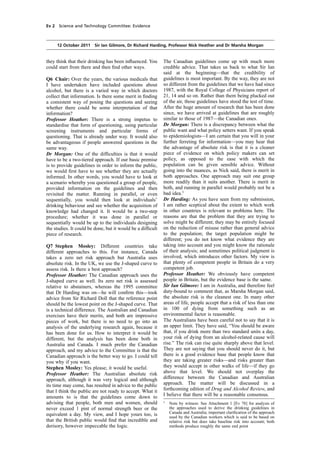 cobber Pack: U PL: COE1 [E] Processed: [03-01-2012 16:30] Job: 015231 Unit: PG01
Source: /MILES/PKU/INPUT/015231/015231_o001_th_S&T 111012 Alcohol Guidelines HC 1536-i FINAL.xml
Ev 2 Science and Technology Committee: Evidence
12 October 2011 Sir Ian Gilmore, Dr Richard Harding, Professor Nick Heather and Dr Marsha Morgan
they think that their drinking has been inﬂuenced. You
could start from there and then ﬁnd other ways.
Q6 Chair: Over the years, the various medicals that
I have undertaken have included questions about
alcohol, but there is a varied way in which doctors
collect that information. Is there some merit in ﬁnding
a consistent way of posing the questions and seeing
whether there could be some interpretation of that
information?
Professor Heather: There is a strong impetus to
standardise that form of questioning, using particular
screening instruments and particular forms of
questioning. That is already under way. It would also
be advantageous if people answered questions in the
same way.
Dr Morgan: One of the difﬁculties is that it would
have to be a two-tiered approach. If our basic premise
is to provide guidelines in order to inform the public,
we would ﬁrst have to see whether they are actually
informed. In other words, you would have to look at
a scenario whereby you questioned a group of people,
provided information on the guidelines and then
revisited the matter. Running in parallel, or even
sequentially, you would then look at individuals’
drinking behaviour and see whether the acquisition of
knowledge had changed it. It would be a two-step
procedure; whether it was done in parallel or
sequentially would be up to the individuals designing
the studies. It could be done, but it would be a difﬁcult
piece of research.
Q7 Stephen Mosley: Different countries take
different approaches to this. For instance, Canada
takes a zero net risk approach but Australia uses
absolute risk. In the UK, we use the J-shaped curve to
assess risk. Is there a best approach?
Professor Heather: The Canadian approach uses the
J-shaped curve as well. Its zero net risk is assessed
relative to abstainers, whereas the 1995 committee
that Dr Harding was on—he will conﬁrm this—took
advice from Sir Richard Doll that the reference point
should be the lowest point on the J-shaped curve. That
is a technical difference. The Australian and Canadian
exercises have their merits, and both are impressive
pieces of work, but there is no need to go into an
analysis of the underlying research again, because it
has been done for us. How to interpret it would be
different, but the analysis has been done both in
Australia and Canada. I much prefer the Canadian
approach, and my advice to the Committee is that the
Canadian approach is the better way to go. I could tell
you why if you want.
Stephen Mosley: Yes please; it would be useful.
Professor Heather: The Australian absolute risk
approach, although it was very logical and although
its time may come, has resulted in advice to the public
that I think the public are not ready to accept. What it
amounts to is that the guidelines come down to
advising that people, both men and women, should
never exceed 1 pint of normal strength beer or the
equivalent a day. My view, and I hope yours too, is
that the British public would ﬁnd that incredible and
derisory, however impeccable the logic.
The Canadian guidelines come up with much more
credible advice. That takes us back to what Sir Ian
said at the beginning—that the credibility of
guidelines is most important. By the way, they are not
so different from the guidelines that we have had since
1987, with the Royal College of Physicians report of
21, 14 and so on. Rather than them being plucked out
of the air, those guidelines have stood the test of time.
After the huge amount of research that has been done
since, we have arrived at guidelines that are roughly
similar to those of 1987—the Canadian ones.
Dr Morgan: There is a discrepancy between what the
public want and what policy setters want. If you speak
to epidemiologists—I am certain that you will in your
further ferreting for information—you may hear that
the advantage of absolute risk is that it is a cleaner
piece of evidence on which policy makers can set
policy, as opposed to the ease with which the
population can be given sensible advice. Without
going into the nuances, as Nick said, there is merit in
both approaches. One approach may suit one group
more readily than it suits another. There is merit in
both, and running in parallel would probably not be a
bad idea.1
Dr Harding: As you have seen from my submission,
I am rather sceptical about the extent to which work
in other countries is relevant to problems here. The
reasons are that the problem that they are trying to
solve might be different; they may be entirely focused
on the reduction of misuse rather than general advice
to the population; the target population might be
different; you do not know what evidence they are
taking into account and you might know the rationale
of their analysis; and sometimes political judgment is
involved, which introduces other factors. My view is
that plenty of competent people in Britain do a very
competent job.
Professor Heather: We obviously have competent
people in Britain, but the evidence base is the same.
Sir Ian Gilmore: I am in Australia, and therefore feel
duty-bound to comment that, as Marsha Morgan said,
the absolute risk is the cleanest one. In many other
areas of life, people accept that a risk of less than one
in 100 of dying from something such as an
environmental factor is reasonable.
The Australians have been careful not to say that it is
an upper limit. They have said, “You should be aware
that, if you drink more than two standard units a day,
your risk of dying from an alcohol-related cause will
rise.” The risk can rise quite sharply above that level.
They are not saying that you should never do it, but
there is a good evidence base that people know that
they are taking greater risks—and risks greater than
they would accept in other walks of life—if they go
above that level. We should not overplay the
difference between the Canadian and Australian
approach. The matter will be discussed in a
forthcoming edition of Drug and Alcohol Review, and
I believe that there will be a reasonable consensus.
1
Note by witness: See Attachment 1 [Ev 78] for analysis of
the approaches used to derive the drinking guidelines in
Canada and Australia; important clariﬁcation of the approach
used by the Canadian workers which is said to be based on
relative risk but does take baseline risk into account; both
methods produce roughly the same end point
 