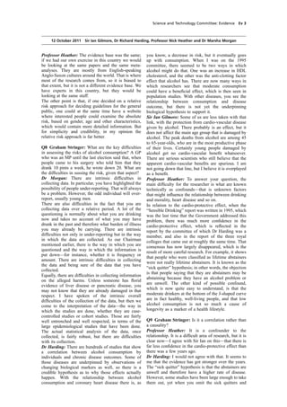 cobber Pack: U PL: COE1 [O] Processed: [03-01-2012 16:30] Job: 015231 Unit: PG01
Source: /MILES/PKU/INPUT/015231/015231_o001_th_S&T 111012 Alcohol Guidelines HC 1536-i FINAL.xml
Science and Technology Committee: Evidence Ev 3
12 October 2011 Sir Ian Gilmore, Dr Richard Harding, Professor Nick Heather and Dr Marsha Morgan
Professor Heather: The evidence base was the same;
if we had our own exercise in this country we would
be looking at the same papers and the same meta-
analyses. They are mostly from English-speaking
Anglo-Saxon cultures around the world. That is where
most of the research comes from, so it is biased to
that extent, but it is not a different evidence base. We
have experts in this country, but they would be
looking at the same stuff.
The other point is that, if one decided on a relative
risk approach for deciding guidelines for the general
public, one could at the same time have a website
where interested people could examine the absolute
risk, based on gender, age and other characteristics,
which would contain more detailed information. But
for simplicity and credibility, in my opinion the
relative risk approach is far better.
Q8 Graham Stringer: What are the key difﬁculties
in assessing the risks of alcohol consumption? A GP
who was an MP until the last election said that, when
people came to his surgery who told him that they
drank 10 pints a week, he wrote down 20. What are
the difﬁculties in sussing the risk, given that aspect?
Dr Morgan: There are intrinsic difﬁculties in
collecting data. In particular, you have highlighted the
possibility of people under-reporting. That will always
be a problem. However, the odd individual will over-
report, usually young men.
There are also difﬁculties in the fact that you are
collecting data over a relative period. A lot of the
questioning is normally about what you are drinking
now and takes no account of what you may have
drunk in the past and therefore what burden of illness
you may already be carrying. There are intrinsic
difﬁculties not only in under-reporting but in the way
in which the data are collected. As our Chairman
mentioned earlier, there is the way in which you are
questioned and the way in which the information is
put down—for instance, whether it is frequency or
amount. There are intrinsic difﬁculties in collecting
the data and being sure of the data that you have
collected.
Equally, there are difﬁculties in collecting information
on the alleged harms. Unless someone has ﬂorid
evidence of liver disease or pancreatic disease, you
may not know that they are already damaged in that
respect. I have spoken of the intrinsic overall
difﬁculties of the collection of the data, but then we
come to the interpretation of the data—the way in
which the studies are done, whether they are case-
controlled studies or cohort studies. Those are fairly
well entrenched and well respected, in terms of the
large epidemiological studies that have been done.
The actual statistical analysis of the data, once
collected, is fairly robust, but there are difﬁculties
with its collection.
Dr Harding: There are hundreds of studies that show
a correlation between alcohol consumption by
individuals and chronic disease outcomes. Some of
those diseases are underpinned by observations of
changing biological markers as well, so there is a
credible hypothesis as to why those effects actually
happen. With the relationship between alcohol
consumption and coronary heart disease there is, as
you know, a decrease in risk, but it eventually goes
up with consumption. When I was on the 1995
committee, there seemed to be two ways in which
alcohol might do that. One was an increase in HDL
cholesterol, and the other was the anti-clotting factor
effect that alcohol has. There are now many ways in
which researchers see that moderate consumption
could have a beneﬁcial effect, which is then seen in
population studies. With other diseases, you see the
relationship between consumption and disease
outcome, but there is not yet the underpinning
biological hypothesis to support it.
Sir Ian Gilmore: Some of us are less taken with that
link, with the protection from cardio-vascular disease
given by alcohol. There probably is an effect, but it
does not affect the main age group that is damaged by
alcohol. The peak deaths from alcohol are among 45
to 65-year-olds, who are in the most productive phase
of their lives. Certainly young people damaged by
alcohol get no cardio-vascular beneﬁt whatsoever.
There are serious scientists who still believe that the
apparent cardio-vascular beneﬁts are spurious. I am
not going down that line, but I believe it is overplayed
as a beneﬁt.
Professor Heather: To answer your question, the
main difﬁculty for the researcher is what are known
technically as confounds—that is unknown factors
that might inﬂuence the relationship between drinking
and morality, heart disease and so on.
In relation to the cardio-protective effect, when the
“Sensible Drinking” report was written in 1995, which
was the last time that the Government addressed this
problem, there was much more conﬁdence in the
cardio-protective effect, which is reﬂected in the
report by the committee of which Dr Harding was a
member, and also in the report of the three royal
colleges that came out at roughly the same time. That
consensus has now largely disappeared, which is the
result of more careful research. For example, it shows
that people who were classiﬁed as lifetime abstainers
were not really lifetime abstainers. It is known as the
“sick quitter” hypothesis; in other words, the objection
is that people saying that they are abstainers may be
abstaining because they have an alcohol problem or
are unwell. The other kind of possible confound,
which is now quite easy to understand, is that the
moderate drinkers at the bottom of the J-shaped curve
are in fact healthy, well-living people, and that low
alcohol consumption is not so much a cause of
longevity as a marker of a health lifestyle.
Q9 Graham Stringer: Is it a correlation rather than
a causality?
Professor Heather: It is a confounder to the
relationship. It is a difﬁcult area of research, but it is
clear now—I agree with Sir Ian on this—that there is
far less conﬁdence in the cardio-protective effect than
there was a few years ago.
Dr Harding: I would not agree with that. It seems to
me that the evidence has got stronger over the years.
The “sick quitter” hypothesis is that the abstainers are
unwell and therefore have a higher rate of disease.
However, some studies have been large enough to take
them out, yet when you omit the sick quitters and
 