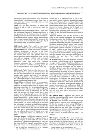 cobber Pack: U PL: COE1 [O] Processed: [03-01-2012 16:30] Job: 015231 Unit: PG01
Source: /MILES/PKU/INPUT/015231/015231_o001_th_S&T 111012 Alcohol Guidelines HC 1536-i FINAL.xml
Science and Technology Committee: Evidence Ev 5
12 October 2011 Sir Ian Gilmore, Dr Richard Harding, Professor Nick Heather and Dr Marsha Morgan
report saying that that would be the likely outcome of
the Committee’s deliberations. I do not know where it
came from, and I am not interested, but it was most
unhelpful and wrong.
Chair: We, too, were fascinated, as nobody had
bothered to ask us—and we have not yet heard the
evidence.
Dr Morgan: I would be happy to submit a report from
the International Agency for Research on Cancer. It
was produced by 30 scientists from 10 countries
meeting to consider the risk of alcohol consumption.
It includes extensive evidence and the statement that
there is clear evidence of about a 10% increase in the
risk of cancer for every 10 grams drunk per day. I
shall be very happy to submit that report.2
Q12 Pamela Nash: That would be very much
appreciated. Sir Ian, do you have anything to add?
Sir Ian Gilmore: No, except that you are getting two
different perspectives. I am one of the three
independent public health and clinical opinions here.
As someone who looks after patients with liver
disease who sees hospital admissions rising year on
year and now topping 1 million—that is not just
presentations to A and E but over the whole
hospital—I would very much echo Professor
Heather’s comments that a recommendation to
increase the limits would be swimming against the
tide of harm that we see in our hospitals every day.
Q13 Pamela Nash: Thank you for that answer, Sir
Ian. Do you have an opinion on how to improve the
way that we communicate with the public about the
various health beneﬁts and risks if we advocate
keeping the guidelines as they are? We cannot deny
that confusing messages are being put out there. What
would you suggest to improve that?
Sir Ian Gilmore: Although there is no strong sign or
evidence that education and information have
improved the situation with regard to alcohol, there
are many areas where they have changed behaviour.
Indeed, the drinks industry would not be spending all
the money that it does on advertising if it did not
work. The problem with alcohol is often that we have
not gone about things the right way or with sufﬁcient
funding. It is a great disappointment to me that the
present Government’s policy seems to be against
funding public health information; they are devolving
it to other organisations, including those funded by the
drinks industry. We should not give up on education
and information. It needs to be much better resourced,
as we need a better evidence base on what works. We
know that sending men in grey suits into schools does
not work, but we must remember that peer pressure
and peer inﬂuence does work. We should invest a lot
more in independent advice and information to the
public.
Professor Heather: Could I come back once more? I
agree that the limits should stay roughly as they are,
but only roughly. In other words, the way in which
the limits are expressed could be improved. They say
that men should not regularly exceed three or four
daily and women two or three daily. I do not know
2
Note by witness: See Attachment 2 [Ev 79] for a summary
only as the full report is awaiting publication.
whether this is an appropriate time to say so, but I
shall quickly tell the Committee what I believe should
be the case. There should be two kinds of limits. That
is reﬂected in the Canadian guidelines. One is what
people should usually drink on average, and that is
relevant to chronic illnesses and is based on a
particular set of evidence; there is another set of
evidence that is relevant to harm from injury—
Chair: We will deal with binge drinking in detail in
a moment.
Professor Heather: This will be relevant to that
aspect, as it is related to intoxication. The limit should
stipulate an amount that should never be exceeded3
.
To cut a long story short, my advice is that the
guidelines should take this form. For example, men
should not drink more than X units a week, probably
21, and never more than Y units in a day, whatever
that might be—perhaps eight units, as at present, or a
bit lower4
. As well as that, there should be at least
two days’ abstinence. We should revert to the old
weekly limits of 21 and 14 for the average guideline,
and have another daily limit that should never be
exceeded on any day. That would help
communication.
Dr Morgan: One of the other problems is that we
are focusing—rightly, because it is the most important
message—on the weekly or daily limit, whichever you
want to take. However, the Canadian guideline model
does not start with the amount that you should or
should not drink. It starts by saying that there are
circumstances when you should not drink—when
using machinery or driving, if you are physically or
mentally unwell, or if you have important decisions to
make. It gives other guidance also to put into context
the levels being suggested for weekly and daily
consumption, for example that women should not
drink if they are pregnant and that young people
should limit their intake. One of the problems with
the current UK guideline is that they just stipulate an
amount that you may or may not be able to drink with
low risk. There need to be more caveats, taking the
Canadian as a model. That would serve people better
as it will cover bases that are not covered by simply
giving an amount.
Q14 Pamela Nash: I appreciate that, but do you
think that it would be possible to do it without making
things even more confusing?
Dr Morgan: There are always difﬁculties in messages
that are longer. If you want to get one message over—
Sir Ian has touched on this—correct labelling on
bottles and information at places where alcohol is
bought would be one good thing for pushing the
message home. An informed public are possibly better
able to understand what is going on.
Chair: Going a bit further into this aspect, I call
Stephen.
Q15 Stephen Metcalfe: You have raised some
interesting points. Do you not think that the public
know full well what the safe limits are and that they
choose not to abide by them because they do not like
them? Most people have heard about 14 and 21, and
3
Note by witness: On any one occasion or day.
4
Note by witness: Within the context of the weekly limit.
 