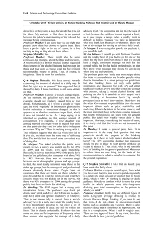 cobber Pack: U PL: COE1 [E] Processed: [03-01-2012 16:30] Job: 015231 Unit: PG01
Source: /MILES/PKU/INPUT/015231/015231_o001_th_S&T 111012 Alcohol Guidelines HC 1536-i FINAL.xml
Ev 6 Science and Technology Committee: Evidence
12 October 2011 Sir Ian Gilmore, Dr Richard Harding, Professor Nick Heather and Dr Marsha Morgan
about two or three units a day, but decide that it is not
for them. My concern is that there is no connect
between the public’s understanding of the risk and the
message being communicated.
Professor Heather: I am sure that you are right that
people know them but choose to ignore them. They
have a perfect right to do so, of course, in a free
society as long as they do not harm others.
Stephen Metcalfe: Yes.
Professor Heather: There might also be some
confusion, for example, about the three and four units.
A recent article in a British medical journal suggested
that elements of the alcohol industry had put over the
three and four units as being what the Government
recommended people to drink. That, of course, is
iniquitous. There is room for confusion.
Q16 Stephen Metcalfe: We have moved towards
expressing the amount of alcohol in a daily way. Is
that the right way to proceed? You suggested that it
should be daily, I think, but there is still some debate
on that.
Professor Heather: I am for a weekly average ﬁgure.
At the moment, the guideline says that men, for
example, should not regularly exceed three or four
drinks. Unfortunately, as I wrote a couple of years
ago, the word “regularly” in information given out by
health authorities is sometimes dropped, so that it
appears as an absolute maximum upper limit, which
it was not intended to be. As I keep saying, it is
intended as guidance on the average amount of
consumption. For example, if your daughter was
getting married you might want to exceed four units
on that particular day—and on other fairly infrequent
occasions. Why not? There is nothing wrong with it.
The evidence suggests that the sky would not fall in
if you did, and there must be some way of reﬂecting
that. The weekly limit is a much more convenient way
of doing that.
Dr Morgan: You asked whether the public were
aware. In fact, a survey was carried out by the ONS
in 2009, and the results were quite interesting.
Basically, it showed that about 90% of the public have
heard of the guidelines; that compares with about 79%
in 1995. However, there was an enormous range
between social demographic groups and age groups.
In fact, the most poorly informed were those in the
older age groups, but the managerial and professional
classes obviously knew more. People have an
awareness that there are limits out there; whether it
goes beyond that to what the limits are and what they
actually mean was not picked up in the survey, but
there was 90% awareness in 2009 among the general
public that there are limits for drinking.
Dr Harding: The 1995 report had a strong anti-
intoxication theme. The guidance says don’t get
drunk, don’t drink and drive, don’t drink and do sport,
and don’t drink and operate machinery or whatever.
That is one reason why it moved from a weekly
advisory level to a daily one; under the weekly level,
it was theoretically possible to put away a lot of
alcohol in a couple of days and still be within the
limit. That is clearly undesirable. Evidence that has
come out since on the importance of frequency rather
than amount also supports the concept of a daily
advisory level. The committee did not like the idea of
a limit because the evidence cannot support a limit,
so it gave people a range. Also, a weekly limit is
difﬁcult to follow, because you have to remember
what you drank last Thursday or whenever. There are
lots of advantages for having an advisory daily level.
Dr Morgan: I was saying that you do not preclude it;
you could do both.
Sir Ian Gilmore: I would go with Professor Heather
and the weekly level if you had to go for one or the
other, but the most important thing is that we should
have a single, consistent message not only for the
general public but for the health professionals, so that
they know what message they should be conveying
when they see their patients.
The pertinent point was made that most people think
that these recommendations are for other people rather
than for themselves. It is about getting clear guidelines
but also backing them not only with public
information and education but with GPs and other
health care workers every time they come into contact
with patients, taking a recent alcohol history and
pointing out that it is possible to steer people back
from drinking at hazardous levels by simple
procedures such as brief interventions. Then there are
the wider Government responsibilities over the most
important drivers such as price, availability and
marketing. It has to be taken in the wider context, and
the most important thing is the clear, concise message
that health professionals can share with the general
public. The detail over weekly versus daily is less
important. However, considering the burden of harm,
it is clearly vital that the levels are not increased at
this point.
Dr Harding: I make a general point here. It is
important—it is the very ﬁrst question that was
posed—to decide the purpose of the drinking
message. Is it there to help reduce alcohol-induced
harm? The 1995 committee decided that measures
should be put in place to help people drinking an
excess to reduce it. That aside, what is the sensible
level of drinking for the general population? Measures
to reduce harm are one thing, but the basis of the
recommendations is what is sensible to consume for
the general population.
Q17 Stephen Metcalfe: I take that on board; you
have made that fairly clear.
Professor Heather, everyone would agree, from what
you have said, that it is less worse to partake regularly
in a relatively small amount of alcohol than to binge
drink, which is why Dr Harding is arguing for daily
guidance. Would you conﬁrm which is worse for your
health, or which presents more risk—long-term
drinking, your total consumption, or the pattern in
which you drink?
Professor Heather: Both; they are different types of
harm. Long-term average drinking is related to
chronic illnesses. Binge drinking, if you want to use
that term—I do not—leads to intoxication-related
harms such as accidents and violence. There is also
recent evidence that it contributes to hypertension, but
that is a complication. What I said is roughly true.
There are two types of harm. In my view, therefore,
there should be two types of guideline.
 