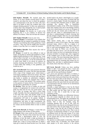 cobber Pack: U PL: COE1 [O] Processed: [03-01-2012 16:30] Job: 015231 Unit: PG01
Source: /MILES/PKU/INPUT/015231/015231_o001_th_S&T 111012 Alcohol Guidelines HC 1536-i FINAL.xml
Science and Technology Committee: Evidence Ev 7
12 October 2011 Sir Ian Gilmore, Dr Richard Harding, Professor Nick Heather and Dr Marsha Morgan
Q18 Stephen Metcalfe: We touched upon this
earlier, so we have already covered much of what I
wanted to ask about the way in which the guidance
was communicated in the past for those who have
taken it on board. Is there any evidence that it has
changed drinking patterns? Is there any authoritative
evidence that it has changed the way in which people
view alcohol and the way that they use it?
Professor Heather: Not directly, no. I said at the
beginning that it is not evidence of absence but
absence of evidence. There has not been the research.
Q19 Stephen Metcalfe: Even in your view.
Professor Heather: I would think it very unlikely that
some people did not respond to guidelines by saying,
“Oh dear, I am drinking above those guidelines. I must
cut down.” They may well be middle-class Guardian
readers, if you like, but it is a matter for research.
Q20 Stephen Metcalfe: Does anyone else wish to
comment on that?
Dr Morgan: It would be very difﬁcult to look at
trends, saying that we started with guidelines in 1987,
tiddled around with them in 1995, and then say, “Look
what an effect it has had”, as so many other forces are
driving total consumption. As Sir Ian mentioned, that
is much more likely to be driven by policies on
taxation, licensing and otherwise. Even if there were
a trend within that relating to the guidelines, you
would not see it.
Q21 Gavin Barwell: I have some questions about the
speciﬁc guidance for women. We have been provided
with a copy of the J-shaped curve, which shows a
much larger conﬁdence interval for women. The 1995
report that Dr Harding was involved with said that it
was harder to produce an authoritative statement.
What speciﬁc evidence has emerged since 1995 in
relation to women and alcohol? You touched earlier
on the question of cancer, but has it become easier to
provide advice speciﬁcally for women?
Dr Harding: There are lots of studies on men and
women. It is appropriate for women to be advised to
drink less than men for two very good reasons. The
ﬁrst is that, on average, they have a lower body
weight. Secondly, they have proportionately more fat
in the body than water, and alcohol resides in the
water, so at any given level of intake the alcohol
concentration will tend to be greater. Indeed, in
population studies that show beneﬁt from moderate
consumption and harm at high consumption, the
tendency is for the beneﬁcial effects to kick in earlier
for women and the harmful effects to kick in earlier
too.
Q22 Gavin Barwell: Dr Morgan, it seems that you
might disagree with all three of those points.
Dr Morgan: Only a man would say that women have
more body fat. The fact is that women have less body
water. From a physiological point of view, the
difference in how the body is made up between fat
and water means that, if a woman of 70 kg drinks a
double gin, a man of 70 kg would have to drink a
triple gin to match her blood alcohol level. Her blood
alcohol tends to be about a third higher on a weight-
for-weight basis. The tissue dose of alcohol that she
receives is clearly higher. Overall, the propensity for
her to develop harm therefore kicks in earlier, after
seemingly less alcohol. That is beautifully
demonstrated in studies of the 1970s from Germany,
where they looked at the risk of developing cirrhosis
of the liver, which kicked in at as low as 20 grams of
alcohol per day for women and at about 40 or 50
grams for men. There is a physiological basis to it,
and there is epidemiological evidence showing that
the risk of harm is higher. That was very much behind
the 21:14 differential that the working party decided
on in 1987.
Other factors clearly play a role for women,
particularly in terms of liver injury. That may include
hormonal status, which is why to a degree it is
possible that if there is a protective effect it does not
kick in until post-menopausal times. If you have a
look at the study by White—you will have been
provided with those curves—you can see that in both
men and women you have an exponential increase in
all-cause mortality in younger ages, and a suggestion
of the J-shaped curve in men in later life, and later
again in women. The most interesting thing, however,
is the overall notch down in the women. There is a
physiological basis for assuming that women are at a
different risk, and there is epidemiological evidence
that clearly shows that that is the case.
Q23 Gavin Barwell: Unless you have anything
further to add—I am pressed for time—I have two
further questions, and I shall ask them together. May
I start with Sir Ian and Professor Heather?
First, given your agreement that there is evidence, I
am interested to hear why a number of countries for
which we have been given them have the same limits.
We have been given data on the limits for a range of
countries. Australia, Sweden, Spain, France, Italy and
Romania all have the same limits for men and women.
I am interested to hear the reasons for an international
similarity in that regard.
Secondly, a report published in June by the Royal
College of Psychiatrists suggests a much lower limit
for older people and the same limit for men and
women in later life. I would like to hear your
comments on that.
Sir Ian Gilmore: Whether you differentiate between
men and women depends on where you set your
recommended levels. The higher the consumption, the
greater the harm curves diverge between men and
women. That is why, for example, using the
Australian absolute risk of one in 100, with two
standard drinks a day, they do not distinguish between
men and women; they are quite happy if you go up to
three drinks a day, but the risk of harm in women
increases very much more than in men. That is one of
the factors in determining whether or not you should
set different levels for men and women. If we stick
with the sort of levels used in the UK, it is important
for the reasons that you have heard that we should
distinguish the two.
The question on older people is interesting. There are
many reasons why, in principle, one would expect
older people to be more sensitive to the adverse
 