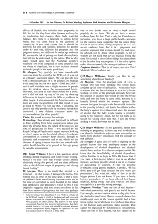 cobber Pack: U PL: COE1 [E] Processed: [03-01-2012 16:30] Job: 015231 Unit: PG01
Source: /MILES/PKU/INPUT/015231/015231_o001_th_S&T 111012 Alcohol Guidelines HC 1536-i FINAL.xml
Ev 8 Science and Technology Committee: Evidence
12 October 2011 Sir Ian Gilmore, Dr Richard Harding, Professor Nick Heather and Dr Marsha Morgan
effects of alcohol; that includes their propensity to
fall, the fact that they have other diseases and may be
on medication that changes their body water-fat
balance. Yes, there is a rationale in setting lower
limits, but you come back to the question of
complexity. If you start saying that it should be
different for men and women, different for people
under 65 and over, different for pregnant and not
pregnant women, and different for under age and over
18, you run the risk of getting to a level of complexity
that will not be understood by the public. That is why
many would argue that the Australian system’s
relatively low level compared to some countries has
the virtue of simplicity, but it also includes women
and older people in the same guidelines.
Dr Morgan: Very quickly, we have considerable
concerns about the report by the RCPsych. It was not
an ofﬁcially sanctioned report. We can provide you
with a detailed critique of it. In essence, its ﬁndings
were based on data for two years—2003 and 2008—
and it said that there was a slight increase in people
over 65 drinking above the recommended levels.
However, you need at least three points for a trend,
and it did not back up any of its data by showing
differences in hospital trends for falls or problems in
older people. It also misquoted the American units, so
there are some real problems with that report. If you
go back to White, you will see that, if anything, the
units in the older people could be increased rather than
decreased. I have deﬁnite concerns about the
recommendations for older people.5
Chair: We would welcome that critique.
Dr Harding: I have already said that it will be difﬁcult
to draw anything from those comparisons unless you
know the evidence base, the nature of the analysis, the
type of groups and so forth. I was puzzled by the
Royal College of Psychiatrists report because, looking
at what I regard as the beneﬁcial effects of moderate
consumption on coronary heart disease, through to
dementia and osteoporosis and so on, which are the
diseases of ageing, it seems that there are considerable
public health beneﬁts to be gained in that age group
by sensible consumption.
Q24 Roger Williams: I have a few questions about
drinking during pregnancy and when breast feeding.
Would it be your view that women should abstain
absolutely during this period, and are there different
risks at the different stages of pregnancy and during
breast feeding?
Dr Morgan: There is no doubt that alcohol is a
teratogen—in other words, it damages the foetus. The
bottom line, in terms of the time span, is that a body
of evidence shows that drinking pre-conception and at
the time of conception is more harmful to the infant
than drinking in later pregnancy, which is why it was
originally suggested that you should not drink in the
ﬁrst three months of pregnancy but that later perhaps
5
Note by witness: See Attachment 4 [Ev 79] for a critique of
the RCPsych report in which a fundamental and important
mistake was made in extrapolating data from the American
NIH guidance for older people. The authors of the report
recommend, based on this incorrect extrapolation, that daily
alcohol limits in > 65 year olds should be reduced whereas
correct extrapolation would support the opposite—in line
with data produce by White et al BMJ 2002.
one or two drinks once or twice a week would
possibly do no harm. We do not have a secure
evidence base for that. That is why the Canadians in
particular, who have a huge public health campaign
on the subject, have suggested that the safest thing
would be not to drink during pregnancy. It is a less
secure evidence base, but it is a pragmatic and
sensible approach that women should, by and large,
be advised not to drink when pregnant. A lot of
women do not need that advice, because losing the
taste for alcohol is one of those things that alerts them
to the fact that they are pregnant. It is the safest option
rather than necessarily the strongest evidence base.
Professor Heather: That is, of course, our own Chief
Medical Ofﬁcer’s advice too.
Q25 Roger Williams: Would you like to say
something about breast feeding?
Dr Morgan: From the practical point of view, a
woman who has been drinking who breast feeds
conjures up all sorts of difﬁculties. I would not want
a woman who has been drinking to be actively breast
feeding. In terms of the practical approach, however,
the amount of alcohol that would get into the breast
milk and into the baby is quite small, because it is
heavily diluted within the woman’s system. The
amount that goes through in the breast milk is similar
to the quantity in blood, and that is then diluted within
the baby’s system. On a theoretical basis, the amount
of alcohol that the baby would receive is probably
going to be relatively small, but for me there is no
reason for saying other than that if you are breast
feeding it would be better not to drink.
Q26 Roger Williams: In the generality, rather than
referring to pregnancy, is there any way in which we
can identify individuals who are more susceptible to
harm from alcohol? Individuals ﬁnd the concept of
risk difﬁcult.
Dr Morgan: A great deal of work is ongoing on the
genetic factors that may predispose people to the
development of alcohol dependence and alcohol-
related harm such as liver disease and pancreatitis. We
know that the hereditability of alcohol dependence
within families is as high as 50%. We know that if
you have a ﬁrst-degree relative who is an alcohol
misuser, you have possibly about a one in six chance
of developing it yourself. It may be possible
eventually, using genetic markers, to predict, “If you
drink you will get liver disease, but you won’t get
pancreatitis”, but what the value of that is in the
bigger picture I do not know. If you have a family
history, particularly if you have affected ﬁrst-degree
relatives, being aware that you yourself are more
susceptible is a possible strong message.
Professor Heather: There are lots of risk factors—
individual personality, and genetic and social factors.
For example, socio-economic status is a big risk factor
for alcohol-related harm. Recent research shows that
middle-aged men in the lowest quintile had a four
times higher rate of alcoholic liver cirrhosis than those
in the highest socio-economic status quintile. That
cannot be explained by differences in consumption.
There are lots of risk factors, but they cannot all be
 