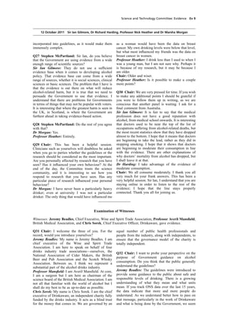 cobber Pack: U PL: COE1 [O] Processed: [03-01-2012 16:30] Job: 015231 Unit: PG01
Source: /MILES/PKU/INPUT/015231/015231_o001_th_S&T 111012 Alcohol Guidelines HC 1536-i FINAL.xml
Science and Technology Committee: Evidence Ev 9
12 October 2011 Sir Ian Gilmore, Dr Richard Harding, Professor Nick Heather and Dr Marsha Morgan
incorporated into guidelines, as it would make them
immensely complex.
Q27 Stephen McPartland: Sir Ian, do you believe
that the Government are using evidence from a wide
enough range of scientiﬁc sources?
Sir Ian Gilmore: They do not use a sufﬁcient
evidence base when it comes to developing alcohol
policy. That evidence base can come from a wide
range of sources, whether it is social sciences, clinical
sciences or basic sciences. The problem that I have is
that the evidence is out there on what will reduce
alcohol-related harm, but it is true that we need to
persuade the Government to use that evidence. I
understand that there are problems for Governments
in terms of things that may not be popular with voters.
It is interesting that where the greatest harm is seen in
the UK, in Scotland, is where the Government are
furthest ahead in taking evidence-based action.
Q28 Stephen McPartland: Do the rest of you agree
with that?
Dr Morgan: Yes.
Professor Heather: Entirely.
Q29 Chair: This has been a helpful session.
Clinicians such as yourselves will doubtless be asked
when you go to parties whether the guidelines or the
research should be considered as the most important.
Are you personally affected by research that you have
seen? Has it inﬂuenced your own behaviour? At the
end of the day, the Committee trusts the science
community, and it is interesting to see how you
respond to research that you have seen. Has any
particular piece of research inﬂuenced your personal
behaviour?
Dr Morgan: I have never been a particularly heavy
drinker; even at university I was not a particular
drinker. The only thing that would have inﬂuenced me
Examination of Witnesses
Witnesses: Jeremy Beadles, Chief Executive, Wine and Spirit Trade Association, Professor Averil Mansﬁeld,
British Medical Association, and Chris Sorek, Chief Executive Ofﬁcer, Drinkaware, gave evidence.
Q31 Chair: I welcome the three of you. For the
record, would you introduce yourselves?
Jeremy Beadles: My name is Jeremy Beadles. I am
chief executive of the Wine and Spirit Trade
Association. I am here to speak on behalf of four
drinks industry trade associations—ourselves, the
National Association of Cider Makers, the British
Beer and Pub Association and the Scotch Whisky
Association. Between us, I think we represent a
substantial part of the alcohol drinks industry.
Professor Mansﬁeld: I am Averil Mansﬁeld. At core,
I am a surgeon but I am here as chairman of the
science board of the British Medical Association. I am
not all that familiar with the world of alcohol but I
shall do my best to be as up-to-date as possible.
Chris Sorek: My name is Chris Sorek. I am the chief
executive of Drinkaware, an independent charity fully
funded by the drinks industry. It acts as a blind trust
for the money that comes in. We are governed by an
as a woman would have been the data on breast
cancer. My own drinking levels were below that level,
but what most inﬂuenced my friends was the data on
breast cancer in women.
Professor Heather: I drink less than I used to when I
was a young man, but I am not sure why. Perhaps it
is because of my research, but it may be because I
am older.
Chair: Older and wiser.
Professor Heather: Is it possible to make a couple
more points?
Q30 Chair: We are very pressed for time. If you wish
to make any additional points I should be grateful if
you were to follow them up in writing, as we are
conscious that another panel is waiting. I ask for a
ﬁnal comment from Australia.
Sir Ian Gilmore: It is fair to say that the medical
profession does not have a good reputation with
alcohol, from medical school onwards. It is interesting
that doctors used to be near the top of the list of
occupations suffering from alcohol-related deaths, but
the most recent statistics show that they have dropped
almost to the bottom. I hope that it means that doctors
are beginning to take the lead, rather as they did in
stopping smoking. I hope that it shows that doctors
are beginning to moderate their consumption in line
with the evidence. There are other explanations of
why doctors’ mortality from alcohol has dropped, but
I shall leave it at that.
Dr Harding: I take advantage of the evidence of
moderate consumption.
Chair: We all consume moderately. I thank you all
very much for your frank answers. This has been a
very helpful session. Sir Ian, I understand that you are
staying online in order to listen to the rest of the
evidence; I hope that the line stays properly
connected. Thank you all for joining us.
equal number of public health professionals and
people from the industry, along with independents, to
ensure that the governance model of the charity is
totally independent.
Q32 Chair: I want to probe your perspective on the
purpose of Government guidance on alcohol
consumption. Do you think that the public generally
understand the guidelines?
Jeremy Beadles: The guidelines were introduced to
provide some guidance to the public about safe and
responsible levels of drinking. There is a growing
understanding of what they mean and what units
mean. If you track ONS data over the last 15 years,
the data indicate that more and more people do
understand. As we understand better how to pass on
that message, particularly in the work of Drinkaware
and what is being done by the Government, we seem
 