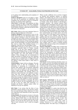 cobber Pack: U PL: COE1 [E] Processed: [03-01-2012 16:30] Job: 015231 Unit: PG01
Source: /MILES/PKU/INPUT/015231/015231_o001_th_S&T 111012 Alcohol Guidelines HC 1536-i FINAL.xml
Ev 10 Science and Technology Committee: Evidence
12 October 2011 Jeremy Beadles, Professor Averil Mansﬁeld and Chris Sorek
to be getting more understanding and acceptance of
the guidelines.
Professor Mansﬁeld: So far as I can judge it, I share
the view that the guidelines are understood. Their
availability may not be quite as good as it should be,
but they are certainly better understood.
Chris Sorek: I would agree. The guidelines are there
to give consumers an idea of what their responsible
drinking limit should be. They act as good guidance,
but the ability of people to take them up and use them
still needs to be discussed.
Q33 Chair: What are the most important factors in
driving consumer behaviour in this area?
Professor Mansﬁeld: From my point of view, it is the
health factors that you were discussing earlier; I very
much enjoyed listening to that ﬁrst session. Most
consumers are now aware of and are concerned about
the effect that alcohol will have on their health. There
is an increasing awareness of that among the general
public, but the knowledge is not always followed that
they need to reduce their drinking because it is
dangerous. None the less, the knowledge is there.
Chris Sorek: Following on from that, we know that
consumers, especially adults of 30-plus, consider
health risks to be the most important reason to
moderate their drinking; hence, it is the message that
resonates highest with them. We also know that health
risks resonate very well with parents of young
children. Those messages that we communicate to
adults and parents on health are the most important
of what we try to communicate. Getting to them and
targeting them on health issues is a different matter,
but talking to them about health is what seems to
resonate best.
Jeremy Beadles: I agree with my colleagues. The only
additional factor is that the availability of the
information is increasing at a considerable rate
because both industry and Government understand
that if you want the public to take the message on
board it cannot be delivered only through doctors’
surgeries and hospitals. The message needs to be
delivered in places that they visit regularly, in places
where they buy alcohol and places where they
consume it. In terms of understanding how better to
deliver that message, the industry and the Government
and Drinkaware work together to ensure consistency
of approach and consistency of message. We need a
breadth of delivery into the marketplace that we all
use day in day out, rather than restricting it to
hospitals and doctors’ surgeries, places where we
hopefully do not go too regularly.
Q34 Chair: I am curious that the three of you,
particularly having listened to the previous session,
have not said that price affects behaviour. If it does
not, I shall talk to the Chancellor; he has a big income
stream from it.
Jeremy Beadles: My perspective on price is obviously
that there is a huge amount to be said about alcohol
pricing. Without doubt there is a link between the
price at which you set a product and the sales of that
product. If you put the price up the sales will drop.
That is basic economics, and I would not disagree
with that.
Where we take a different view is on how it impacts
on harmful and hazardous drinkers or problem
drinkers, and whether they are more or less affected
by the price. I understand that price mechanisms have
been used in other markets, particularly in places such
as Sweden, where all the alcohol is sold through a
monopoly structure. The national statistics there
recording alcohol consumption may have gone down
considerably, but our experience of that market is that
a huge amount of alcohol comes across the border and
that there is a huge amount of illegal brewing and
distilling. Indeed, many people go out on to the Baltic
sea on ferries at the weekend to get drunk. People who
have visited Sweden see on those streets a lot of the
issues that we have with regard to price correlation in
Europe. Many of the countries with the fewest
problems have the lowest price of alcohol. We in the
UK market have an average price point for a bottle of
wine at £4.84. In France, it is about £1.42 and it is
less in Spain and Portugal. Price correlation is much
more complex when it comes to tackling harmful
drinkers rather than just acting on the consumption of
the moderate consumer.
Professor Mansﬁeld: The BMA stance would be that
we need to take every possible step to reduce the
amount of alcohol that people are taking. This
dangerous situation, with so many people being made
sick by the consumption of alcohol, needs to be
tackled on many fronts, one of which must be pricing.
That may not be the complete answer, and I am sure
that what Jeremy Beadles has said is correct, but one
of the prongs of the attack that we should be taking is
to make alcohol more difﬁcult to buy, especially for
young people.
Chris Sorek: In terms of pricing and policy issues, we
are a charity set up by Government and industry, and
the public health community with Sir Ian Gilmore was
at the front end of the creation of Drinkaware. We
cannot comment on policy and policy-related issues.
We provide information and education for consumers.
There are two points to be made. There are issues
around the supply side of the equation, which include
pricing availability and licensing. We work on the
demand side, which is when consumers go out to have
a good time or may have too much to drink. That is
what we work on.
Q35 Stephen McPartland: Is the use of alcohol
units the best way to convey the alcoholic content of
drinks, or do you think that the Government should
promote the concept of litres of alcohol or something
similar as a way of getting across how much alcohol
is contained in drinks?
Professor Mansﬁeld: It is pretty clear that the units
that we have at present are as good a way as any of
describing the amount of alcohol that we consume. A
lot of effort has been put into making them understood
by the general public. For better or worse, the message
should be retained because it is now fairly widely
understood. What is not quite so well appreciated is
what each item of alcohol contains in units. One
aspect that could certainly be improved is the
availability of information about how much it
contains. However, it is a good standard way of
describing alcohol. The other ways, in milligrams or
 