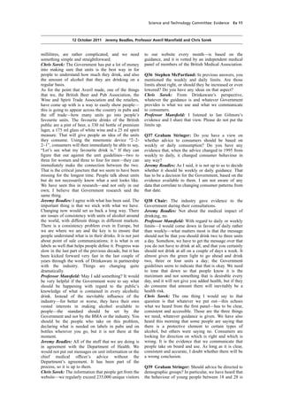 cobber Pack: U PL: COE1 [O] Processed: [03-01-2012 16:30] Job: 015231 Unit: PG01
Source: /MILES/PKU/INPUT/015231/015231_o001_th_S&T 111012 Alcohol Guidelines HC 1536-i FINAL.xml
Science and Technology Committee: Evidence Ev 11
12 October 2011 Jeremy Beadles, Professor Averil Mansﬁeld and Chris Sorek
millilitres, are rather complicated, and we need
something simple and straightforward.
Chris Sorek: The Government has put a lot of money
into making sure that units is the best way in for
people to understand how much they drink, and also
the amount of alcohol that they are drinking on a
regular basis.
As for the point that Averil made, one of the things
that we, the British Beer and Pub Association, the
Wine and Spirit Trade Association and the retailers,
have come up with is a way to easily show people—
this is going to appear across the country in pubs and
the off trade—how many units go into people’s
favourite units. The favourite drinks of the British
public are a pint of beer, a 330 ml bottle of premium
lager, a 175 ml glass of white wine and a 25 ml spirit
measure. That will give people an idea of the units
they consume. Using the mnemonic device “2–2-
2–1”, consumers will then immediately be able to say,
“Let’s see what my favourite drink is.” If they can
ﬁgure that out against the unit guidelines—two to
three for women and three to four for men—they can
immediately make the connection between the two.
That is the critical juncture that we seem to have been
missing for the longest time. People talk about units
but do not necessarily know what a unit looks like.
We have seen this in research—and not only in our
own; I believe that Government research said the
same thing.
Jeremy Beadles: I agree with what has been said. The
important thing is that we stick with what we have.
Changing now would set us back a long way. There
are issues of consistency with units of alcohol around
the world, with different things in different markets.
There is a consistency problem even in Europe, but
we are where we are and the key is to ensure that
people understand what is in their drinks. It is not just
about point of sale communications; it is what is on
labels as well that helps people deﬁne it. Progress was
slow in the last part of the previous decade, but it has
been kicked forward very fast in the last couple of
years through the work of Drinkaware in partnership
with the industry. Things are changing quite
dramatically.
Professor Mansﬁeld: May I add something? It would
be very helpful if the Government were to say what
should be happening with regard to the public’s
knowledge of what is contained in every alcoholic
drink. Instead of the inevitable inﬂuence of the
industry—for better or worse, they have their own
vested interests in making alcohol available to
people—the standard should be set by the
Government and not by the BMA or the industry. You
should be the people who take on this problem,
declaring what is needed on labels in pubs and on
bottles wherever you go, but it is not there at the
moment.
Jeremy Beadles: All of the stuff that we are doing is
in agreement with the Department of Health. We
would not put out messages on unit information or the
chief medical ofﬁcer’s advice without the
Department’s agreement. It has been part of the
process, so it is up to them.
Chris Sorek: The information that people get from the
website—we regularly exceed 235,000 unique visitors
to our website every month—is based on the
guidance, and it is vetted by an independent medical
panel of members of the British Medical Association.
Q36 Stephen McPartland: In previous answers, you
mentioned the weekly and daily limits. Are those
limits about right, or should they be increased or even
lowered? Do you have any ideas on that aspect?
Chris Sorek: From Drinkaware’s perspective,
whatever the guidance is and whatever Government
provides is what we use and what we communicate
to consumers.
Professor Mansﬁeld: I listened to Ian Gilmore’s
evidence and I share that view. Please do not put the
limits up.
Q37 Graham Stringer: Do you have a view on
whether advice to consumers should be based on
weekly or daily consumption? Do you have any
evidence that, when the advice changed in 1995 from
weekly to daily, it changed consumer behaviour in
any way?
Jeremy Beadles: As I said, it is not up to us to decide
whether it should be weekly or daily guidance. That
has to be a decision for the Government, based on the
evidence available to them. I am not aware of any
data that correlate to changing consumer patterns from
that date.
Q38 Chair: The industry gave evidence to the
Government during their consultations.
Jeremy Beadles: Not about the medical impact of
drinking, no.
Professor Mansﬁeld: With regard to daily or weekly
limits—I would come down in favour of daily rather
than weekly—what matters most is that the message
should not be that you should drink two to three units
a day. Somehow, we have to get the message over that
you do not have to drink at all, and that you certainly
should not drink at all on a couple of days a week. It
almost gives the green light to go ahead and drink
two, three or four units a day; the Government
guidelines seem to indicate that that is okay. We need
to tone that down so that people know it is the
maximum and not something that is desirable every
day, and it will not give you added health, but if they
do consume that amount there will inevitably be a
health risk.
Chris Sorek: The one thing I would say to that
question is that whatever we put out—this echoes
what we heard from the ﬁrst panel—has to be clear,
consistent and accessible. Those are the three things
we need, whatever guidance is given. We have also
heard this morning that some people are saying that
there is a protective element to certain types of
alcohol, but others were saying no. Consumers are
looking for direction on which is right and which is
wrong. It is the evidence that we communicate that
people take on board and use. As long as it is clear,
consistent and accurate, I doubt whether there will be
a wrong conclusion.
Q39 Graham Stringer: Should advice be directed to
demographic groups? In particular, we have heard that
the behaviour of young people between 18 and 28 is
 