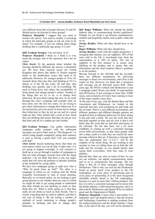 cobber Pack: U PL: COE1 [E] Processed: [03-01-2012 16:30] Job: 015231 Unit: PG01
Source: /MILES/PKU/INPUT/015231/015231_o001_th_S&T 111012 Alcohol Guidelines HC 1536-i FINAL.xml
Ev 12 Science and Technology Committee: Evidence
12 October 2011 Jeremy Beadles, Professor Averil Mansﬁeld and Chris Sorek
very different from that of people between 35 and 50.
Should advice be directed to those groups?
Professor Mansﬁeld: I suggest that you need to
monitor the advice. You need to modify it according
to where the particular groups at risk are most to be
found. For example, if you are talking about binge
drinking that is a particular age group, is it not?
Q40 Graham Stringer: I do not know. Is it?
Professor Mansﬁeld: I think so; I think it is very
much the younger end of the spectrum, but I am no
expert.
Chris Sorek: To the question about whether the
message should be different, the answer is absolutely
yes. We have done research across the United
Kingdom that shows that adults of 30-plus respond
better to the health-harm issues that need to be
addressed. However, for younger people of 18 to 24,
research shows that once they start drinking at 18 it is
almost as if the lid has come off and they start
drinking very quickly, and a lot of everything. We
need to bring down and reduce the acceptability of
being drunk and change people’s culture. Another of
the things that we try to do, is to change their
behaviour. We give them coping tips now. As we work
through this year’s campaign and consider what we
have done over the last two years, we are trying to
give them information to change their behaviour. It is
not necessarily just to be aware of issues but to change
their behaviour so they do not go out and let a good
night go bad. They should take a look at how much
they are drinking and ensure that they do not go over
that limit and all of a sudden get into trouble.
Q41 Graham Stringer: Can public information
campaigns really compete with the subliminal
messages you get in ﬁlms such as “The Hangover”, in
which young people completely losing their memory
is seen as having a good time? Can you compete
with that?
Chris Sorek: Social marketing shows that there are
some places where you can do that. It takes time; it is
not going to happen overnight. It will continue to
build up as you go through a number of campaigns to
ﬁnd out what messages resonate best with the target
audience. I do not think that there is any one magic
bullet that will solve the problem of episodic drinking
at the weekends by young adults.
We have two campaigns going on right now. One is
“Why let good times go bad?” The other is a
campaign in which we are working with the Welsh
Assembly Government to look at social norming.
Basically, as we heard earlier, we are looking at peer
group pressure to see whether there are ways in which
we might be able to get young people to understand
that their friends are not drinking as much as they
think they are. What is really going on is that they
really do not drink as much as their friends. This is
clearly a big thing that we need to address, and that is
one way of doing it. We are testing a number of
methods of social marketing to change people’s
attitudes to drinking and also to change their
behaviour.
Q42 Roger Williams: What role should the drinks
industry play in communicating alcohol guidelines?
Perhaps we can break it up between manufacturers,
retailers and hospitality outlets such as pubs, clubs and
so on.
Jeremy Beadles: What role they should have or do
have?
Roger Williams: What role they should have.
Jeremy Beadles: I start with the supply perspective. I
recognise that retailers, too, are suppliers; 30% of the
wine sold in the UK is own-brand wine from the
supermarkets as is 30% of spirits. The role of
suppliers in the ﬁrst instance is to ensure clear
labelling on the product and to ensure that unit
information and the chief medical ofﬁcer’s guidance
is on the product.
Moving forward to the off-trade and the on-trade,
there are different mechanisms for delivering
messages in those two environments, and Chris is the
expert on that. However, we think that a consistent
unit message can be delivered across both. Three
years ago, the WSTA worked with Drinkaware to put
a campaign called “Know your drink” in supermarkets
and off-licences. It got coverage in more than 10,000
stores, and evolutions of it have been running in most
of the major retailers since then.
At the end of last year, with the British Beer and Pub
Association and Drinkaware, we looked at the
materials that they were producing for pub trade and
the on-trade. That is a very different environment, and
different guidance and different thought patterns are
needed on how to inﬂuence behaviour for those sitting
in the pub with a drink. We saw the work that they
had done together on that, and our view is that it was
better than the work that we had done previously on
the off-trade. We felt that there was a lot more
credibility in coming up with a consistent message
across both environments, so that when people walk
into a shop, a pub or a club, they see exactly the same
message wherever they go. It becomes a message that
they can understand, and “2–2-2–1” will be the
strapline of the whole thing. We are working at this
moment in time on rolling them out in both the off-
trade and the on-trade, so you should shortly start
seeing them everywhere, from beer mats to wine
displays.
Beyond that, there are roles in terms of how we can
use our websites, our digital communication routes
and so on to communicate that message. The key
thing is that all of those messages come through
Drinkaware. That is why you will see the Drinkaware
brand on pretty much every product in the UK
marketplace, on every piece of advertising and on
every piece of sponsorship. It is the most recognised
charitable website brand in the UK marketplace,
because it is seen on more than 3 billion products. The
key is to drive a consistent message and to ensure that
the drinks industry is delivering best practice; and it is
delivered by Drinkaware and signed off by its medical
panel and the Department of Health.
Professor Mansﬁeld: I stress what I said earlier. It is
important, and I am hopeful about it, that the Science
and Technology Committee is seeking evidence from
the medical profession and the drinks industry. I hope
that, at the end of the day, you will not be dictated to
 