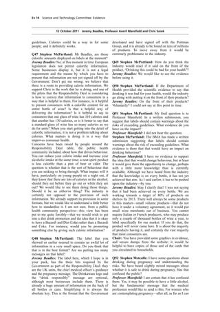 cobber Pack: U PL: COE1 [E] Processed: [03-01-2012 16:30] Job: 015231 Unit: PG01
Source: /MILES/PKU/INPUT/015231/015231_o001_th_S&T 111012 Alcohol Guidelines HC 1536-i FINAL.xml
Ev 14 Science and Technology Committee: Evidence
12 October 2011 Jeremy Beadles, Professor Averil Mansﬁeld and Chris Sorek
guidelines. Calories could be a way in for some
people, and it deﬁnitely works.
Q47 Stephen McPartland: Mr Beadles, are those
caloriﬁc amounts displayed on labels at the moment?
Jeremy Beadles: No; at this moment in time European
legislation does not permit caloriﬁc information.
Some businesses display it, but it is not a legal
requirement and the means by which you have to
present that information are not yet signed off by the
Government. Don’t get me wrong; we believe that
there is a route to providing calorie information. We
support Chris in the work that he is doing, and one of
the pilots that the Responsibility Deal is considering
is how to convey that information to consumers in a
way that is helpful to them. For instance, is it helpful
to present consumers with a caloriﬁc content for an
entire bottle of wine? Is that a helpful way of
delivering the information? Is it helpful to say to
consumers that one glass of wine has 110 calories and
that another has 130 calories, or is it better to say that
a standard glass of wine has so many calories as we
do for units? When you start getting into the detail of
caloriﬁc information, it is not a problem talking about
calories. What matters is doing it in a way that
improves consumer health.
Concerns have been raised by people around the
Responsibility Deal table, the public health
community included, about how that drives behaviour.
You can reduce your calorie intake and increase your
alcoholic intake at the same time; a neat spirit product
is less caloriﬁc than a pint of beer or cider. The
question is whether that is the sort of behaviour that
you are seeking to bring through. What impact will it
have, particularly on young people on a night out, if
they know that there are lots of calories in the alcohol;
should they eat before they go out or while they are
out? We would like to see them doing those things.
Should it be an either/or thing? The industry is
certainly not opposed to the provision of such
information. We already support its provision in some
formats, but we would like to understand a little better
how to standardise it. I am not sure, from a public
health community perspective—this view has been
put to me quite forcibly—that we would wish to get
into a diet drink promotion and the idea that it is okay
to have a Bacardi and Diet Coke rather than a Bacardi
and Coke. For instance, would you be promoting
something else by giving such calorie information?
Q48 Stephen McPartland: The label that you
showed us earlier seemed to contain an awful lot of
information in a very small space. Do you think that
that is in the best format? Are we putting too many
messages on that label?
Jeremy Beadles: The label here, which I hope is in
your pack, has the three bits required by the
Government as part of the Responsibility Deal; they
are the UK units, the chief medical ofﬁcer’s guidance
and the pregnancy message. The Drinkaware logo and
the “drink responsibly” message are optional,
although most businesses include them. There is
already a huge amount of information on the back of
all bottles or cans. Simplifying it is always the
absolute key. This is the format that the Government
developed and have signed off with the Portman
Group, and it is already to be found on tens of millions
of products. To move away from it would be
extremely problematic to the industry.
Q49 Stephen McPartland: How do you think the
industry would react if it said on the front of the
product, “Drinking this could be bad for your health”?
Jeremy Beadles: We would like to see the evidence
before using it.
Q50 Stephen McPartland: If the Department of
Health provided the scientiﬁc evidence to say that
drinking it was bad for your health, would the industry
go along with putting it on the front of their products?
Jeremy Beadles: On the front of their products?
Voluntarily? I could not say at this point in time.
Q51 Stephen McPartland: My ﬁnal question is to
Professor Mansﬁeld. In a written submission, you
suggest that labels should contain warnings about the
risks of exceeding guidelines. What evidence do you
have on the impact?
Professor Mansﬁeld: I did not hear the question.
Stephen McPartland: The BMA has made a written
submission suggesting that labels should contain
warnings about the risk of exceeding guidelines. What
evidence is there that that would have an impact on
drinking behaviour?
Professor Mansﬁeld: I have no evidence to support
the idea that that would change behaviour, but at least
it would give them the opportunity to change, perhaps
with a little more knowledge than is currently
available. Although we have heard from the industry
that the knowledge is on every bottle, it has not yet
achieved that aim. As I said earlier, it has to be pushed
upon the industry—by you.
Jeremy Beadles: May I clarify that? I was not saying
that it had been achieved on every bottle. We are
working towards a target of 80% of products on
shelves by 2013. There will always be some products
in this market—small volume products—that do not
have it under a voluntary agreement, as it would put
small wine merchants out of business. You cannot
require Italian or French producers, who may produce
only a couple of thousand bottles of wine a year, to
label speciﬁcally for our market. If you do that, the
product will never come here. It is about the majority
of products having it, and certainly the vast majority
that most consumers see.
Chair: You have provided some graphics in evidence,
and screen dumps from the website; it would be
helpful to have copies of those and of the cards that
you circulated to households.
Q52 Stephen Metcalfe: I have some questions about
drinking during pregnancy and understanding the
risks. We have heard slightly mixed messages about
whether it is safe to drink during pregnancy. Has that
confused the public?
Professor Mansﬁeld: I am certain that it has confused
them. Yes, it may be possible to have a little alcohol,
but the fundamental message that the medical
profession would like to send is this. For women who
are contemplating pregnancy—after all, as far as I can
 