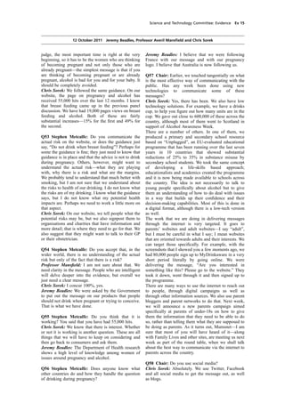 cobber Pack: U PL: COE1 [O] Processed: [03-01-2012 16:30] Job: 015231 Unit: PG01
Source: /MILES/PKU/INPUT/015231/015231_o001_th_S&T 111012 Alcohol Guidelines HC 1536-i FINAL.xml
Science and Technology Committee: Evidence Ev 15
12 October 2011 Jeremy Beadles, Professor Averil Mansﬁeld and Chris Sorek
judge, the most important time is right at the very
beginning, so it has to be the women who are thinking
of becoming pregnant and not only those who are
already pregnant—the simplest message is that if you
are thinking of becoming pregnant or are already
pregnant, alcohol is bad for you and for your baby. It
should be completely avoided.
Chris Sorek: We followed the same guidance. On our
website, the page on pregnancy and alcohol has
received 55,000 hits over the last 12 months. I know
that breast feeding came up in the previous panel
discussion. We have had 19,000 pages views on breast
feeding and alcohol. Both of these are fairly
substantial increases—15% for the ﬁrst and 49% for
the second.
Q53 Stephen Metcalfe: Do you communicate the
actual risk on the website, or does the guidance just
say, “Do not drink when breast feeding”? Perhaps for
some the guidance is ﬁne; they just need to know that
guidance is in place and that the advice is not to drink
during pregnancy. Others, however, might want to
understand the actual risk—what they are playing
with, why there is a risk and what are the margins.
We probably tend to understand that much better with
smoking, but I am not sure that we understand about
the risks to health of our drinking. I do not know what
the risks are of my drinking. I know what the guidance
says, but I do not know what my potential health
impacts are. Perhaps we need to work a little more on
that aspect.
Chris Sorek: On our website, we tell people what the
potential risks may be, but we also signpost them to
organisations and charities that have information and
more detail; that is where they need to go for that. We
also suggest that they might want to talk to their GP
or their obstetrician.
Q54 Stephen Metcalfe: Do you accept that, in the
wider world, there is no understanding of the actual
risk but only of the fact that there is a risk?
Professor Mansﬁeld: I am not sure about that. We
need clarity in the message. People who are intelligent
will delve deeper into the evidence, but overall we
just need a clear message.
Chris Sorek: I concur 100%, yes.
Jeremy Beadles: We were asked by the Government
to put out the message on our products that people
should not drink when pregnant or trying to conceive.
That is what we have done.
Q55 Stephen Metcalfe: Do you think that it is
working? You said that you have had 55,000 hits.
Chris Sorek: We know that there is interest. Whether
or not it is working is another question. These are all
things that we will have to keep on considering and
then go back to consumers and ask them.
Jeremy Beadles: The Department of Health research
shows a high level of knowledge among women of
issues around pregnancy and alcohol.
Q56 Stephen Metcalfe: Does anyone know what
other countries do and how they handle the question
of drinking during pregnancy?
Jeremy Beadles: I believe that we were following
France with our message and with our pregnancy
logo. I believe that Australia is now following us.
Q57 Chair: Earlier, we touched tangentially on what
is the most effective way of communicating with the
public. Has any work been done using new
technologies to communicate some of these
messages?
Chris Sorek: Yes, there has been. We also have low
technology solutions. For example, we have a drinks
cup, to help you ﬁgure out how many units are in the
cup. We gave out close to 600,000 of these across the
country, although most of them went to Scotland in
support of Alcohol Awareness Week.
There are a number of others. In one of them, we
produced a primary and secondary school resource
based on “Unplugged”, an EU-evaluated educational
programme that has been running over the last seven
years in 10 countries that showed substantial
reductions of 25% to 35% in substance misuse by
secondary school students. We took the same concept
of developing a life-skills based approach;
educationalists and academics created the programme
and it is now being made available to schools across
the country. The idea is not necessarily to talk to
young people speciﬁcally about alcohol but to give
them an understanding of how to do deal with issues
in a way that builds up their conﬁdence and their
decision-making capabilities. Most of this is done in
a digital format, although there is a low-tech version
as well.
The work that we are doing in delivering messages
through the internet is very targeted. It goes to
parents’ websites and adult websites—I say “adult”,
but I must be careful in what I say; I mean websites
that are oriented towards adults and their interests. We
can target those speciﬁcally. For example, with the
screenshots that I showed you a few moments ago, we
had 80,000 people sign up to MyDrinkaware in a very
short period literally by going online. We were
delivering the message, “Are you interested in
something like this? Please go to the website.” They
took it down, went through it and then signed up to
the programme.
There are many ways to use the internet to reach out
to people, through digital campaigns as well as
through other information sources. We also use parent
bloggers and parent networks to do that. Next week,
we will announce a new parents campaign aimed
speciﬁcally at parents of under-18s on how to give
them the information that they need to be able to do
so, rather than telling them what they are supposed to
be doing as parents. As it turns out, Mumsnet—I am
sure that most of you will have heard of it—along
with Family Lives and other sites, are meeting us next
week as part of the round table, when we shall talk
about the best way to communicate via the internet to
parents across the country.
Q58 Chair: Do you use social media?
Chris Sorek: Absolutely. We use Twitter, Facebook
and all social media to get the message out, as well
as blogs.
 