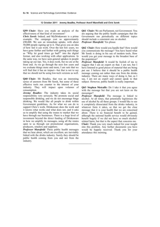 cobber Pack: U PL: COE1 [E] Processed: [03-01-2012 16:30] Job: 015231 Unit: PG01
Source: /MILES/PKU/INPUT/015231/015231_o001_th_S&T 111012 Alcohol Guidelines HC 1536-i FINAL.xml
Ev 16 Science and Technology Committee: Evidence
12 October 2011 Jeremy Beadles, Professor Averil Mansﬁeld and Chris Sorek
Q59 Chair: Have you made an analysis of the
effectiveness of that kind of investment?
Chris Sorek: Indeed, and MyDrinkaware is a prime
example. The campaign cost us approximately
£90,000. We saw an immediate uptake, with about
50,000 people signing up to it. That gives you an idea
of how fast it can work. Over the last few years, we
have gone further and further with getting such things
as “Why let good times go bad?” into the digital
format, and also working with other applications. In
the same way, we have seen general uptakes in people
taking up our tips. Yes, it does work, but we are at the
front end. As we go through the next few years and
we evaluate things more and more, I am sure that we
will ﬁnd that it has an impact—but that is not to say
that we should not be using low-tech versions as well.
Q60 Chair: Mr Beadles, that was an interesting
series of answers from Mr Sorek, but some of these
effective tools run counter to the interest of your
industry. They will impact upon volumes of
consumption.
Jeremy Beadles: The industry takes its social
responsibility very seriously. We promote social and
responsible drinking, and we do not encourage binge
drinking. We would like all people to drink within
Government guidelines. As for what we can do to
support Chris’s work, Drinkaware does the work and
it knows what works and what does not, and it asks
us to amplify that using the routes to market that we
have through our businesses. There is a huge level of
investment beyond the direct funding of Drinkaware
in how we amplify its messages, using all the routes
open to us through out promotional organisations,
producers, retailers and suppliers.
Professor Mansﬁeld: These public health messages
that we hear about, which are excellent, are inevitably
linked with the drinks industry. Surely they should be
public health coming from you and not from the
industry.
Q61 Chair: We are Parliament, not Government. You
are arguing that the public health campaigns that the
Government run periodically on different topics
should include a consistent one on alcohol.
Professor Mansﬁeld: Yes please.
Q62 Chair: How would you handle that? How would
you communicate the message? You have heard what
Mr Sorek is doing in his use of modern tools. How
would you get your message to the broadest base of
the population?
Professor Mansﬁeld: It would be foolish of me to
suggest that I am an expert on that. I am not, but I
have listened to good pieces of material that are being
put out. I believe that it should be a public health
message coming out rather than one from the drinks
industry. There are many ways of doing it, but, as I
say, I am not an expert and cannot speak to that
subject. However, public health is really important.
Q63 Stephen Metcalfe: Do I take it that you agree
with the message but that you are not keen on the
messenger?
Professor Mansﬁeld: The message is linked to
alcohol. At all times, that potentially legitimises the
use of alcohol by all these groups. I would like to see
it completely dissociated from the drinks industry, in
whatever form it takes, so that we get the clear
message that it is your health that we are concerned
about. There is no ﬁnancial beneﬁt to be gained,
although the national health service would obviously
beneﬁt hugely if we did not have so much alcohol-
related harm, but that is the aspect that concerns me.
Chair: Thank you very much indeed for your insight
into this problem. Any further documents you have
would be happily received. Thank you for your
attendance this morning.
 