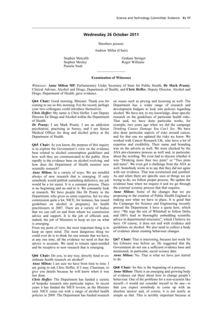 cobber Pack: U PL: COE1 [SO] Processed: [03-01-2012 16:31] Job: 015231 Unit: PG02
Source: /MILES/PKU/INPUT/015231/015231_o002_th_S&T 111026 Alcohol Guidelines HC 1536-ii FINAL.xml
Science and Technology Committee: Evidence Ev 17
Wednesday 26 October 2011
Members present:
Andrew Miller (Chair)
Stephen Metcalfe
Stephen Mosley
Pamela Nash
________________
Examination of Witnesses
Witnesses: Anne Milton MP, Parliamentary Under Secretary of State for Public Health, Dr Mark Prunty,
Clinical Adviser, Alcohol and Drugs, Department of Health, and Chris Heffer, Deputy Director, Alcohol and
Drugs, Department of Health, gave evidence.
Q64 Chair: Good morning, Minister. Thank you for
coming to see us this morning. For the record, perhaps
your two colleagues could introduce themselves.
Chris Heffer: My name is Chris Heffer. I am Deputy
Director for Drugs and Alcohol within the Department
of Health.
Dr Prunty: I am Mark Prunty. I am an addiction
psychiatrist, practising in Surrey, and I am Senior
Medical Ofﬁcer for drug and alcohol policy at the
Department of Health.
Q65 Chair: As you know, the purpose of this inquiry
is to explore the Government’s view on the evidence
base related to alcohol consumption guidelines and
how well they are communicated to the public. How
rapidly is the evidence base on alcohol evolving, and
how does the Department of Health monitor new
scientiﬁc research?
Anne Milton: In a variety of ways. We are mindful
always of new research that is emerging. If only
somebody would publish something deﬁnitive, my job
would be a lot easier. It is a constant process. There
is no beginning and no end to it. We constantly look
at research. We have people like Dr Prunty in the
Department, who gives us some expertise, but we also
commission quite a lot. NICE, for instance, has issued
guidelines on alcohol in pregnancy for health
practitioners in 2007. There are a variety of bodies
that we can call on and from whom we commission
advice and support. It is the job of ofﬁcials and,
indeed, the job of Ministers to keep an eye on what
is emerging.
From my point of view, the most important thing is to
keep an open mind. The most dangerous thing we
could ever do is to think for one minute that we have,
at any one time, all the evidence we need or that the
advice is accurate. We need to remain open-minded
and be receptive to new research that is emerging.
Q66 Chair: Do you, in any way, directly fund or co-
ordinate health research on alcohol?
Anne Milton: I am sure we have from time to time. I
am going to ask Chris Heffer, if I may, Chairman, to
give you details because he will know when it was
last done.
Chris Heffer: The Department has funded a variety
of bespoke research into particular topics. In recent
years it has funded the NICE review, as the Minister
said. NICE came out with a range of alcohol health
policies in 2009. The Department has funded research
Graham Stringer
Roger Williams
on issues such as pricing and licensing as well. The
Department has a wider range of research and
development budgets to look into policies regarding
alcohol. We have not, to my knowledge, done speciﬁc
research on the guidelines of particular health risks.
That said, we have done particular works, for
example, two years ago when we did the campaign
Drinking Causes Damage You Can’t See. We have
also done particular aspects of risks around cancer,
and for that one we updated the risks we knew. We
worked with Cancer Research UK, who have a lot of
expertise and credibility. Their name and branding
was on the adverts as well. We were checked by the
ASA pre-clearance process as well and, in particular,
about the wording. We even had to discuss whether it
was “Drinking more than two pints” or “Two pints
and more”. We even got a challenge from the ASA as
well. Somebody wrote in to say that they did not agree
with our evidence. That was scrutinised and justiﬁed.
As and when there are speciﬁc uses or things we are
trying to do, we follow proper process. We update the
evidence base when we require it and we go through
the external scrutiny process that that requires.
Anne Milton: Some of the changes that we are
proposing to the creation of Public Health England is
making sure what we have in place. It is good that
the Campaign for Science and Engineering recently
praised the Department. I have a quote here, which
says: “We urge the rest of Whitehall to follow Defra
and DH’s lead in thoroughly embedding scientiﬁc
advice in departmental structures”, which I believe we
have. Of course, it does not end with evidence and
guidelines on alcohol. We also need to collect a body
of evidence about creating behaviour changes.
Q67 Chair: That is interesting, because last week Sir
Ian Gilmore was before us. He suggested that the
Government do not use a sufﬁcient evidence base and
mentioned, in particular, social science data.
Anne Milton: No. That is what we have just started
to do.
Q68 Chair: So this is the beginning of a process.
Anne Milton: There is an emerging and growing body
of evidence out there about how to change people’s
behaviour. One of the problems for a non-scientist like
myself—I would not consider myself to be one—is
that you expect somebody to come up with an
absolute answer and, of course, it is not nearly as
simple as that. This is terribly important because at
 