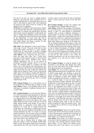 cobber Pack: U PL: COE1 [E] Processed: [03-01-2012 16:31] Job: 015231 Unit: PG02
Source: /MILES/PKU/INPUT/015231/015231_o002_th_S&T 111026 Alcohol Guidelines HC 1536-ii FINAL.xml
Ev 18 Science and Technology Committee: Evidence
26 October 2011 Anne Milton MP, Dr Mark Prunty and Chris Heffer
the end of the day we want to change people’s
behaviour and help them lead a healthier life. It is
terribly important that we continually keep an eye on
what is most likely to achieve that. Chris mentioned
the precision with which words are looked at that
might be used in campaigns.
Dr Prunty: It is probably worth mentioning in relation
to the research that has been commissioned that a
major piece of research into identiﬁcation and brief
advice draws upon the guidelines to help people who
wish to change their drinking to lower risk levels.
That is a randomised control trial that has been funded
by the Department in recent years and will be
reporting shortly. We also work with the MRC, which
have made alcohol and drugs a priority for their
funding of research across the UK.
Q69 Chair: The Department receives advice from a
wide range of areas. There are some that are more
formal than others, and NICE is a good example.
Would there be some beneﬁt in having a standing
expert committee on alcohol to advise Government?
Anne Milton: I am a relatively new girl to this; I
know that there have been, but I would never
prescribe a certain structure in order to ensure that the
Department gets advice. Different areas require
different approaches. We are in the process of
producing an alcohol strategy, which is in its early
days. The important thing is a receptive and open
mind. I am a ﬁrm believer that Government at any
level should have the humility to understand that they
might not always have got it right and, indeed, they
might need to change its mind. In terms of giving the
public advice and wanting to change their behaviour,
what matters is not only that we have conﬁdence in
the advice that we are giving but that the public has
conﬁdence in the advice they get. That is a terribly
important part of this.
Q70 Graham Stringer: It is a very radical view of
Government that it should be able to change its mind.
Anne Milton: I know. I will probably end up on the
front page of somebody’s headlines tomorrow, but it
is what I think.
Q71 Graham Stringer: It is very welcome, Minister.
As to the Government alcohol guidelines, are they just
for public information, to help people run their lives,
or is their intention to try and change behaviour?
Anne Milton: If you look at the ﬁgures, 58% of the
public drink only twice a week or less and 15% of the
public abstain entirely from alcohol. If you look at
alcohol, there is a proportion of the public whose
behaviour we would like to change because the
alcohol they are consuming is causing harm to their
health. There are some members of the public who are
causing themselves no harm. It is both. It is to give
people information. The next step, which is probably
more tricky, is to make sure that information is given
to them in a way that they can understand and accept.
That comes back to the credibility point.
The next step is helping them to change their
behaviour, which is why in the Public Health White
Paper we talk about public health being everybody’s
responsibility, but, at the end of the day, a person has
to make a choice. At the end of the day, an individual
makes a choice about how much or how little they
drink.
Q72 Graham Stringer: Is there any evidence that
the guidelines have changed behaviour at all?
Anne Milton: Behaviour has changed. The difﬁculty
in a lot of these areas—it is also true of smoking and
obesity—is that it is quite difﬁcult to demonstrate
causality. That is always a difﬁculty. Smoking is a
good example. If you look at the ban on smoking in
public places, it might have altered behaviour but, at
the same time, there was a great deal of reporting in
the media and a lot of chat shows talking about it.
Many other things were going on at the same time
that we banned smoking in public places. There was
a change in behaviour down to all the discussion in
the media about the downs that smoking can give you,
or was it simply the banning of smoking in public
places? It is quite difﬁcult to demonstrate causality.
All you know is that behaviour did change. There are
very clever people, and Dr Prunty is one of them, who
try and tell me what exactly it was. There are
statistical experiments you can do, research tools at
your disposal, to try and iron out some of those
factors.
Q73 Graham Stringer: It would be helpful to the
Committee if you describe what changes have taken
place in recent years and if any of those changes at
all could be put down to the guidelines.
Anne Milton: Yes. If you look at awareness, 90% of
people understand about units of alcohol now. The age
at which young people start drinking is going up,
which is positive. The amount of alcohol that young
people are drinking is going down slightly. Total
alcohol consumption has gone up. I could go on and
on. I would be happy to send you more ﬁgures,
because the picture is quite confusing. The amount of
alcohol that is consumed has gone up, but it is being
drunk by a smaller number of people. For instance,
10% of the population who drink to excess are
drinking 40% of the alcohol. One third of those who
drink to excess are drinking 80% of the alcohol. As a
result, we have a smaller number of people drinking
more. Have the guidelines had an impact? They have
inasmuch as we know that the ﬁrst step in changing
behaviour is for people to be aware of the harm that
it can cause. I still think that your point is well made.
Whereas people accept the harm that smoking and
being overweight cause, there is still an issue in
people accepting the harm that alcohol causes. That
is a message that we still have not got through with
the guidelines.
Q74 Graham Stringer: There are two kinds of harm,
are there not? There is the harm to health, to the liver
or from initiating cancer, and then the social harms of
violence and accidents. How do you work with the
Home Ofﬁce to co-ordinate alcohol policy?
Anne Milton: Very closely. As a relative new girl, I
do not know what has happened over the previous 20
or 30 years. I am working extremely closely with the
Home Ofﬁce. As you rightly say, alcohol causes
physical harm and it also causes a lot of harm to
 