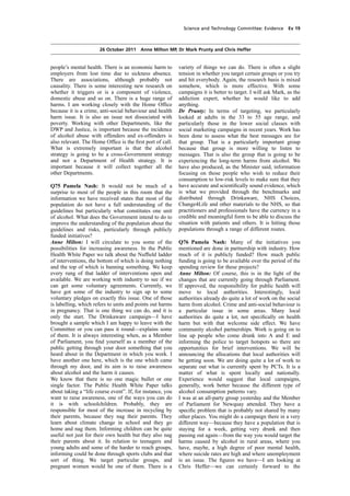 cobber Pack: U PL: COE1 [O] Processed: [03-01-2012 16:31] Job: 015231 Unit: PG02
Source: /MILES/PKU/INPUT/015231/015231_o002_th_S&T 111026 Alcohol Guidelines HC 1536-ii FINAL.xml
Science and Technology Committee: Evidence Ev 19
26 October 2011 Anne Milton MP, Dr Mark Prunty and Chris Heffer
people’s mental health. There is an economic harm to
employers from lost time due to sickness absence.
There are associations, although probably not
causality. There is some interesting new research on
whether it triggers or is a component of violence,
domestic abuse and so on. There is a huge range of
harms. I am working closely with the Home Ofﬁce
because it is a crime, anti-social behaviour and health
harm issue. It is also an issue not dissociated with
poverty. Working with other Departments, like the
DWP and Justice, is important because the incidence
of alcohol abuse with offenders and ex-offenders is
also relevant. The Home Ofﬁce is the ﬁrst port of call.
What is extremely important is that the alcohol
strategy is going to be a cross-Government strategy
and not a Department of Health strategy. It is
important because it will collect together all the
other Departments.
Q75 Pamela Nash: It would not be much of a
surprise to most of the people in this room that the
information we have received states that most of the
population do not have a full understanding of the
guidelines but particularly what constitutes one unit
of alcohol. What does the Government intend to do to
improve the understanding of the population about the
guidelines and risks, particularly through publicly
funded initiatives?
Anne Milton: I will circulate to you some of the
possibilities for increasing awareness. In the Public
Health White Paper we talk about the Nufﬁeld ladder
of interventions, the bottom of which is doing nothing
and the top of which is banning something. We keep
every rung of that ladder of interventions open and
available. We are working with industry to see if we
can get some voluntary agreements. Currently, we
have got some of the industry to sign up to some
voluntary pledges on exactly this issue. One of those
is labelling, which refers to units and points out harms
in pregnancy. That is one thing we can do, and it is
only the start. The Drinkaware campaign—I have
brought a sample which I am happy to leave with the
Committee or you can pass it round—explains some
of them. It is always interesting when, as a Member
of Parliament, you ﬁnd yourself as a member of the
public getting through your door something that you
heard about in the Department in which you work. I
have another one here, which is the one which came
through my door, and its aim is to raise awareness
about alcohol and the harm it causes.
We know that there is no one magic bullet or one
single factor. The Public Health White Paper talks
about taking a “life course event”. If, for instance, you
want to raise awareness, one of the ways you can do
it is with schoolchildren. Probably, they are
responsible for most of the increase in recycling by
their parents, because they nag their parents. They
learn about climate change in school and they go
home and nag them. Informing children can be quite
useful not just for their own health but they also nag
their parents about it. In relation to teenagers and
young adults and some of the harder to reach groups,
informing could be done through sports clubs and that
sort of thing. We target particular groups, and
pregnant women would be one of them. There is a
variety of things we can do. There is often a slight
tension in whether you target certain groups or you try
and hit everybody. Again, the research basis is mixed
somehow, which is more effective. With some
campaigns it is better to target. I will ask Mark, as the
addiction expert, whether he would like to add
anything.
Dr Prunty: In terms of targeting, we particularly
looked at adults in the 33 to 55 age range, and
particularly those in the lower social classes with
social marketing campaigns in recent years. Work has
been done to assess what the best messages are for
that group. That is a particularly important group
because that group is more willing to listen to
messages. That is also the group that is going to be
experiencing the long-term harms from alcohol. We
have also produced, as the Minister said, information
focusing on those people who wish to reduce their
consumption to low-risk levels to make sure that they
have accurate and scientiﬁcally sound evidence, which
is what we provided through the benchmarks and
distributed through Drinkaware, NHS Choices,
Change4Life and other materials to the NHS, so that
practitioners and professionals have the currency in a
credible and meaningful form to be able to discuss the
situation with patients and others. It is hitting those
populations through a range of different routes.
Q76 Pamela Nash: Many of the initiatives you
mentioned are done in partnership with industry. How
much of it is publicly funded? How much public
funding is going to be available over the period of the
spending review for these projects?
Anne Milton: Of course, this is in the light of the
changes that are currently going through Parliament.
If approved, the responsibility for public health will
move to local authorities. Interestingly, local
authorities already do quite a lot of work on the social
harm from alcohol. Crime and anti-social behaviour is
a particular issue in some areas. Many local
authorities do quite a lot, not speciﬁcally on health
harm but with that welcome side effect. We have
community alcohol partnerships. Work is going on to
line up people who come drunk into A and E and
informing the police to target hotspots so there are
opportunities for brief interventions. We will be
announcing the allocations that local authorities will
be getting soon. We are doing quite a lot of work to
separate out what is currently spent by PCTs. It is a
matter of what is spent locally and nationally.
Experience would suggest that local campaigns,
generally, work better because the different type of
alcohol consumption patterns vary.
I was at an all-party group yesterday and the Member
of Parliament for Newquay attended. They have a
speciﬁc problem that is probably not shared by many
other places. You might do a campaign there in a very
different way—because they have a population that is
staying for a week, getting very drunk and then
passing out again—from the way you would target the
harms caused by alcohol in rural areas, where you
have, maybe, a high degree of poor mental health,
where suicide rates are high and where unemployment
is an issue. The ﬁgures we have—I am looking at
Chris Heffer—we can certainly forward to the
 