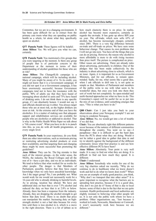 cobber Pack: U PL: COE1 [E] Processed: [03-01-2012 16:31] Job: 015231 Unit: PG02
Source: /MILES/PKU/INPUT/015231/015231_o002_th_S&T 111026 Alcohol Guidelines HC 1536-ii FINAL.xml
Ev 20 Science and Technology Committee: Evidence
26 October 2011 Anne Milton MP, Dr Mark Prunty and Chris Heffer
Committee, but we are in a changing environment. It
has been quite difﬁcult for us to extract from the
primary care trusts what they are spending on public
health as a whole, let alone what they speciﬁcally
spent on alcohol.
Q77 Pamela Nash: Those ﬁgures will be helpful.
Anne Milton: Yes. We will give you what we can,
certainly.
Q78 Pamela Nash: You mentioned a few groups that
you were targeting at the moment. Is there any group
of people that is of particular concern to the
Department at the moment in terms of their
understanding of alcohol guidelines for those who are
at risk?
Anne Milton: The Change4Life campaign is a
national campaign, which will be including alcohol.
Many of you might be aware of it. To its credit, you
might not know that it is a Government campaign. If
you did not spot it as a Government campaign, it has
been enormously successful, because Government
campaigns tend not to have the resonance with the
public. 90% of adults say that they have heard of
messaging about alcohol in units and 75% have heard
of drinking units. I do not think there is any speciﬁc
group, if I am absolutely honest. I would not say it
and ofﬁcials should not say it either. You always target
those who are at most risk, so the higher drinkers are
most at risk. At the extreme end of that you have the
alcoholics. It is a matter of making sure that adequate
support and rehabilitation services are available for
people who are alcoholics or addicted to alcohol. That
is why in the Public Health White Paper we talk about
a “life course event”. What you have to do is to punch
into this, as you do with all health programmes, at
every single level.
Q79 Pamela Nash: In your experience, do you think
there are other interventions, such as minimum pricing
or restricting advertising alcohol products or even
their availability, and that targeting them and changing
these might be more successful than promoting the
guidelines?
Anne Milton: They can be. The big mistake is that
each of the interest groups—in the wider sense, the
NGOs, the industry, the Royal Colleges and all the
rest of it—have a pet idea, and we do as individuals.
We tend to believe that what worked for us works for
other people. The danger is that Members of
Parliament, possibly, believe that they have expert
knowledge when we only have anecdotal knowledge.
Am I the target group? No, I am probably not. What
would work for me would not necessarily work for a
16-year-old who is already drinking to harmful levels.
As to pricing, taxation has altered. We have put
additional duty on beer that is over 7.5% alcohol and
reduced the duty on beer that is at 2.8% or below.
Already, there has been a response from the industry.
Already, they are dropping the alcohol strength to get
below that duty level. There is no doubt that price
can manipulate the market. Increasing duty on high-
strength alcohol is not a bad idea because for every
litre sold there is less alcohol in it, which is a move
in the right direction. There is a lot of debate as to
how much elasticity there is on price. In reality,
alcohol has become more expensive, certainly as
regards the on-trade. It has gone up above RPI year
on year. The off-trade, which now sells 65% of
alcohol, has become increasingly cheaper, certainly
since 2001. There is a very big difference between
on-trade and off-trade on prices. We have seen some
behaviour change. That causes its own problems that
I will not go into now. You have all the things that you
can do on pricing. However, the reason why alcohol is
more affordable is more to do with rising incomes
than price itself. The picture is complicated on price.
Other issues are advertising. There are already rules
about advertising, particularly to children. One of the
pledges that has been made collectively by the
industry is about advertising close to schools, which is
an issue. Again, it is important for us as Government
Ministers, and for our ofﬁcials, to remain open-
minded. Sadly, for me, what seems like a good idea,
when I ask ofﬁcials to drill into it, is not quite as
simple as that. Members of Parliament and members
of the public write to me with what seem to be
wonderful ideas, but once you look into them they
sort of work but not completely. So open-minded and
multi-faceted approaches are what we have to do. This
Committee’s report will be useful for us to put into
the mix of our evidence, until something emerges that
says, “This is what you have to do.”
Q80 Chair: Can I just take you back to your
observations about your Newquay example? I am not
trying to condemn Newquay.
Anne Milton: No, we would get into a lot of trouble
if we did that.
Chair: You are absolutely right that different patterns
occur because of the natures of different communities
throughout the country. You went on to say—I
paraphrase—that it is difﬁcult to get the hard data
from the PCTs about what they are doing. Would it
not be rather a good idea to gather that data in and
try to identify against the background of the different
community mixes what best practice is and see how
effective different PCTs have been?
Anne Milton: Absolutely. Your point is very well
made. It is easy to ﬁnd out what they are doing. It is
difﬁcult to ﬁnd out how much they spend. It is
different.
Chair: I understand.
Anne Milton: Somebody who works for one of the
very big charities asked me recently, “Why do we
continue to do in healthcare what we know doesn’t
work and fail to do what we know does work?” When
you see an example of really good practice, you think,
“Why don’t we transport that into other areas?” It is
quite important to recognise what the barriers are to
spreading best practice, because if it is a good idea,
why don’t we just do it? Some of that is due to local
factors; some of that is due to the fact that we are quite
resistant. Health professionals and local authorities are
slightly resistant to believing what other people tell
us. It is not only the public with whom we have a
problem. Other organisations say, “Just because it
worked in Leeds, Newcastle, Manchester or Cornwall,
it won’t necessarily work here because we are
different.”
 