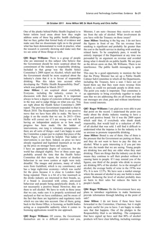 cobber Pack: U PL: COE1 [O] Processed: [03-01-2012 16:31] Job: 015231 Unit: PG02
Source: /MILES/PKU/INPUT/015231/015231_o002_th_S&T 111026 Alcohol Guidelines HC 1536-ii FINAL.xml
Science and Technology Committee: Evidence Ev 21
26 October 2011 Anne Milton MP, Dr Mark Prunty and Chris Heffer
One of the planks behind Public Health England is to
better inform local areas about how they might
address some of these big public health challenges
that we face, gather that formal body of evidence and
make sure that we disseminate right on to the ground
what has been demonstrated to work in practice, what
the research is currently showing and make sure that
we see some of those things at work.
Q81 Roger Williams: There is a group of people
who are interested in this subject who believe that
the Government should be more sceptical about the
commitment of the industry to responsible drinking.
Included in that group was the Health Select
Committee’s 2009 report on Alcohol, which said that
the Government should be more sceptical about the
industry’s claim that it is in favour of responsible
drinking. Was this taken into account when
developing the “Public Health Responsibility Deal”,
which was published in March 2011?
Anne Milton: I am sceptical about everybody.
Everyone, including the industry, comes to a
discussion with their own agenda. It is important
always to have a degree of cynicism without it getting
in the way and to judge things on what you see. You
are right about the Health Select Committee’s 2009
report. The previous Government responded to that in
March 2010. The Responsibility Deal is one positive
move that we have been able to make. We have to
judge it on the results that we see. In 2013—Chris
Heffer will correct me if I am wrong—we will be
having an independent analysis as to how much
progress has been made. On the ladder of
interventions, one rung is voluntary arrangements—
there are all sorts of things—and I am happy to send
the Committee a paper just to explain that piece of the
White Paper, if it would be helpful. That ladder of
interventions is out there. Indeed, on price we have
already regulated and legislated inasmuch as we put
up the price on stronger beers and lagers.
I have an appropriate degree of cynicism, but the
world has changed slightly. Two or three years ago,
probably around the time that the Health Select
Committee did their report, the stories of drunken
behaviour in our town centres at night were truly
dreadful. The images and pictures, many of which
were from Guildford, which is my constituency and
has a large night-time economy—which was useful
for the press because it is close to London—kept
being repeated. There is a bit of a line inasmuch as
the drinks industry are interested in their brands, so,
if a brand is associated with crime, anti-social
behaviour and people being paralytically drunk, it is
not necessarily a positive brand. However, they are
there to sell alcohol. We have to work in those areas
that we can, make sure it is properly scrutinised and
analysed so that we have conﬁdence, and be aware of
the fact that there are legislative and regulatory tools
which we can take into account. One of them, going
back to the Home Ofﬁce, is licensing, so health bodies
acting as a responsible authority when it comes to
licensing applications would be one approach.
Q82 Roger Williams: Of course, the Government
themselves are in a difﬁcult position—not you,
Minister, I am sure—because they receive so much
tax from the sale of alcohol. What involvement do
you have with the Treasury on those issues?
Anne Milton: Smoking is the big one. I do not have
the ﬁgures in front of me. The tax revenue from
smoking is signiﬁcant and probably far greater than
the cost to the health service in dealing with smoking-
related harm. To be completely pure, it would be
entirely improper if the Department at any time was
persuaded by an argument on revenue and avoided
doing what it should do on public health. We are pure
as the driven snow on that, Mr Williams. There is no
interference. The public health messaging is quite
clear.
This may be a good opportunity to mention the fact
that the Prime Minister has set up a Public Health
Cabinet Sub-Committee in which all the Departments,
including the Treasury, have a seat. I have not yet
heard them say that they want more revenue from
alcohol, so could we persuade people to drink more.
The point you make is important. That committee is
an opportunity to bring everybody together to make
sure that we are addressing this on all fronts and that
our messages are clear, pure and without interference
from vested interests.
Q83 Roger Williams: I am glad you were able to put
that point on the record. I understand the point you
make about the drinks industry wanting to have a
good and positive brand. Yet it was the 2009 report
which said that, if everybody who drank drank
responsibly, that would lead to a reduction of 40%
of all alcohol that was sold. I still ﬁnd it difﬁcult to
understand what the impetus is for the industry to be
so anxious to promote responsible drinking.
Anne Milton: Brand is one of them. One of them is
the pressure that the Government are putting on them,
and they do not want to have to pay the duty on
alcohol. What is quite interesting is if you put into
that mix the trends that we are seeing. Young people
are drinking less and they are older when they start
drinking. There are things that the industry can do that
means they continue to sell their product without it
causing harm to people. If I may remind you of the
ﬁgures, one third of the people who drink to excess
are drinking 80% of the alcohol. As to the strength of
alcohol, the average bottle of wine in the 1970s was
9%. It is now 12.5%. We have seen a market emerge
where the amount of alcohol in any one bottle is much
greater. Reducing the level of alcohol probably does
no harm to their sales but reduces the harm to
people’s health.
Q84 Roger Williams: Do the Government have any
plans to introduce regulations to make businesses
provide information through labelling at the point of
sale?
Anne Milton: I do not know if these have been
forwarded to the Committee, Chairman, but it might
be quite useful for you to have. I am happy to make
sure that that happens. One of the pledges in the
Responsibility Deal is on labelling.. The companies
that have signed up have said that 80% of alcohol
products will have clear labelling, including warnings
 