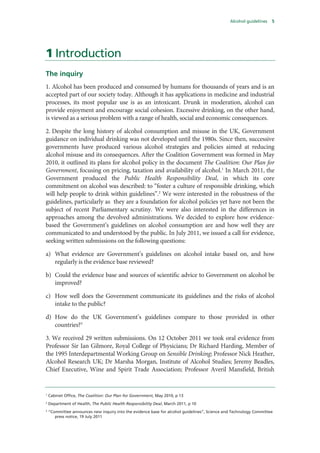 Alcohol guidelines 5
1 Introduction
The inquiry
1. Alcohol has been produced and consumed by humans for thousands of years and is an
accepted part of our society today. Although it has applications in medicine and industrial
processes, its most popular use is as an intoxicant. Drunk in moderation, alcohol can
provide enjoyment and encourage social cohesion. Excessive drinking, on the other hand,
is viewed as a serious problem with a range of health, social and economic consequences.
2. Despite the long history of alcohol consumption and misuse in the UK, Government
guidance on individual drinking was not developed until the 1980s. Since then, successive
governments have produced various alcohol strategies and policies aimed at reducing
alcohol misuse and its consequences. After the Coalition Government was formed in May
2010, it outlined its plans for alcohol policy in the document The Coalition: Our Plan for
Government, focusing on pricing, taxation and availability of alcohol.1
In March 2011, the
Government produced the Public Health Responsibility Deal, in which its core
commitment on alcohol was described: to “foster a culture of responsible drinking, which
will help people to drink within guidelines”.2
We were interested in the robustness of the
guidelines, particularly as they are a foundation for alcohol policies yet have not been the
subject of recent Parliamentary scrutiny. We were also interested in the differences in
approaches among the devolved administrations. We decided to explore how evidence-
based the Government’s guidelines on alcohol consumption are and how well they are
communicated to and understood by the public. In July 2011, we issued a call for evidence,
seeking written submissions on the following questions:
a) What evidence are Government’s guidelines on alcohol intake based on, and how
regularly is the evidence base reviewed?
b) Could the evidence base and sources of scientific advice to Government on alcohol be
improved?
c) How well does the Government communicate its guidelines and the risks of alcohol
intake to the public?
d) How do the UK Government’s guidelines compare to those provided in other
countries?3
3. We received 29 written submissions. On 12 October 2011 we took oral evidence from
Professor Sir Ian Gilmore, Royal College of Physicians; Dr Richard Harding, Member of
the 1995 Interdepartmental Working Group on Sensible Drinking; Professor Nick Heather,
Alcohol Research UK; Dr Marsha Morgan, Institute of Alcohol Studies; Jeremy Beadles,
Chief Executive, Wine and Spirit Trade Association; Professor Averil Mansfield, British
1
Cabinet Office, The Coalition: Our Plan for Government, May 2010, p 13
2
Department of Health, The Public Health Responsibility Deal, March 2011, p 10
3
“Committee announces new inquiry into the evidence base for alcohol guidelines”, Science and Technology Committee
press notice, 19 July 2011
 