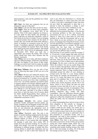 cobber Pack: U PL: COE1 [E] Processed: [03-01-2012 16:31] Job: 015231 Unit: PG02
Source: /MILES/PKU/INPUT/015231/015231_o002_th_S&T 111026 Alcohol Guidelines HC 1536-ii FINAL.xml
Ev 22 Science and Technology Committee: Evidence
26 October 2011 Anne Milton MP, Dr Mark Prunty and Chris Heffer
about pregnancy, units and the guidelines by, I think,
2013. It is a start.
Q85 Chair: Are there any companies that are not
prepared to sign up to that deal?
Anne Milton: I am sure that there are but not many.
Chris Heffer: There are not many major companies.
About 100 companies cover about 80% of the
industry. Most of the major companies are doing so.
If I may speak for them brieﬂy—the advantage to
them is that they are doing this voluntarily—some of
their brands do not have to comply. If you are bringing
in a special product from America for the whole of
Europe, they can exclude that brand while offering a
choice of products to consumers across the rest of
Europe. A mandatory approach would mean that that
brand was probably not stocked. Most of the brands
have signed up for most of their products. That should
add up to 80%. There will be an independent veriﬁer
by December 2013. When you walk into a
supermarket and examine the bottles, 80% of their
bottles should have those three elements that the
Minister mentioned.
Anne Milton: Just as an aside, individual companies
sign up to different pledges. ASDA have said that they
will take out displays in the foyers of their shops.
Nothing is an end in itself. Until we reduce the deaths
of 15,000 a year from alcohol, we will not be satisﬁed.
Q86 Roger Williams: Have you any idea of how
close to achieving that target of 80% you are at the
moment?
Anne Milton: We have just started this process. You
are probably as impatient as me. Since we have only
been in Government for 15 months, I do see why that
should be an excuse not to have done everything we
want to do. I am terribly impatient. It would be unfair
to measure progress now because different people are
in different places on some other public health issues.
We have moved a tremendous way. Some of it is about
how difﬁcult it is for the industry to get it in place.
As you will know, and there is no point in shying
away from it, there has been a lot of concern about
the Public Health Responsibility Deal, unfairly, in
some ways. The proof of the pudding will be in that
independent assessment in 2013.
Q87 Stephen Metcalfe: The current alcohol
guidelines broadly distinguish between gender, age
groups, pregnant and non-pregnant women, but there
are other categories that could be considered as well.
How do you determine the appropriate level of
complexity? How many different sub-groups should
there be?
Anne Milton: Absolutely, quite. Not only is the
pattern of alcohol drinking complicated but the harms
that it causes are complex. Different groups suffer
different degrees of harm. It is an outstandingly
complex picture. If you contrast that with smoking,
the message is quite clear: don’t smoke. 80% of
people die every year from smoking. It is not quite as
simple with alcohol. You need the message to give
information to different groups of people who have
varying abilities to absorb that information and you
need to align it so that it alters their behaviour. We
want to give them the information in a format that
they can understand, in a place where they will read
it and in a way that is meaningful to them, that does
not give them the opportunity to deny that it is
relevant to them but produces a change in their
behaviour. It has to have their conﬁdence as well.
These are Government messages. One of the
difﬁculties for Government these days—it has become
an increasing problem—is that, just because the
Government tell you to do it, nobody necessarily
believes it. There was a time when we were more
inclined to do what the Government told us to do.
Now I think we are less inclined to. It is really the
power of campaigns like Change4Life because it does
not look and feel like a Government campaign. It is a
recognisable brand and it is trusted. All the market
research that has been done on Change4Life
demonstrates that people trust that messaging. Then
you get into the different types of media.
Take television. If you wanted to reach the average 13
to 15-year-old, I would suggest that today television
is not your answer because they do not watch it any
more. The 10-year-old age group does watch
television. There are all the social media differences.
I do not know if Chris or Mark want to add anything.
Dr Prunty: The key issue is that the core messages
follow the evidence. You can say certain things with
a level of clarity and speciﬁcity which are supported
by the evidence and other things that require a more
narrative approach. There is a huge variation between
individuals around the effect of even drinking at
average levels, but there is a very strong evidence
base around, for example, the benchmarks of 2 to 3
units or 3 to 4 units, that allows you to state with a
great deal of conﬁdence that, if you drink at those
levels, as an adult, it is a low risk. There is an
evidence base around pregnancy and the risk to the
foetus, which is not as strong, but there are good
systematic reviews that help us to give a very clear
and concise message on levels of consumption. There
is also softer information about the frequency of
drinking, drink-free days, weekly and daily
consumption. There are differences between gender,
body size and other problems that require a different
approach to reﬂect the complexity but are still able to
inform the public who are interested in minimising
their risks.
It is about disentangling those and not trying to throw
them altogether so that actually no message is
received. For the various groups for which the
evidence would be less strong, you cannot give a
single message. Older people may be an example of
that. It is about trying to look at the core evidence for
a particular group and trying to understand what is
best presented in a particular format, such as a
benchmark, and what is best presented as helpful
narrative in a range of different media.
Anne Milton: Then there is the growing evidence
base about social norms. In the US they put up posters
saying how much students drank, which was a lot
lower than most people thought. There is deﬁnitely
something about people drinking because they think
that is what most people are doing. All of that puts
the message across in quite an oblique way.
 