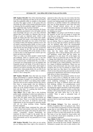 cobber Pack: U PL: COE1 [O] Processed: [03-01-2012 16:31] Job: 015231 Unit: PG02
Source: /MILES/PKU/INPUT/015231/015231_o002_th_S&T 111026 Alcohol Guidelines HC 1536-ii FINAL.xml
Science and Technology Committee: Evidence Ev 23
26 October 2011 Anne Milton MP, Dr Mark Prunty and Chris Heffer
Q88 Stephen Metcalfe: One of the interesting things
you said at the beginning was that you do not want to
make the guidelines either so complex or that people
can deny they apply to them. Is the group who you
said drink up to 80% of the alcohol particularly prone
to denying that the guidelines apply to them, and are
they a particular type of group of people?
Anne Milton: Yes. This is quite interesting. Dr Prunty
is an addiction psychiatrist; so he will speak with far
more knowledge and give you a far more informed
opinion than I can simply as a Minister. But you are
hitting on quite an important point, which is that
people do things that they know harm their health.
22% of people still smoke, even though the evidence
demonstrates that people are very aware of the harm
it is doing to them, but still they continue to do it. On
all matters concerning public health, we have to take
one step away from the particular issue we are dealing
with and ask why these people are doing it in the ﬁrst
place. In relation to the 10% who are drinking to
excess, who are drinking 40% of the alcohol, we have
to look at why it is that people feel a need to get very
drunk and harm their health.
There is a wider issue about people’s mental health
and wellbeing. There is a genuine issue—I am sure
the Committee does not want to go into this today—
and we must be open- minded about this, as to why it
is necessary for young people to go out regularly and
frequently and get very drunk. If you talk to those on
street pastors projects, as I have done, street angels or
whatever you want to call them, they will say that our
town centres, where people drink a lot, are full of very
sad young people. There is another issue to address,
which is: who is doing this?
Q89 Stephen Metcalfe: Does that lead you toward
almost personalised or tailored drinking advice for
different groups of people? As you said, how do you
get that advice to them? I am talking about middle-
aged men who are heavy drinkers because they always
have been or young people who are drinking to
excess. How do you get them to think, “It doesn’t
affect me at the moment because I’m so young. I’ll
deal with that later.” It is getting that detail across
about what the real harm is.
Anne Milton: That is right. That is why localising
public health, embedding it within local authorities, is
so incredibly powerful. It is important because it is
about what the public believe the Government are
doing for them. There is no doubt that most people
drink at low risk levels. It would be unwise and
inappropriate for the Government to demonise people
who are not doing anything wrong. Targeting
becomes important.
I know that Mark Prunty mentioned the value and
impact of brief interventions with some of that group
who might be the people with whom the police have
contact. Community Alcohol Partnerships are
important for that. It might be the people who are
known to the local licence trade. The opportunity for
brief interventions can be very powerful as it is very
targeted.
Q90 Stephen Metcalfe: From what you are saying,
you are talking about those right at the extremes as
opposed to those who may not even realise that they
have a problem. Do the Government need to put more
resource into helping people who probably do not see
themselves as problem drinkers but understand that
they may be doing themselves more harm than they
believe, through tailored advice, not so much
intervention, because some people may not be having
any contact with someone who can tell them that they
are drinking too much?
Anne Milton: I am going to ask Dr Prunty to answer
the question on how you get people to accept that
what they are doing causes harm, because that is a
question for a psychiatrist.
Dr Prunty: That’s for a Nobel Prize. I take the point
you are making. There is a group of heavy drinkers
who are at very high risk of harm, and there are those
who are drinking either above the recommended
levels or substantially above the recommended levels.
Both of those groups, as compared with the general
population, are much less willing to accept at face
value that the claims about health are not
exaggerated—44% of those drinking above the lower
risk guidelines would think that the claims are
exaggerated. It is only about 15% of the higher risk
drinkers who are at particular risk of harm who wish
to change their behaviour at this time, whereas 87%
of the general public think that, probably, it is sensible
for your health to stay within guidelines. There has to
be a range of different mechanisms. Where you can
interface with professionals who have skills and can
recognise that you may be drinking at certain levels
that may harm you, then there is an evidence base
which we have been promoting and materials we have
produced for identiﬁcation, brief advice and giving the
right advice in those circumstances.
Also, the Department has produced toolkits for local
areas to look at how to identify the needs of your
particular population in those high risk groups and use
social marketing techniques to deliver to your
population the range of different factors that affect
their drinking, whether it is unemployment, social
status or other factors. The focus has been about
developing the support and skills so that those people,
either through public campaigns locally or where they
interface with systems that give advice, know that the
knowledge and skills about how to do that is
available. There is quite a substantial body of
materials.
Chair: Colleagues, we have four more very important
questions that we need to get through in a fairly tight
time scale.
Q91 Graham Stringer: You have answered a
number of questions that I was going to ask. I have
two or three follow-up questions. In terms of the target
groups that we were talking about, do you agree with
your colleague that we should be one of the target
groups as to how we deal with alcohol? Do you think
that some of our bars should be closed earlier and
some of the bars closed down completely, as one of
your colleagues suggested?
Anne Milton: Perhaps I could answer that question as
a Member of Parliament rather than as a Health
Minister. I do not like the word “should”. Members of
Parliament or people who work in jobs similar to the
 