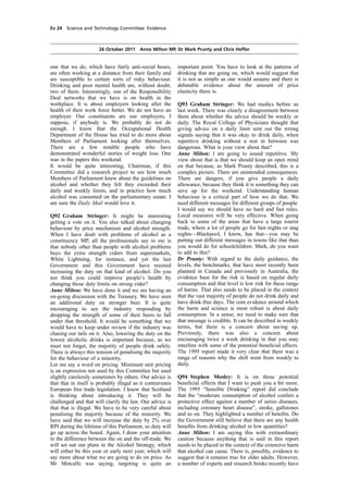 cobber Pack: U PL: COE1 [E] Processed: [03-01-2012 16:31] Job: 015231 Unit: PG02
Source: /MILES/PKU/INPUT/015231/015231_o002_th_S&T 111026 Alcohol Guidelines HC 1536-ii FINAL.xml
Ev 24 Science and Technology Committee: Evidence
26 October 2011 Anne Milton MP, Dr Mark Prunty and Chris Heffer
one that we do, which have fairly anti-social hours,
are often working at a distance from their family and
are susceptible to certain sorts of risky behaviour.
Drinking and poor mental health are, without doubt,
two of them. Interestingly, one of the Responsibility
Deal networks that we have is on health in the
workplace. It is about employers looking after the
health of their work force better. We do not have an
employer. Our constituents are our employers, I
suppose, if anybody is. We probably do not do
enough. I know that the Occupational Health
Department of the House has tried to do more about
Members of Parliament looking after themselves.
There are a few notable people who have
demonstrated wonderful stories of weight loss. One
was in the papers this weekend.
It would be quite interesting, Chairman, if this
Committee did a research project to see how much
Members of Parliament knew about the guidelines on
alcohol and whether they felt they exceeded their
daily and weekly limits, and in practice how much
alcohol was consumed on the parliamentary estate. I
am sure the Daily Mail would love it.
Q92 Graham Stringer: It might be interesting
getting a vote on it. You also talked about changing
behaviour by price mechanism and alcohol strength.
When I have dealt with problems of alcohol as a
constituency MP, all the professionals say to me is
that nobody other than people with alcohol problems
buys the extra strength ciders from supermarkets,
White Lightning, for instance, and yet the last
Government and this Government have resisted
increasing the duty on that kind of alcohol. Do you
not think you could improve people’s health by
changing those duty limits on strong cider?
Anne Milton: We have done it and we are having an
on-going discussion with the Treasury. We have seen
an additional duty on stronger beer. It is quite
encouraging to see the industry responding by
dropping the strength of some of their beers to fall
under that threshold. It would be something that we
would have to keep under review if the industry was
chasing our tails on it. Also, lowering the duty on the
lowest alcoholic drinks is important because, as we
must not forget, the majority of people drink safely.
There is always this tension of penalising the majority
for the behaviour of a minority.
Let me say a word on pricing. Minimum unit pricing
is an expression not used by this Committee but used
slightly carelessly sometimes by others. Our advice is
that that in itself is probably illegal as it contravenes
European free trade legislation. I know that Scotland
is thinking about introducing it. They will be
challenged and that will clarify the law. Our advice is
that that is illegal. We have to be very careful about
penalising the majority because of the minority. We
have said that we will increase the duty by 2% over
RPI during the lifetime of this Parliament, so duty will
go up across the board. Again, I draw your attention
to the difference between the on and the off-trade. We
will set out our plans in the Alcohol Strategy, which
will either be this year or early next year, which will
say more about what we are going to do on price. As
Mr Metcalfe was saying, targeting is quite an
important point. You have to look at the patterns of
drinking that are going on, which would suggest that
it is not as simple as one would assume and there is
debatable evidence about the amount of price
elasticity there is.
Q93 Graham Stringer: We had medics before us
last week. There was clearly a disagreement between
them about whether the advice should be weekly or
daily. The Royal College of Physicians thought that
giving advice on a daily limit sent out the wrong
signals saying that it was okay to drink daily, when
repetitive drinking without a rest in between was
dangerous. What is your view about that?
Anne Milton: I am going to sound repetitive. My
view about that is that we should keep an open mind
on that because, as Mark Prunty described, this is a
complex picture. There are unintended consequences.
There are dangers, if you give people a daily
allowance, because they think it is something they can
save up for the weekend. Understanding human
behaviour is a critical part of how we do that. We
need different messages for different groups of people.
I would say we should have no hard and fast rules.
Local measures will be very effective. When going
back to some of the areas that have a large tourist
trade, where a lot of people go for hen nights or stag
nights—Blackpool, I know, has that—you may be
putting out different messages in towns like that than
you would do for schoolchildren. Mark, do you want
to add to this?
Dr Prunty: With regard to the daily guidance, the
levels, the benchmarks, that have most recently been
planned in Canada and previously in Australia, the
evidence base for the risk is based on regular daily
consumption and that level is low risk for these range
of harms. That also needs to be placed in the context
that the vast majority of people do not drink daily and
have drink-free days. The core evidence around which
the harm and science is most robust is about daily
consumption. In a sense, we need to make sure that
that message is credible. It can be described in weekly
terms, but there is a concern about saving up.
Previously, there was also a concern about
encouraging twice a week drinking in that you may
interfere with some of the potential beneﬁcial effects.
The 1995 report made it very clear that there was a
range of reasons why the shift went from weekly to
daily.
Q94 Stephen Mosley: It is on those potential
beneﬁcial effects that I want to push you a bit more.
The 1995 “Sensible Drinking” report did conclude
that the “moderate consumption of alcohol confers a
protective effect against a number of series diseases,
including coronary heart disease”, stroke, gallstones
and so on. They highlighted a number of beneﬁts. Do
the Government still believe that there are any health
beneﬁts from drinking alcohol in low quantities?
Anne Milton: I am saying this with extraordinary
caution because anything that is said in this report
needs to be placed in the context of the extensive harm
that alcohol can cause. There is, possibly, evidence to
suggest that it remains true for older adults. However,
a number of experts and research books recently have
 