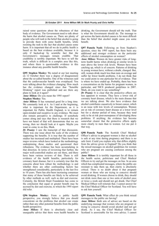 cobber Pack: U PL: COE1 [O] Processed: [03-01-2012 16:31] Job: 015231 Unit: PG02
Source: /MILES/PKU/INPUT/015231/015231_o002_th_S&T 111026 Alcohol Guidelines HC 1536-ii FINAL.xml
Science and Technology Committee: Evidence Ev 25
26 October 2011 Anne Milton MP, Dr Mark Prunty and Chris Heffer
raised some questions about the robustness of that
body of evidence. The Government need to talk about
the harm that alcohol causes us. There are plenty of
people who will rush to the belief that alcohol is going
to provide them with some health beneﬁts, while
resisting the rush to the fact that alcohol causes some
harm. It is important that all we do in public health is
based on the best evidence available, because it is
only if backed-up by scientiﬁc fact that the
Government’s messages remain credible. That
credibility is terribly important. We have to tell the
truth, which is difﬁcult in a complex area like this,
and where there is questionable evidence in this
instance about any possible health beneﬁts.
Q95 Stephen Mosley: We noted at our last meeting
on 12 October there was a degree of disagreement
about the so-called beneﬁts. One of the witnesses said
that the cardiovascular beneﬁt was overplayed. You
were talking about the evidence changing. How much
has the evidence changed since that “Sensible
Drinking” report was published and are there any
plans to look at it again?
Anne Milton: Do you mean the 1995 report?
Stephen Mosley: Yes.
Anne Milton: It has remained good for a long time.
We constantly look at it. As I said at the beginning,
what is important for the Department, as it is
important for Public Health England, is to remain
open-minded and receptive to any evidence. We must
also remain perceptive to challenge. If somebody
comes along and says that there is research that we
have not heard of that will demonstrate that we are
wrong, then we should look at it again. Maybe you
want to come in on this, Mark.
Dr Prunty: I saw the transcript of that discussion.
There was one issue about the scale of the evidence
supporting the beneﬁts. It is true that the number of
studies has increased and multiplied. There have been
major reviews which have looked at the methodology
underpinning those studies and questioned their
robustness. The evidence has been accumulating in
that direction. In terms of reviewing that further, the
major well-controlled studies are out there, and there
have been various reviews of that. There is still
evidence of the health beneﬁts, particularly for
coronary heart disease, but it is certainly true that the
concerns about how robust the methodology is and
whether there are other confounding factors has
strengthened considerably, particularly in the last ﬁve
to 10 years. There has also been increasing consensus
that many of those beneﬁts are likely to be achieved
by other methods as well, such as diet and exercise.
Certainly, the British Heart Foundation has come to
the conclusion that equal or greater beneﬁt may be
accrued by diet and exercise, to which the 1995 report
did refer.
Q96 Stephen Mosley: From a public health
perspective, you strongly believe that you should
concentrate on the problems that alcohol can create
rather than any other potential beneﬁts from the public
health perspective.
Anne Milton: If there is absolutely clear and
unarguable advice that there were health beneﬁts to
drinking, the Government should tell the truth. That
is what the Government should do. The message to
get across the harm alcohol causes is far more difﬁcult
than the belief that alcohol might cause you some
beneﬁt.
Q97 Pamela Nash: Following on from Stephen’s
question, since the 1995 report, has there been any
additional and stronger evidence on the particular
effects of alcohol consumption on women?
Anne Milton: Women do have greater risks of long-
term health harms when drinking at similar levels to
men above the lower risk levels. Women have been
catching up, which is of concern. Patterns of drinking
in young women have, without a doubt, changed. But,
still, women drink much less than men on average and
suffer far fewer health problems. I do not think that
we could point to one particular bit of evidence. That
is where we have ended up. Probably, there has been
a concentration on the harms for pregnant women, in
particular, and NICE produced guidelines in 2007.
Mark, do you want to say something?
Dr Prunty: It is clear that the protective effects are
less apparent in women. They have a lower risk of
coronary heart disease, which is the main disease that
we are talking about. We also have evidence that
alcohol contributes causatively to breast cancer, which
is an issue with low levels of consumption. Women
are at risk of coronary heart disease at a lower level
but for a shorter period of time, because they tend
only to be at risk post-menopause of developing these
problems. If anything, the evidence has become
somewhat clearer that the protective effects apply
more clearly to men than to women. Let me put it
that way.
Q98 Pamela Nash: The Scottish Chief Medical
Ofﬁcer’s advice to pregnant women is that no alcohol
is safe at any time during pregnancy and there is no
safe limit. Could you explain why that differs slightly
from the advice given in England? Do you think that
the mixed messages on alcohol guidelines for women
who are pregnant are causing confusion among the
public?
Anne Milton: It is terribly important for all those in
the health sector, politicians and Chief Medical
Ofﬁcers to try and get the messages on line. In an area
which has complicated messages, where the public are
resistant to take them up, then clarity is absolutely
critical. There is no doubt about it that pregnant
women or those who are trying to conceive should
avoid drinking. If women choose to drink, they should
not drink more than one or two units of alcohol once
or twice a week and should not get drunk. Our Chief
Medical Ofﬁcer will reiterate that. I cannot answer for
the Chief Medical Ofﬁcer for Scotland. You will have
to ask him yourself.
Q99 Pamela Nash: What effect do you think mixed
messages to the public are having?
Anne Milton: Both sets of advice are based on the
underlying message that women who are pregnant or
trying to conceive should avoid alcohol and not get
drunk. As I say, the Chief Medical Ofﬁcer for
Scotland is answerable for his own advice. I cannot
 