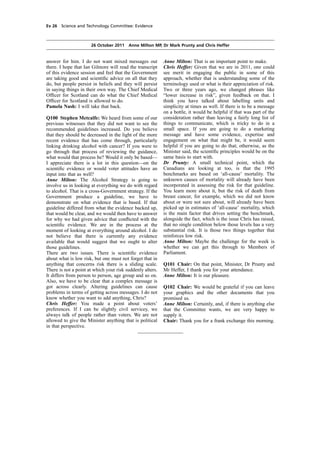 cobber Pack: U PL: COE1 [E] Processed: [03-01-2012 16:31] Job: 015231 Unit: PG02
Source: /MILES/PKU/INPUT/015231/015231_o002_th_S&T 111026 Alcohol Guidelines HC 1536-ii FINAL.xml
Ev 26 Science and Technology Committee: Evidence
26 October 2011 Anne Milton MP, Dr Mark Prunty and Chris Heffer
answer for him. I do not want mixed messages out
there. I hope that Ian Gilmore will read the transcript
of this evidence session and feel that the Government
are taking good and scientiﬁc advice on all that they
do, but people persist in beliefs and they will persist
in saying things in their own way. The Chief Medical
Ofﬁcer for Scotland can do what the Chief Medical
Ofﬁcer for Scotland is allowed to do.
Pamela Nash: I will take that back.
Q100 Stephen Metcalfe: We heard from some of our
previous witnesses that they did not want to see the
recommended guidelines increased. Do you believe
that they should be decreased in the light of the more
recent evidence that has come through, particularly
linking drinking alcohol with cancer? If you were to
go through that process of reviewing the guidance,
what would that process be? Would it only be based—
I appreciate there is a lot in this question—on the
scientiﬁc evidence or would voter attitudes have an
input into that as well?
Anne Milton: The Alcohol Strategy is going to
involve us in looking at everything we do with regard
to alcohol. That is a cross-Government strategy. If the
Government produce a guideline, we have to
demonstrate on what evidence that is based. If that
guideline differed from what the evidence backed up,
that would be clear, and we would then have to answer
for why we had given advice that conﬂicted with the
scientiﬁc evidence. We are in the process at the
moment of looking at everything around alcohol. I do
not believe that there is currently any evidence
available that would suggest that we ought to alter
those guidelines.
There are two issues. There is scientiﬁc evidence
about what is low risk, but one must not forget that in
anything that concerns risk there is a sliding scale.
There is not a point at which your risk suddenly alters.
It differs from person to person, age group and so on.
Also, we have to be clear that a complex message is
got across clearly. Altering guidelines can cause
problems in terms of getting across messages. I do not
know whether you want to add anything, Chris?
Chris Heffer: You made a point about voters’
preferences. If I can be slightly civil servicey, we
always talk of people rather than voters. We are not
allowed to give the Minister anything that is political
in that perspective.
Anne Milton: That is an important point to make.
Chris Heffer: Given that we are in 2011, one could
see merit in engaging the public in some of this
approach, whether that is understanding some of the
terminology used or what is their appreciation of risk.
Two or three years ago, we changed phrases like
“lower increase in risk”, given feedback on that. I
think you have talked about labelling units and
simplicity at times as well. If there is to be a message
on a bottle, it would be helpful if that was part of the
consideration rather than leaving a fairly long list of
things to communicate, which is tricky to do in a
small space. If you are going to do a marketing
message and have some evidence, expertise and
engagement on what that might be, it would seem
helpful if you are going to do that; otherwise, as the
Minister said, the scientiﬁc principles would be on the
same basis to start with.
Dr Prunty: A small technical point, which the
Canadians are looking at too, is that the 1995
benchmarks are based on ‘all-cause’ mortality. The
unknown causes of mortality will already have been
incorporated in assessing the risk for that guideline.
You learn more about it, but the risk of death from
breast cancer, for example, which we did not know
about or were not sure about, will already have been
picked up in estimates of ‘all-cause’ mortality, which
is the main factor that drives setting the benchmark,
alongside the fact, which is the issue Chris has raised,
that no single condition below those levels has a very
substantial risk. It is those two things together that
reinforces low risk.
Anne Milton: Maybe the challenge for the week is
whether we can get this through to Members of
Parliament.
Q101 Chair: On that point, Minister, Dr Prunty and
Mr Heffer, I thank you for your attendance.
Anne Milton: It is our pleasure.
Q102 Chair: We would be grateful if you can leave
your graphics and the other documents that you
promised us.
Anne Milton: Certainly, and, if there is anything else
that the Committee wants, we are very happy to
supply it.
Chair: Thank you for a frank exchange this morning.
 