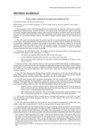 cobber Pack: U PL: CWE1 [SO] Processed: [03-01-2012 16:31] Job: 015231 Unit: PG03
Science and Technology Committee: Evidence Ev 27
Written evidence
Written evidence submitted by the Department of Health (AG 00)
The Evidence Base for Alcohol Guidelines
What evidence are Government’s guidelines on alcohol intake based on, and how regularly is the evidence
base reviewed?
1. The Government’s lower risk drinking guidelines were published in the December 1995 report of an Inter-
Departmental Working Group, “Sensible Drinking”. The authors of the 1995 report drew upon a wide range
of research, including epidemiological evidence, and written and oral advice of experts, as set out in the report.
The report considers the harmful effects of alcohol consumption to both health and mortality and considers the
evidence for its potential beneﬁts. Sources of evidence included relevant reports of the various Royal
Colleges.1
2. The 1995 report carefully described the scientiﬁc basis for its recommendations, which included review
by the authors of the major published research evidence, review of written evidence submitted by a wide range
of contributors, independent assessment and critique of the medical and scientiﬁc evidence by an external
academic statistician, and receipt of oral evidence by invited key experts. The Government continues to monitor
the emergence of any major new evidence on risks relating to alcohol consumption, to ensure its guidance
remains consistent with current scientiﬁc knowledge.
3. In summary, the Government’s lower risk drinking message for the general public on consumption, that
was based on the analysis in the 1995 report, is as follows:
— men should not regularly drink more than three to four units a day;
— women should not regularly drink more than two to three units a day; and
— after an episode of heavy drinking, it is advisable to refrain from drinking for 48 hours to allow
tissues to recover.
4. The report authors makes clear that they see value in setting population benchmarks to enable people to
monitor their own drinking levels but also highlight the importance of appreciating that there will be variation
in the impact of the amount of alcohol consumed on different individuals (eg with different body weights).
The authors also warn against suggesting a rigid “critical” limit, which they considered would not reﬂect the
scientiﬁc evidence.
5. The 1995 Inter-Departmental Working Group included representatives of the then Scottish Ofﬁce, the
Welsh Ofﬁce, and the Northern Ireland Ofﬁce. The report was agreed across Government and the Sensible
Drinking Message has since been used by administrations across the United Kingdom.
6. The 1995 report included advice on alcohol and pregnancy. This was revised in 2006, when the UK Chief
Medical Ofﬁcers published revised guidelines, taking into account a report commissioned by the Department
of Health.2
In England, this was followed by guidance for practitioners from the National Institute for Health
and Clinical Excellence (NICE) in 2007. The UK Chief Medical Ofﬁcers advised that:
— pregnant women or women trying to conceive should avoid drinking alcohol; if they do choose to
drink, to minimise the risk to the baby, they should not drink more than one to two units of alcohol
once or twice a week and should not get drunk; and
— NICE additionally advised that the risks of miscarriage in the ﬁrst three months of pregnancy mean
that it is particularly important for a woman not to drink alcohol at all during that period.
7. The Scottish Chief Medical Ofﬁcer’s current advice on alcohol and pregnancy is that there is no “safe”
time for drinking alcohol during pregnancy and there is no “safe” amount. This advice can be found at
www.drinksmarter.org.
8. The 1995 report considered only very brieﬂy the issue of alcohol consumption by children and young
people, noting that recommendations for adults are not appropriate for people aged under 16.
9. In December 2009, the Chief Medical Ofﬁcer for England published speciﬁc guidance on the consumption
of alcohol by children and young people. The report provides a comprehensive review of the scientiﬁc evidence
on the links between alcohol-related harm and children and young people. It details key studies from an
epidemiological review of the harms associated with adolescent alcohol consumption upon which the guidance
1
Royal College of General Practitioners (1987) Alcohol: a balanced view; The Royal College of Psychiatrists (1986) Alcohol:
our favourite drug; Royal College of Physicians (1987) A Great and Growing Evil: the medical consequences of alcohol abuse.
The reports of all three Royal Colleges endorsed the 1987 Health Education Council line on sensible drinking. The Health
Education Council report (described in Annex E of the 1995 report of an Inter-Departmental Working Group, “Sensible
Drinking”) used "units" for the ﬁrst time, a concept developed in clinical practice. The “sensible limit”—described as the amount
to which people should limit their drinking if they wanted to avoid damaging their health—was set at that time as 21 units a
week for men and 14 for women.
2
Gray, R. and Henderson J. Report to the Department of Health: Review of the fetal effects of prenatal alcohol exposure. May,
2006
 