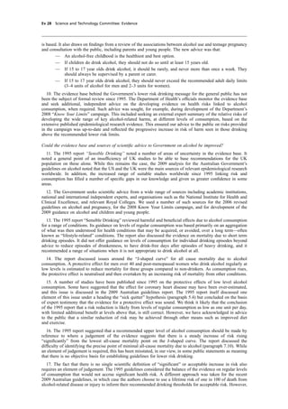 cobber Pack: U PL: CWE1 [E] Processed: [03-01-2012 16:31] Job: 015231 Unit: PG03
Ev 28 Science and Technology Committee: Evidence
is based. It also draws on ﬁndings from a review of the associations between alcohol use and teenage pregnancy
and consultation with the public, including parents and young people. The new advice was that:
— An alcohol-free childhood is the healthiest and best option.
— If children do drink alcohol, they should not do so until at least 15 years old.
— If 15 to 17 year olds drink alcohol, it should be rarely, and never more than once a week. They
should always be supervised by a parent or carer.
— If 15 to 17 year olds drink alcohol, they should never exceed the recommended adult daily limits
(3–4 units of alcohol for men and 2–3 units for women).
10. The evidence base behind the Government’s lower risk drinking message for the general public has not
been the subject of formal review since 1995. The Department of Health’s ofﬁcials monitor the evidence base
and seek additional, independent advice on the developing evidence on health risks linked to alcohol
consumption, when required. Such advice was sought, for example, during development of the Department’s
2008 “Know Your Limits” campaign. This included seeking an external expert summary of the relative risks of
developing the wide range of key alcohol-related harms, at different levels of consumption, based on the
extensive published epidemiological research evidence. This ensured our advice to the public on risks provided
in the campaign was up-to-date and reﬂected the progressive increase in risk of harm seen in those drinking
above the recommended lower risk limits.
Could the evidence base and sources of scientiﬁc advice to Government on alcohol be improved?
11. The 1995 report “Sensible Drinking” noted a number of areas of uncertainty in the evidence base. It
noted a general point of an insufﬁciency of UK studies to be able to base recommendations for the UK
population on these alone. While this remains the case, the 2009 analysis for the Australian Government’s
guidelines on alcohol noted that the US and the UK were the main sources of relevant epidemiological research
worldwide. In addition, the increased range of suitable studies worldwide since 1995 linking risk and
consumption has ﬁlled a number of speciﬁc gaps in our knowledge and given us greater conﬁdence in some
areas.
12. The Government seeks scientiﬁc advice from a wide range of sources including academic institutions,
national and international independent experts, and organisations such as the National Institute for Health and
Clinical Excellence, and relevant Royal Colleges. We used a number of such sources for the 2006 revised
guidelines on alcohol and pregnancy, for the 2008 Know Your Limits campaign, and for development of the
2009 guidance on alcohol and children and young people.
13. The 1995 report “Sensible Drinking” reviewed harmful and beneﬁcial effects due to alcohol consumption
for a range of conditions. Its guidance on levels of regular consumption was based primarily on an aggregation
of what was then understood for health conditions that may be acquired, or avoided, over a long term—often
known as “lifestyle-related” conditions. The report also discussed the evidence on mortality due to short term
drinking episodes. It did not offer guidance on levels of consumption for individual drinking episodes beyond
advice to reduce episodes of drunkenness, to have drink-free days after episodes of heavy drinking, and it
recommended a range of situations when it is not appropriate to drink alcohol at all.
14. The report discussed issues around the “J-shaped curve” for all cause mortality due to alcohol
consumption. A protective effect for men over 40 and post-menopausal women who drink alcohol regularly at
low levels is estimated to reduce mortality for these groups compared to non-drinkers. As consumption rises,
the protective effect is neutralised and then overtaken by an increasing risk of mortality from other conditions.
15. A number of studies have been published since 1995 on the protective effects of low level alcohol
consumption. Some have suggested that the effect for coronary heart disease may have been over-estimated,
and this issue is discussed in the 2009 Australian guidelines report. The 1995 report itself discussed one
element of this issue under a heading the “sick quitter” hypothesis (paragraph 5.4) but concluded on the basis
of expert testimony that the evidence for a protective effect was sound. We think it likely that the conclusion
of the 1995 report that a risk reduction is likely from levels of regular consumption as low as one unit per day,
with limited additional beneﬁt at levels above that, is still correct. However, we have acknowledged in advice
to the public that a similar reduction of risk may be achieved through other means such as improved diet
and exercise.
16. The 1995 report suggested that a recommended upper level of alcohol consumption should be made by
reference to where a judgement of the evidence suggests that there is a steady increase of risk rising
“signiﬁcantly” from the lowest all-cause mortality point on the J-shaped curve. The report discussed the
difﬁculty of identifying the precise point of minimal all-cause mortality due to alcohol (paragraph 7.10). While
an element of judgement is required, this has been misstated, in our view, in some public statements as meaning
that there is no objective basis for establishing guidelines for lower risk drinking.
17. The fact that there is no single scientiﬁc deﬁnition of “signiﬁcant” or acceptable increase in risk also
requires an element of judgement. The 1995 guidelines considered the balance of the evidence on regular levels
of consumption that would not accrue signiﬁcant health risk. A different approach was taken for the recent
2009 Australian guidelines, in which case the authors choose to use a lifetime risk of one in 100 of death from
alcohol-related disease or injury to inform their recommended drinking thresholds for acceptable risk. However,
 
