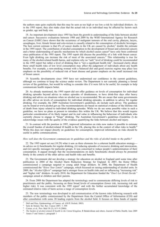cobber Pack: U PL: CWE1 [O] Processed: [03-01-2012 16:31] Job: 015231 Unit: PG03
Science and Technology Committee: Evidence Ev 29
the authors state quite explicitly that this may be seen as too high or too low a risk by individual drinkers. As
in the 1995 report, they also make clear that the actual risk to an individual may be affected by factors such
as gender, age and body size.
18. An important development since 1995 has been the growth in understanding of the links between alcohol
and cancer. Successive evaluations between 1988 and 2009 by the WHO International Agency for Research
on Cancer (IARC) have shown that the occurrence of malignant tumours of the oral cavity, pharynx, larynx,
oesophagus, liver, female breast and colo-rectum is causally related to the consumption of alcoholic beverages.
The best current estimate is that 6% of cancer deaths in the UK are caused by alcohol,3
double the estimate
in the 1995 report. The contribution of alcohol consumption to the development of breast and colorectal cancers
and a better understanding of speciﬁc mechanisms by which alcohol causes cancer4
have only been conﬁrmed
since publication of the 1995 report. The 1995 report did discuss the possibility of a link with breast cancer.
Even light drinking can increase the risk of most of the associated cancers.5
This relationship is true for
many of the alcohol-related health harms, and explains why no “safe” level of drinking could be recommended
in the 1995 report but rather a level of drinking that is “not a signiﬁcant health risk”. Increased clarity about
these small health risks of low level consumption may affect the judgement of individuals about any health
beneﬁts. For example, a non-smoking woman with a balanced diet and good exercise regime may place less
emphasis on the possibility of reduced risk of heart disease and greater emphasis on the small increased risk
of breast cancer.
19. Scientiﬁc developments since 1995 have not undermined our conﬁdence in the current guidelines,
although we continue to keep the science under review. The Department is not currently planning a formal
review of the guidelines, but would be willing to consider this if it were felt to be useful, for example to help
communicate health impacts better.
20. As already mentioned, the 1995 report did not offer guidance on levels of consumption for individual
drinking episodes beyond advice to reduce episodes of drunkenness, to have drink-free days after heavy
drinking and advice on situations when no alcohol use is recommended. We are aware that some governments
do offer advice on levels of consumption for individual drinking episodes, in addition to advice for regular
drinking. For example, the 2009 Australian Government’s guidelines, do include such advice. The guidance
can be found at www.alcohol.gov.au The recommendations are based on statistical evidence of the lifetime risk
of death from injury related to individual drinking episodes. While we do see some possible value in such a
guideline, we have no plans at present to introduce this within the UK. We believe that this would require
particular consideration of its likely impact and its real value in inﬂuencing the behaviour of individuals who
currently choose to engage in “binge” drinking. The Australian Government’s guidelines (Guideline 2) do
acknowledge issues with the quality of the evidence quantifying the links between alcohol and injury.
21. In contrast with the position in 1995, improved information on risks now makes it possible to estimate
the overall burden of alcohol-related ill health in the UK, placing this in the context of other risks to health.6
While this does not impact directly on guidelines for consumption, improved information on risks should be
useful in public communications.
How well does the Government communicate its guidelines and the risks of alcohol intake to the public?
22. The 1995 report set out (10.29) what it saw as three elements for a coherent health education strategy—
its advice on (i) benchmarks for regular drinking, (ii) reducing episodes of excessive drinking and intoxication,
and (iii) speciﬁc messages for particular groups. It was concerned to reduce people’s underestimation of their
consumption. It argued strongly that the recommendations on daily benchmarks should always be presented
ﬁrmly in the context of the other advice and health risks and beneﬁts.
23. The Government did not develop a strategy for education on alcohol in England until some time after
publication in 2004 of the Alcohol Harm Reduction Strategy for England. In 2007, the Home Ofﬁce
commissioned a campaign targeted to young adult binge drinkers. In 2008, the Department of Health
commissioned the “Know Your Limits” campaign, which focussed on raising understanding of alcohol units. In
2009, the “Alcohol Effects” campaign had a stronger focus on health risks and on inﬂuencing “increasing risk”
and “higher risk” drinkers. In early 2010, the Department for Education funded the “Don’t Let Drink Decide”
campaign aimed at children and their parents.
24. From 2008 the Department has adapted the terminology used to communicate differing levels of risk to
practitioners and the public, focussing on three broad levels of consumption (lower risk, increasing risk and
higher risk). It was consistent with the 1995 report7
and with the further accumulated knowledge of the
estimated relative risks of harm across a range of consumption levels.
25. The new terminology was developed to aid communication of the known risks following research with
members of the public commissioned by the Department from the Central Ofﬁce of Information (COI) and
after consultation with some 20 leading experts from the alcohol ﬁeld. It focuses on three bands of regular
3
Doll and Peto, Epidemiology of Cancer, ed. (OUP, Oxford, 2003)
4
Seitz & Stickel, Nat. Rev. Cancer 2007, 7, 599
5
Corrao, et al., Prev Med 38 (5), 613–9 (2004)
6
The burden of alcohol-related ill health in the United Kingdom, R Balakrishnan and others, Journal of Public Health, June 2009
7
Annex F and Annex I, paragraph 1
 