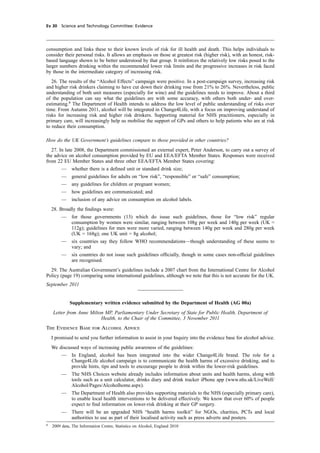 cobber Pack: U PL: CWE1 [E] Processed: [03-01-2012 16:31] Job: 015231 Unit: PG03
Ev 30 Science and Technology Committee: Evidence
consumption and links these to their known levels of risk for ill health and death. This helps individuals to
consider their personal risks. It allows an emphasis on those at greatest risk (higher risk), with an honest, risk-
based language shown to be better understood by that group. It reinforces the relatively low risks posed to the
larger numbers drinking within the recommended lower risk limits and the progressive increases in risk faced
by those in the intermediate category of increasing risk.
26. The results of the “Alcohol Effects” campaign were positive. In a post-campaign survey, increasing risk
and higher risk drinkers claiming to have cut down their drinking rose from 21% to 26%. Nevertheless, public
understanding of both unit measures (especially for wine) and the guidelines needs to improve. About a third
of the population can say what the guidelines are with some accuracy, with others both under- and over-
estimating.8
The Department of Health intends to address the low level of public understanding of risks over
time. From Autumn 2011, alcohol will be integrated in Change4Life, with a focus on improving understand of
risks for increasing risk and higher risk drinkers. Supporting material for NHS practitioners, especially in
primary care, will increasingly help us mobilise the support of GPs and others to help patients who are at risk
to reduce their consumption.
How do the UK Government’s guidelines compare to those provided in other countries?
27. In late 2008, the Department commissioned an external expert, Peter Anderson, to carry out a survey of
the advice on alcohol consumption provided by EU and EEA/EFTA Member States. Responses were received
from 22 EU Member States and three other EEA/EFTA Member States covering:
— whether there is a deﬁned unit or standard drink size;
— general guidelines for adults on “low risk”, “responsible” or “safe” consumption;
— any guidelines for children or pregnant women;
— how guidelines are communicated; and
— inclusion of any advice on consumption on alcohol labels.
28. Broadly the ﬁndings were:
— for those governments (13) which do issue such guidelines, those for “low risk” regular
consumption by women were similar, ranging between 108g per week and 140g per week (UK =
112g); guidelines for men were more varied, ranging between 140g per week and 280g per week
(UK = 168g); one UK unit = 8g alcohol;
— six countries say they follow WHO recommendations—though understanding of these seems to
vary; and
— six countries do not issue such guidelines ofﬁcially, though in some cases non-ofﬁcial guidelines
are recognised.
29. The Australian Government’s guidelines include a 2007 chart from the International Centre for Alcohol
Policy (page 19) comparing some international guidelines, although we note that this is not accurate for the UK.
September 2011
Supplementary written evidence submitted by the Department of Health (AG 00a)
Letter from Anne Milton MP, Parliamentary Under Secretary of State for Public Health, Department of
Health, to the Chair of the Committee, 3 November 2011
The Evidence Base for Alcohol Advice
I promised to send you further information to assist in your Inquiry into the evidence base for alcohol advice.
We discussed ways of increasing public awareness of the guidelines:
— In England, alcohol has been integrated into the wider Change4Life brand. The role for a
Change4Life alcohol campaign is to communicate the health harms of excessive drinking, and to
provide hints, tips and tools to encourage people to drink within the lower-risk guidelines.
— The NHS Choices website already includes information about units and health harms, along with
tools such as a unit calculator, drinks diary and drink tracker iPhone app (www.nhs.uk/LiveWell/
Alcohol/Pages/Alcoholhome.aspx).
— The Department of Health also provides supporting materials to the NHS (especially primary care),
to enable local health interventions to be delivered effectively. We know that over 60% of people
expect to ﬁnd information on lower-risk drinking at their GP surgery.
— There will be an upgraded NHS “health harms toolkit” for NGOs, charities, PCTs and local
authorities to use as part of their localised activity such as press adverts and posters.
8
2009 data, The Information Centre, Statistics on Alcohol, England 2010
 