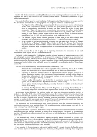 cobber Pack: U PL: CWE1 [O] Processed: [03-01-2012 16:31] Job: 015231 Unit: PG03
Science and Technology Committee: Evidence Ev 31
In 2011–12, the Government is spending £2 million on social marketing in relation to alcohol. This is an
important area but we are conscious of the economic climate and the Government’s commitment to spend
public funds cautiously.
You asked about local spend on social marketing. As I suggested, the Department does not keep a record of
this. Local areas are responsible for managing their own budgets in relation to local campaigns:
— The Department has published guidance designed to direct commissioners in areas where tackling
alcohol harm is an identiﬁed priority to resources and good practice guidance, which will assist
them in commissioning interventions to reduce the harm caused by alcohol in their local
community (“Signs of Improvement—commissioning interventions to reduce alcohol-related
harm”, www.dh.gov.uk/en/Publicationsandstatistics/Publications/DH_102813) This includes a
number of High Impact Changes, shown to be the most effective actions for reducing alcohol-
related harms, one of which is to amplify national social marketing priorities.
— The Alcohol Learning Centre contains materials for local areas to use when creating local
campaigns and includes a section on social marketing (www.alcohollearningcentre.org.uk)
— As an example of local activity on public awareness, you may want to see the work of Balance,
the North East of England’s Alcohol Ofﬁce. Funded by North East Primary Care Trusts, the
Department of Health, the Home Ofﬁce and local Police forces, Balance has carried out campaigns
and public awareness work, examples of which are on its website (www.balancenortheast.co.uk/
media/)
The alcohol industry has a role to play too in improving information for consumers, it can reach
environments, such as pubs, that no Government brand can.
The Public Health Responsibility Deal includes a pledge to foster “a culture of responsible drinking, which
will help people to drink within guidelines”. So far around 115 companies have signed up to one or more of
the seven alcohol pledges, which cover areas from the improving of labelling and the availability of unit and
health information to providing support for local Community Alcohol Partnerships designed to address local
issues around alcohol-related social and health harms. As you asked, I am sending the details of these pledges
(Annex A).
You also asked about monitoring and evaluation of the Responsibility Deal:
— Partners to the Responsibility Deal will be required to set out what they plan to do to meet the
pledges they have signed up to and this information will be publicly available on-line.
— Following on from this, partners will have to report annually on their progress, using a set of
deﬁned quantitative measures. This information will also be publicly available on-line. Based on
the published information, it will be transparent whether, or not, partners have delivered their
pledges and the progress that they have made.
— Partners’ pledge delivery plans, and the full list of quantitative measures that they will report
against, will be published on the Department of Health’s website shortly.
— Annual updates from the ﬁrst year of the Responsibility Deal will be available on the Department’s
website in the Spring.
— In parallel, the Department’s Policy Research Programme is assessing the feasibility of an
overarching independent evaluation of the impact of some elements of the Responsibility Deal.
We discussed alcohol labelling. The labelling pledge will mean unit information appearing on 80% of
products by December 2013, which will be a real achievement. By working with industry, rather than trying
to regulate them through legislation, we can go further and faster and impact areas where it is simply not
practical to regulate. Food and drink labelling legislation is an area of European Union competence and any
attempts to regulate in this area would need to secure EU approval. Attempting this would take signiﬁcant
Government time and resources and would have no guarantee of success.
The Department and the Portman Group have jointly agreed the terms for transparent monitoring and
reporting on compliance of the labelling pledge. This includes monitoring at interim stages, which will give us
early warning of any risk of missing the target.
In agreement with the Department, the Portman Group will commission independent experts to monitor the
implementation of the labelling agreement on behalf of the alcohol industry. The results of the monitoring
exercise will be published and companies will also self-report on individual progress through the Responsibility
Deal website.
I also mentioned the “ladder of intervention” approach to policy, which is explained in Healthy Lives,
Healthy People (page 29, www.dh.gov.uk/prod_consum_dh/groups/dh_digitalassets/documents/digitalasset/dh_
127424.pdf). We are committed to determining the least intrusive approach necessary to achieve the desired
effect. However, if partnership approaches (like the Responsibility Deal) fail to work, we will consider the case
for “moving up” the intervention ladder where necessary.
I have seen the 26 October transcript and think it helpful to clarify a couple of points. I offered to set out
some facts and ﬁgures on alcohol consumption and other areas, as the picture is confusing. These are given at
 