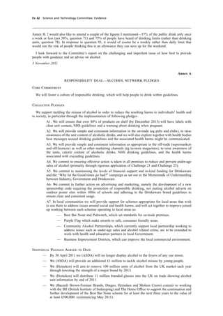 cobber Pack: U PL: CWE1 [E] Processed: [03-01-2012 16:31] Job: 015231 Unit: PG03
Ev 32 Science and Technology Committee: Evidence
Annex B. I would also like to amend a couple of the ﬁgures I mentioned—57% of the public drink only once
a week or less (not 58%, question 71) and 75% of people have heard of drinking limits (rather than drinking
units, question 78). In response to question 93, it would of course be a weekly rather than daily limit that
would run the risk of people thinking this is an allowance they can save up for the weekend.
I look forward to the Committee’s report on the challenging and important issue of how best to provide
people with guidance and an advice on alcohol.
3 November 2011
Annex A
RESPONSIBILITY DEAL—ALCOHOL NETWORK PLEDGES
Core Commitment
We will foster a culture of responsible drinking, which will help people to drink within guidelines.
Collective Pledges
We support tackling the misuse of alcohol in order to reduce the resulting harms to individuals’ health and
to society, in particular through the implementation of following pledges:
A1. We will ensure that over 80% of products on shelf (by December 2013) will have labels with
clear unit content, NHS guidelines and a warning about drinking when pregnant.
A2. We will provide simple and consistent information in the on-trade (eg pubs and clubs), to raise
awareness of the unit content of alcoholic drinks, and we will also explore together with health bodies
how messages around drinking guidelines and the associated health harms might be communicated.
A3. We will provide simple and consistent information as appropriate in the off-trade (supermarkets
and off-licences) as well as other marketing channels (eg in-store magazines), to raise awareness of
the units, calorie content of alcoholic drinks, NHS drinking guidelines, and the health harms
associated with exceeding guidelines.
A4. We commit to ensuring effective action is taken in all premises to reduce and prevent under-age
sales of alcohol (primarily through rigorous application of Challenge 21 and Challenge 25).
A5. We commit to maintaining the levels of ﬁnancial support and in-kind funding for Drinkaware
and the “Why let the Good times go bad?” campaign as set out in the Memoranda of Understanding
between Industry, Government and Drinkaware.
A6. We commit to further action on advertising and marketing, namely the development of a new
sponsorship code requiring the promotion of responsible drinking, not putting alcohol adverts on
outdoor poster sites within 100m of schools and adhering to the Drinkaware brand guidelines to
ensure clear and consistent usage.
A7. In local communities we will provide support for schemes appropriate for local areas that wish
to use them to address issues around social and health harms, and will act together to improve joined
up working between such schemes operating in local areas as:
— Best Bar None and Pubwatch, which set standards for on-trade premises.
— Purple Flag which make awards to safe, consumer friendly areas.
— Community Alcohol Partnerships, which currently support local partnership working to
address issues such as under-age sales and alcohol related crime, are to be extended to
work with health and education partners in local Government.
— Business Improvement Districts, which can improve the local commercial environment.
Individual Pledges Agreed to Date
— By 30 April 2011 we (ASDA) will no longer display alcohol in the foyers of any our stores.
— We (ASDA) will provide an additional £1 million to tackle alcohol misuse by young people.
— We (Heineken) will aim to remove 100 million units of alcohol from the UK market each year
through lowering the strength of a major brand by 2013.
— We (Heineken) will distribute 11 million branded glasses into the UK on trade showing alcohol
unit information by end of 2011.
— We (Bacardi Brown-Forman Brands, Diageo, Heineken and Molson Coors) commit to working
with the BII (British Institute of Innkeeping) and The Home Ofﬁce to support the continuation and
further development of the Best Bar None scheme for at least the next three years to the value of
at least £500,000. (commencing May 2011).
 