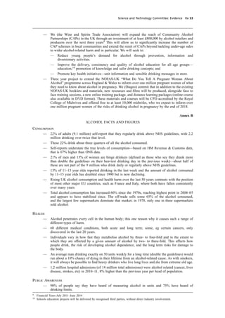 cobber Pack: U PL: CWE1 [O] Processed: [03-01-2012 16:31] Job: 015231 Unit: PG03
Science and Technology Committee: Evidence Ev 33
— We (the Wine and Spirits Trade Association) will expand the reach of Community Alcohol
Partnerships (CAPs) in the UK through an investment of at least £800,000 by alcohol retailers and
producers over the next three years9
This will allow us to signiﬁcantly increase the number of
CAP schemes in local communities and extend the remit of CAPs beyond tackling under-age sales
to wider alcohol-related harm and in particular. We will seek to:
— Reduce young people’s demand for alcohol through prevention, information and
diversionary activities.
— Improve the delivery, consistency and quality of alcohol education for all age groups—
education,10
promotion of knowledge and safer drinking concepts; and
— Promote key health initiatives—unit information and sensible drinking messages in store.
— Three year project to extend the NOFAS-UK “What Do You Tell A Pregnant Woman About
Alcohol” programme across England & Wales to inform over one million pregnant women of what
they need to know about alcohol in pregnancy. We (Diageo) commit that in addition to the existing
NOFAS-UK booklets and materials, new resources and ﬁlms will be produced, alongside face to
face training sessions, a new online training package, and distance learning packages (online course
also available in DVD format). These materials and courses will be CPD accredited by the Royal
College of Midwives and offered free to at least 10,000 midwifes, who we expect to inform over
one million pregnant women of the risks of drinking alcohol in pregnancy by the end of 2014.
Annex B
ALCOHOL FACTS AND FIGURES
Consumption
— 22% of adults (9.1 million) self-report that they regularly drink above NHS guidelines, with 2.2
million drinking over twice that level.
— These 22% drink about three quarters of all the alcohol consumed.
— Self-reports understate the true levels of consumption—based on HM Revenue & Customs data,
that is 67% higher than ONS data.
— 21% of men and 15% of women are binge drinkers (deﬁned as those who say they drank more
than double the guidelines on their heaviest drinking day in the previous week)—about half of
these are not part of the 9 million who drink daily or regularly above NHS guidelines.
— 13% of 11–15 year olds reported drinking in the last week and the amount of alcohol consumed
by 11–15 year olds has doubled since 1990 but is now declining.
— Rising UK alcohol consumption and health harm over the last 50 years contrasts with the position
of most other major EU countries, such as France and Italy, where both have fallen consistently
over many years.
— Total alcohol consumption has increased 60% since the 1970s, reaching highest point in 2004–05
and appears to have stabilised since. The off-trade sells some 65% of the alcohol consumed,
and the largest few supermarkets dominate that market; in 1978, only one in three supermarkets
sold alcohol.
Health
— Alcohol penetrates every cell in the human body; this one reason why it causes such a range of
different types of harm.
— 60 different medical conditions, both acute and long term; some, eg certain cancers, only
discovered in the last 20 years.
— Individuals vary in how fast they metabolise alcohol by three- to four-fold and in the extent to
which they are affected by a given amount of alcohol by two- to three-fold. This affects how
people drink, the risk of developing alcohol dependence, and the long term risks for damage to
the body.
— An average man drinking exactly on 50 units weekly for a long time (double the guidelines) would
run about a 10% chance of dying in their lifetime from an alcohol-related cause. As with smokers,
it will always be possible to ﬁnd heavy drinkers who live long lives and die from extreme old age.
— 1.2 million hospital admissions (of 14 million total admissions) were alcohol related (cancer, liver
disease, strokes, etc) in 2010–11, 8% higher than the previous year per head of population.
Public Awareness
— 90% of people say they have heard of measuring alcohol in units and 75% have heard of
drinking limits.
9
Financial Years July 2011–June 2014
10
Schools education projects will be delivered by recognised third parties, without direct industry involvement.
 