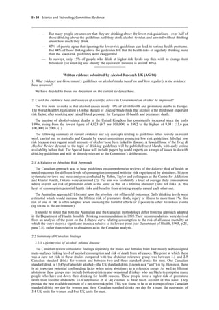 cobber Pack: U PL: CWE1 [E] Processed: [03-01-2012 16:31] Job: 015231 Unit: PG03
Ev 34 Science and Technology Committee: Evidence
— But many people are unaware that they are drinking above the lower-risk guidelines—over half of
those drinking above the guidelines said they drink alcohol to relax and unwind without thinking
about how much they drink.
— 87% of people agree that ignoring the lower-risk guidelines can lead to serious health problems.
But 44% of those dinking above the guidelines felt that the health risks of regularly drinking more
than the lower-risk guidelines were exaggerated.
— In surveys, only 15% of people who drink at higher risk levels say they wish to change their
behaviour (for smoking and obesity the equivalent measure is around 80%).
Written evidence submitted by Alcohol Research UK (AG 06)
1. What evidence are Government’s guidelines on alcohol intake based on and how regularly is the evidence
base reviewed?
We have decided to focus our document on the current evidence base.
2. Could the evidence base and sources of scientiﬁc advice to Government on alcohol be improved?
The ﬁrst point to make is that alcohol causes nearly 10% of all ill-health and premature deaths in Europe.
The World Health Organization’s Global Burden of Disease Study ﬁnds that alcohol is the third most important
risk factor, after smoking and raised blood pressure, for European ill-health and premature death.
The number of alcohol-related deaths in the United Kingdom has consistently increased since the early
1990s, rising from the lowest ﬁgure of 4,023 (6.7 per 100,000) in 1992 to the highest of 9,031 (13.6 per
100,000) in 2008. (1)
The following summary of current evidence and key concepts relating to guidelines relies heavily on recent
work carried out in Australia and Canada by expert committees producing low risk guidelines: labelled low
risk because even regular small amounts of alcohol have been linked to disease. A Special Issue of the Drug &
Alcohol Review devoted to the topic of drinking guidelines will be published next March, with early online
availability before that. The Special Issue will include papers by world experts on a range of issues to do with
drinking guidelines and will be directly relevant to the Committee’s deliberations.
2.1 A Relative or Absolute Risk Approach
The Canadian approach was to base guidelines on comprehensive reviews of the Relative Risk of health or
social outcomes for different levels of consumption compared with the risk experienced by abstainers. Sixteen
systematic reviews and meta-analyses conducted by Rehm, Taylor and colleagues at the Centre for Addiction
and Mental Health, Ontario were examined (2). The aim was to identify a level of average daily consumption
where overall net risk of premature death is the same as that of a lifetime abstainer (zero net risk). At this
level of consumption potential health risks and beneﬁts from drinking exactly cancel each other out.
The Australian approach [3] focused upon the absolute risk of harmful outcomes. Daily drinking levels were
estimated which would increase the lifetime risk of premature death, injury or illness to more than 1%: this
risk of one in 100 is often adopted when assessing the harmful effects of exposure to other hazardous events
(eg toxins in the environment).
It should be noted that both the Australian and the Canadian methodology differ from the approach adopted
in the Department of Health Sensible Drinking recommendation in 1995.Their recommendations were derived
from an analysis of the point on the J-shaped curve relating consumption to the risk of all-cause mortality at
which the curve shows a signiﬁcant increase relative to its lowest point (see Department of Health, 1995, p.21,
para 7.8), rather than relative to abstainers as in the Canadian analysis.
2.2 Summary of Canadian ﬁndings
2.2.1 Lifetime risk of alcohol- related disease
The Canadian review considered ﬁndings separately for males and females from four mostly well-designed
meta-analyses linking level of alcohol consumption and risk of death from all causes. The point at which there
was a zero net risk in these studies compared with the abstainer reference group was between 1.5 and 2.5
Canadian standard drinks for women and between two and three standard drinks for men. One Canadian
standard drink is 13.45g of absolute alcohol—the UK standard drink (known as a “unit”) is 8g. However, there
is an important potential confounding factor when using abstainers as a reference group. As well as lifetime
abstainers these groups may include both ex-drinkers and occasional drinkers who are likely to comprise many
people who have cut down their drinking for health reasons. These people have a higher risk of premature
death than lifetime abstainers. Di Castelnuovo et al [4] claimed to have taken account of this issue. They
provide the best available estimate of a net zero risk point. This was found to be at an average of two Canadian
standard drinks per day for women and three Canadian standard drinks per day for a man: the equivalent of
3.4 UK units for women and ﬁve UK units for men.
 