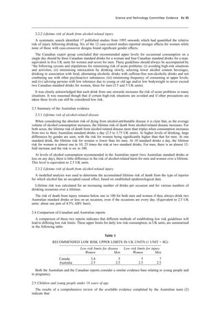 cobber Pack: U PL: CWE1 [O] Processed: [03-01-2012 16:31] Job: 015231 Unit: PG03
Science and Technology Committee: Evidence Ev 35
2.2.2 Lifetime risk of death from alcohol-related injury
A systematic search identiﬁed 17 published studies from 1995 onwards which had quantiﬁed the relative
risk of injury following drinking. Six of the 12 case-control studies reported stronger effects for women while
none of those with case-crossover designs found signiﬁcant gender effects.
The Canadian expert group concluded that recommended upper levels for occasional consumption on a
single day should be three Canadian standard drinks for a woman and four Canadian standard drinks for a man:
equivalent to ﬁve UK units for women and seven for men. These guidelines should always be accompanied by
“the following caveats and stipulations for minimising risk of acute problems: (i) avoiding high-risk situations
and activities; (ii) minimising intoxication by drinking slowly, selecting lower alcohol content beverages,
drinking in association with food, alternating alcoholic drinks with caffeine-free non-alcoholic drinks and not
combining use with other psychoactive substances; (iii) minimising frequency of consuming at upper levels;
and (iv) advising persons with low tolerance due to young or old age and/or low bodyweight to never exceed
two Canadian standard drinks for women, three for men (3.5 and 5 UK units).
It was clearly acknowledged that each drink from one onwards increases the risk of acute problems in many
situations. It was reasoned though that if certain high-risk situations are avoided and if other precautions are
taken these levels can still be considered low risk.
2.3 Summary of the Australian evidence
2.3.1 Lifetime risk of alcohol-related disease
When considering the absolute risk of dying from alcohol-attributable disease it is clear that, as the average
volume of alcohol consumption increases, the lifetime risk of death from alcohol-related disease increases. For
both sexes, the lifetime risk of death from alcohol-related disease more than triples when consumption increases
from two to three Australian standard drinks a day (2.5 to 3.75 UK units). At higher levels of drinking, large
differences by gender are seen, with the risk for women being signiﬁcantly higher than that for men. At one
standard drink, the lifetime risk for women is lower than for men. At 10 standard drinks a day, the lifetime
risk for women is almost one in 10, 25 times the risk at two standard drinks. For men, there is an almost 12-
fold increase and the risk is six in 100.
At levels of alcohol consumption recommended in the Australian report (two Australian standard drinks or
less on any day), there is little difference in the risk of alcohol-related harm for men and women over a lifetime.
This level is equivalent to 2.5 UK units.
2.3.2 Lifetime risk of death from alcohol-related injury
A modelled analysis was used to determine the accumulated lifetime risk of death from the type of injuries
for which alcohol has an accepted causal effect, based on established epidemiological data.
Lifetime risk was calculated for an increasing number of drinks per occasion and for various numbers of
drinking occasions over a lifetime.
The risk of death from injury remains below one in 100 for both men and women if they always drink two
Australian standard drinks or less on an occasion, even if the occasions are every day. (Equivalent to 2.5 UK
units: about one pint of 4.5% ABV beer).
2.4 Comparison of Canadian and Australian reports
A comparison of these two reports indicates that different methods of establishing low risk guidelines will
lead to differing low risk limits. These upper limits for daily low risk consumption, in UK units, are summarised
in the following table:
Table 1
RECOMMENDED LOW RISK UPPER LIMITS IN UK UNITS (1 UNIT = 8G)
Low risk limits for disease Low risk limits for injury
Women Men Women Men
Canada 3.4 5 5 7
Australia 2.5 2.5 2.5 2.5
Both the Australian and the Canadian reports consider a similar evidence base relating to young people and
to pregnancy.
2.5 Children and young people under 18 years of age
The results of a comprehensive review of the available evidence completed by the Australian team (2)
indicate that:
 