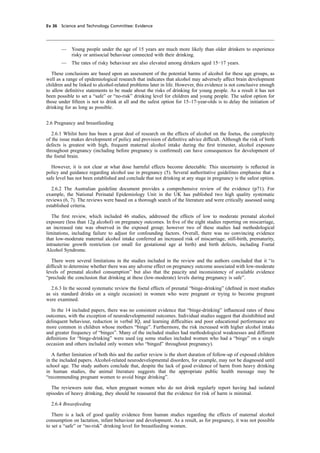 cobber Pack: U PL: CWE1 [E] Processed: [03-01-2012 16:31] Job: 015231 Unit: PG03
Ev 36 Science and Technology Committee: Evidence
— Young people under the age of 15 years are much more likely than older drinkers to experience
risky or antisocial behaviour connected with their drinking.
— The rates of risky behaviour are also elevated among drinkers aged 15−17 years.
These conclusions are based upon an assessment of the potential harms of alcohol for these age groups, as
well as a range of epidemiological research that indicates that alcohol may adversely affect brain development
children and be linked to alcohol-related problems later in life. However, this evidence is not conclusive enough
to allow deﬁnitive statements to be made about the risks of drinking for young people. As a result it has not
been possible to set a “safe” or “no-risk” drinking level for children and young people. The safest option for
those under ﬁfteen is not to drink at all and the safest option for 15–17-year-olds is to delay the initiation of
drinking for as long as possible.
2.6 Pregnancy and breastfeeding
2.6.1 Whilst here has been a great deal of research on the effects of alcohol on the foetus, the complexity
of the issue makes development of policy and provision of deﬁnitive advice difﬁcult. Although the risk of birth
defects is greatest with high, frequent maternal alcohol intake during the ﬁrst trimester, alcohol exposure
throughout pregnancy (including before pregnancy is conﬁrmed) can have consequences for development of
the foetal brain.
However, it is not clear at what dose harmful effects become detectable. This uncertainty is reﬂected in
policy and guidance regarding alcohol use in pregnancy (5). Several authoritative guidelines emphasise that a
safe level has not been established and conclude that not drinking at any stage in pregnancy is the safest option.
2.6.2 The Australian guideline document provides a comprehensive review of the evidence (p71). For
example, the National Perinatal Epidemiology Unit in the UK has published two high quality systematic
reviews (6, 7). The reviews were based on a thorough search of the literature and were critically assessed using
established criteria.
The ﬁrst review, which included 46 studies, addressed the effects of low to moderate prenatal alcohol
exposure (less than 12g alcohol) on pregnancy outcomes. In ﬁve of the eight studies reporting on miscarriage,
an increased rate was observed in the exposed group; however two of these studies had methodological
limitations, including failure to adjust for confounding factors. Overall, there was no convincing evidence
that low-moderate maternal alcohol intake conferred an increased risk of miscarriage, still-birth, prematurity,
intrauterine growth restriction (or small for gestational age at birth) and birth defects, including Foetal
Alcohol Syndrome.
There were several limitations in the studies included in the review and the authors concluded that it “is
difﬁcult to determine whether there was any adverse effect on pregnancy outcome associated with low-moderate
levels of prenatal alcohol consumption” but also that the paucity and inconsistency of available evidence
“preclude the conclusion that drinking at these (low-moderate) levels during pregnancy is safe”.
2.6.3 In the second systematic review the foetal effects of prenatal “binge-drinking” (deﬁned in most studies
as six standard drinks on a single occasion) in women who were pregnant or trying to become pregnant
were examined.
In the 14 included papers, there was no consistent evidence that “binge-drinking” inﬂuenced rates of these
outcomes, with the exception of neurodevelopmental outcomes. Individual studies suggest that disinhibited and
delinquent behaviour, reduction in verbal IQ, and learning difﬁculties and poor educational performance are
more common in children whose mothers “binge”. Furthermore, the risk increased with higher alcohol intake
and greater frequency of “binges”. Many of the included studies had methodological weaknesses and different
deﬁnitions for “binge-drinking” were used (eg some studies included women who had a “binge” on a single
occasion and others included only women who “binged” throughout pregnancy).
A further limitation of both this and the earlier review is the short duration of follow-up of exposed children
in the included papers. Alcohol-related neurodevelopmental disorders, for example, may not be diagnosed until
school age. The study authors conclude that, despite the lack of good evidence of harm from heavy drinking
in human studies, the animal literature suggests that the appropriate public health message may be
“recommending pregnant women to avoid binge drinking”.
The reviewers note that, when pregnant women who do not drink regularly report having had isolated
episodes of heavy drinking, they should be reassured that the evidence for risk of harm is minimal.
2.6.4 Breastfeeding
There is a lack of good quality evidence from human studies regarding the effects of maternal alcohol
consumption on lactation, infant behaviour and development. As a result, as for pregnancy, it was not possible
to set a “safe” or “no-risk” drinking level for breastfeeding women.
 
