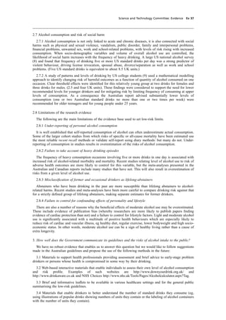 cobber Pack: U PL: CWE1 [O] Processed: [03-01-2012 16:31] Job: 015231 Unit: PG03
Science and Technology Committee: Evidence Ev 37
2.7 Alcohol consumption and risk of social harm
2.7.1 Alcohol consumption is not only linked to acute and chronic diseases, it is also connected with social
harms such as physical and sexual violence, vandalism, public disorder, family and interpersonal problems,
ﬁnancial problems, unwanted sex, work and school-related problems, with levels of risk rising with increased
consumption. When socio-demographic variables and volume of overall alcohol use are controlled, the
likelihood of social harm increases with the frequency of heavy drinking. A large US national alcohol survey
(8) and found that frequency of drinking ﬁve or more US standard drinks per day was a strong predictor of
violent behaviour, driving license revocation, spousal abuse, divorce/separation as well as work and school
problems. (Five US standard drinks is equivalent to about 8.5 UK units.)
2.7.2 A study of patterns and levels of drinking by US college students (9) used a mathematical modelling
approach to identify changing risk of harmful outcomes as a function of quantity of alcohol consumed on one
occasion. Clear threshold effects were identiﬁed for this relatively young group at two drinks for females and
three drinks for males. (2.5 and four UK units). These ﬁndings were considered to support the need for lower
recommended levels for younger drinkers and for mitigating risk by limiting frequency of consuming at upper
levels of consumption. As a consequence the Australian report advised substantially lower levels of
consumption (one or two Australian standard drinks no more than one or two times per week) were
recommended for older teenagers and for young people under 25 years.
2.8 Limitations of the research evidence
The following are the main limitations of the evidence base used to set low-risk limits.
2.8.1 Under-reporting of personal alcohol consumption
It is well established that self-reported consumption of alcohol can often underestimate actual consumption.
Some of the larger cohort studies from which risks of speciﬁc or all-cause mortality have been estimated use
the most reliable recent recall methods or validate self-report using diary methods: but many do not. Under-
reporting of consumption in studies results in overestimation of the risks of alcohol consumption.
2.8.2 Failure to take account of heavy drinking episodes
The frequency of heavy consumption occasions involving ﬁve or more drinks in one day is associated with
increased risk of alcohol-related morbidity and mortality. Recent studies relating level of alcohol use to risk of
adverse health outcomes are more likely to control for this variable, but the meta-analyses presented in the
Australian and Canadian reports include many studies that have not. This will also result in overestimation of
risks from a given level of alcohol use.
2.8.3 Misclassiﬁcation of former and occasional drinkers as lifelong-abstainers
Abstainers who have been drinking in the past are more susceptible than lifelong abstainers to alcohol-
related harms. Recent studies and meta-analyses have been more careful to compare drinking risk against that
for a strictly deﬁned group of lifelong abstainers, making separate estimates for former drinkers.
2.8.4 Failure to control for confounding effects of personality and lifestyle
There are also a number of reasons why the beneﬁcial effects of moderate alcohol use may be overestimated.
These include evidence of publication bias (whereby researchers are more likely to publish papers ﬁnding
evidence of cardiac protection than not) and a failure to control for lifestyle factors. Light and moderate alcohol
use is signiﬁcantly associated with a multitude of positive health behaviours which are especially likely to
reduce risk of cardiac and vascular illness, eg healthy diet, regular exercise, lower bodyweight and high socio-
economic status. In other words, moderate alcohol use can be a sign of healthy living rather than a cause of
extra longevity.
3. How well does the Government communicate its guidelines and the risks of alcohol intake to the public?
We have no robust evidence that enables us to answer this question but we would like to follow suggestions
made in the Australian guidelines and propose the use of the following methods in the future:
3.1 Materials to support health professionals providing assessment and brief advice to early-stage problem
drinkers or persons whose health is compromised in some way by their drinking.
3.2 Web-based interactive materials that enable individuals to assess their own level of alcohol consumption
and risk proﬁle. Examples of such websites are http://www.downyourdrink.org.uk/ and
http://www.drinkaware.co.uk and NHS Choices http://www.nhs.uk/Tools/Pages/Alcoholcalculator.aspx?Tag.
3.3 Brief and informative leaﬂets to be available in various healthcare settings and for the general public
summarising the low-risk guidelines.
3.4 Materials that enable drinkers to better understand the number of standard drinks they consume (eg,
using illustrations of popular drinks showing numbers of units they contain or the labeling of alcohol containers
with the number of units they contain).
 