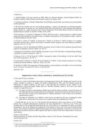 cobber Pack: U PL: CWE1 [O] Processed: [03-01-2012 16:31] Job: 015231 Unit: PG03
Science and Technology Committee: Evidence Ev 39
5. References
1. Alcohol Deaths—UK rates increase in 2008; Ofﬁce for National Statistics, General Register Ofﬁce for
Scotland, Northern Ireland Statistics and Research Agency, 28 January 2010.
2. Australian Guidelines to Reduce Health Risks from Drinking Alcohol http://www.nhmrc.gov.au/your-health/
alcohol-guidelines.
3. The basis for Canada’s new low risk drinking guidelines: a relative risk approach to estimating hazardous
levels and patterns of alcohol use. Tim Stockwell, Peter Butt, Doug Beirness, Louis Gliksman and Catherine
Paradis. Based on a paper presented at the Annual Symposium of the Kettil Bruun Society for Social and
Epidemiological research on Alcohol, 30 May–4 June 2010.
4. Di Castelnuovo, A Costanzo, S, Bagnardi, V, Donati, M B, Iacoviello, L. and de Gaetano, G. (2006) Alcohol
dosing and total mortality in men and women: an updated meta-analysis of 34 prospective studies. Archives
of Internal Medicine,166:2437–2445.
5. O’Leary, C, Nassar, N, Zubrick, S, Kurinczuk, J, Stanley, F & Bower, C (2010). Evidence of a complex
association between dose, pattern and timing of prenatal alcohol exposure and child behaviour problems.
Addiction, 105, (1), 74—86.
6. Henderson J, Gray R, Brocklehurst P (2007a). Systematic review of effects of low-moderate prenatal alcohol
exposure on pregnancy outcome. BJOG 114: 243–52.
7. Henderson J, Kesmodel U, Gray R (2007b). Systematic review of the fetal effects of prenatal binge-drinking.
J Epidemiol Community Health 61: 1069–73.
8. Dawson, D A, Li, T K & Grant, B F (2008). A prospective study of risk drinking: At risk for what? Drug
and Alcohol Dependence, 95, 62–72
9. Gruenewald, P, Johnson, F, Ponicki, W R, & LaScala, E A (2010). A dose-response perspective on college
drinking and related problems. Addiction, 105(2), 257–269.
10. Heather N, (2009). The importance of keeping regular: accurate guidance to the public on low-risk drinking
levels. Alcohol & Alcoholism Vol. 44, No. 3, pp. 226–228.
September 2011
Supplementary written evidence submitted by Alcohol Research UK (AG 06a)
12 October Evidence Session
There was a point in the hearing where there was disagreement between Dr. Harding and myself over the
current strength of evidence to support the alcohol cardioprotective effect and the Chairman asked for
submissions of further evidence on this point. I had said that the consensus on the validity of the
cardioprotective effect had largely abated since the “Sensible Drinking” report in 1995 and I now attach
evidence to support that view:
(1) The paper by Fillmore and colleagues (2006) reports that the authors carefully reviewed 54 studies of
the relationship between drinking and all cause mortality/ coronary heart disease and found only seven
that were free of errors in the classiﬁcation of “lifelong abstainers”; none of these seven reported a
cardioprotective effect;11
(2) The paper by Chikritzhs et al. (2009) is a brief review of evidence in this area, including the earlier
paper above, and provides four reasons to be sceptical about the cardioprotective effect.12
I should add that, in my view, it is still possible that the protective effect exists because, as Dr. Harding
pointed out, a plausible physiological mechanism has been described for it. However, even if this were
accepted, there is still considerable doubt about the size of the effect or its signiﬁcance for policy on alcohol
consumption. And, as Dr. Morgan also emphasised at the hearing, if this is true in the area of cardiovascular
disease, where literally hundreds of epidemiological papers have been published, it must be even more true for
other claims of putative protective effects against other types of disease where the evidence-base is in all cases
much thinner.
Professor Nick Heather
Emeritus Professor of Alcohol & Other Drug Studies, School of Life Sciences, Northumbria University
Alcohol Research UK
October 2011
11
http://www.annalsofepidemiology.org/article/S1047–2797(07)00007–5/fulltext
12
http://ndri.curtin.edu.au/local/docs/pdf/publications/RJ557.pdf
 