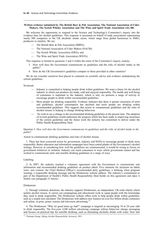 cobber Pack: U PL: CWE1 [E] Processed: [03-01-2012 16:31] Job: 015231 Unit: PG03
Ev 40 Science and Technology Committee: Evidence
Written evidence submitted by The British Beer & Pub Association, The National Association of Cider
Makers, The Scotch Whisky Association and The Wine and Spirit Trade Association (AG 08)
We welcome the opportunity to respond to the Science and Technology’s Committee’s inquiry into the
evidence base for alcohol guidelines. This response is presented on behalf of trade associations representing
nearly 500 companies in the UK alcoholic drinks sector, which range from global businesses to SMEs,
producers to retailers. We are:
— The British Beer & Pub Association (BBPA);
— The National Association of Cider Makers (NACM);
— The Scotch Whisky Association (SWA); and
— The Wine and Spirit Trade Association (WSTA).
This response is limited to questions 3 and 4 within the remit of the Committee’s inquiry, namely:
3. How well does the Government communicate its guidelines and the risks of alcohol intake to the
public?
4. How do the UK Government’s guidelines compare to those provided in other countries?
We do not consider ourselves best placed to comment on scientiﬁc advice and evidence underpinning the
current guidelines.
Summary
— Industry is committed to helping people drink within guidelines. We want a future for the alcohol
industry in which our products are made, sold and enjoyed responsibly. The health and well-being
of consumers is important to the industry, which is why we promote a range of activity to
encourage people to drink within recommended guidelines.
— More people are drinking responsibly. Evidence indicates that there is greater awareness of units
and guidelines, alcohol consumption has declined and more people are drinking within
recommended guidelines. This suggests that action to communicate guidelines and the risks of
alcohol misuse is helping to change drinking behaviour.
— No wish to see a change in the recommended drinking guidelines at the present time. The adoption
of revised guidelines would undermine the progress which has been made in improving awareness
of the current guidelines and the future work the industry has committed to deliver under the
Public Health Responsibility Deal.
Question 3: How well does the Government communicate its guidelines and the risks of alcohol intake to the
public?
Action to communicate drinking guidelines and risks of alcohol misuse
1. There has been concerted action by government, industry and NGOs to encourage people to drink more
responsibly. Better education and information campaigns have been central planks of the Government’s alcohol
strategy. However in considering how well the guidelines are communicated, it would be wrong to focuss on
government initiatives in isolation. Industry can reach consumers in ways which government cannot and has
worked to communicate units and sensible drinking guidelines in a range of ways.
Labelling
2. In 2007, the industry reached a voluntary agreement with the Government to communicate unit
information and recommended drinking guidelines on product labels. Five elements for inclusion on labels
were: unit content; the Chief Medical Ofﬁcer’s recommended daily guidelines; a drinking when pregnant
warning; a responsible drinking message and the Drinkaware website address. The industry’s commitment as
part of the Department of Health’s Public Health Responsibility Deal builds on this agreement and takes it
further (see paragraph 21 below).
Drinkaware
3. Through voluntary donations, the industry supports Drinkaware, an independent, UK-wide charity which
tackles alcohol misuse. It carries out campaigning and educational work to equip people with the knowledge
they need to drink responsibly. The Drinkaware website offers tools to help people drink within guidelines,
such as a simple unit calculator. The Drinkaware web address now features on over ﬁve billion drinks containers
and online, in print, poster cinema and television advertising.13
4. The Drinkaware “Why let good times go bad?” campaign is targeted at encouraging 18 to 24 year olds
to drink responsibly. The ﬁve-year, £100 million advertising campaign utilises behaviour change messaging
and focuses on practical tips for sensible drinking, such as alternating alcoholic drinks with water. Now into
13
Portman Group, Taking Alcohol Responsibility Seriously, 2011
 