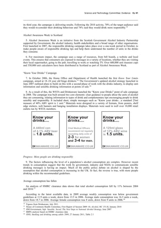 cobber Pack: U PL: CWE1 [O] Processed: [03-01-2012 16:31] Job: 015231 Unit: PG03
Science and Technology Committee: Evidence Ev 41
its third year, the campaign is delivering results. Following the 2010 activity, 70% of the target audience said
they would re-consider their drinking behaviour and 74% said they would drink more responsibly.14
Alcohol Awareness Week in Scotland
5. Alcohol Awareness Week is an initiative from the Scottish Government Alcohol Industry Partnership
supported by Government, the alcohol industry, health stakeholders and a broad range of other organisations.
First launched in 2007, the responsible drinking campaign takes place over a one-week period in October, to
make people aware of responsible drinking tips and help them understand the number of units in the drinks
they consume.
6. For maximum impact, the campaign uses a range of resources, from bill boards, a website and local
events. This ensures that consumers are exposed to messages in a variety of locations, whether they are visiting
their local supermarket, going to the pub, travelling to work or watching TV. Over 600,000 unit measure cups
and 350,000 unit calculators have been distributed in Scotland as part of Alcohol Awareness Week.
“Know Your Drinks” Campaign
7. In October 2006, the Home Ofﬁce and Department of Health launched the ﬁrst Know Your Limits
campaign, aimed at 18–24 year old binge drinkers.15
The Government’s updated alcohol strategy launched in
June 2007 outlined plans to build on this with a second phase of work with the drinks industry, to display unit
information and sensible drinking information at points of sale.16
8. As a result of this, the WSTA and Drinkaware launched the “Know your Drinks” point of sale campaign
in 2008. The campaign was built around two core elements: clear guidance to people about the units of alcohol
they are consuming, relating information to types of drink and complementary tips encouraging people to drink
sensibly and responsibly. It included short, simple messages such as “Know your drinks…a standard 25ml
measure of 40% ABV spirit is 1 unit.” Materials were designed in a variety of formats, from posters, shelf
edge stickers, web banners and hanging installation displays. Materials were used in well over 10,000 retail
outlets run by WSTA members.
Know your
drinks....
A 440ml can
of 4.1% ABV beer
is 1.8 units.
DRINKAWARE.CO.UKI
Know your
drinks....
Chief Medical Officers
recommend not regularly
exceeding daily units of
2-3 for women
and 3-4 for men.
DRINKAWARE.CO.UKI
Know your
drinks....
A 125ml glass
of 12% ABV wine
is 1.5 units.
DRINKAWARE.CO.UKI
Progress: More people are drinking responsibly
9. The factors inﬂuencing the level of a population’s alcohol consumption are complex. However recent
trends in consumption suggest that the work by government, industry and NGOs to communicate sensible
drinking messages is having an impact. Much of the public policy debate on alcohol is shaped by the
assumption that alcohol consumption is increasing in the UK. In fact, the reverse is true, with more people
drinking within the recommended guidelines.
Average consumption has fallen
An analysis of HMRC clearance data shows that total alcohol consumption fell by 11% between 2004
and 2010.17
According to the latest available data, in 2009 average weekly consumption was below government
guidelines at 11.9 units a week, down from 13.5 in 2006. Average male consumption was 16.3 units a week,
down from 18.7 in 2006. Average female consumption was 8 units, down from 9 units in 2006.18
14
Figures from Drinkaware, July 2011.
15
House of Commons Health Committee, First Report of Session 2009–10, Alcohol, HC 151-II, January 2010
16
HM Government, Safe. Sensible. Social, The Next Steps in National Alcohol Strategy, June 2007
17
BBPA analysis based on HMRC clearance data
18
ONS, Smoking and drinking among adults 2009, 27 January 2011, Table 2.1
 