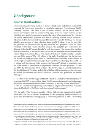 Alcohol guidelines 7
2 Background
History of alcohol guidelines
5. Concerns about the rising number of alcohol-related deaths and illnesses in the 1970s
prompted the Government to produce a consultative document Prevention and Health:
Everybody’s Business.5
The focus of that document, however, was on overall levels of
alcohol consumption and on corresponding legal, fiscal and social controls. At the
individual level, alcohol consumption remained a matter of personal choice.6
In 1981, the
UK Health Departments published the booklet Drinking Sensibly, which provided a
definition of alcohol misuse and introduced the concept of sensible drinking. The booklet
called for a programme of public education about sensible drinking.7
It was not until 1984
that guidance on individual drinking was produced, in a pamphlet That’s the Limit,
published by the then Health Education Council. The pamphlet gave “safe limits” for
drinking, defined as 18 “standard drinks” a week for men and 9 for women. One standard
drink was equivalent to one alcohol unit—a concept that would be introduced in the next
edition. The pamphlet also defined “too much” alcohol as 56 standard drinks a week for
men and 35 for women.8
The 1987 edition of the leaflet described units for the first time
and revised the 1984 guidelines down to “sensible limits”—described as the amount to
which people should limit their drinking if they wanted to avoid damaging their health—as
21 units a week for men and 14 for women, with “too much” defined as 36 units for men
and 22 for women. A 1989 edition of the pamphlet contained the same guidelines.9
In 1986
and 1987, the three medical Royal Colleges—the Royal College of General Practitioners,
the Royal College of Physicians and the Royal College of Psychiatrists—produced reports
on alcohol that endorsed the Health Education Council’s 1987 guidelines on sensible
drinking.10
6. The advice of the Royal Colleges and Health Education Council was officially adopted by
government in 1987, in a report that stated “the Government does not wish to discourage
the sensible consumption of alcohol, but is committed to reducing alcohol related harm”.11
In 1992 the sensible drinking message was used to set targets for the reduction of alcohol
misuse in The Health of the Nation and other national health strategies.12
7. By the early 1990s, however, scientific evidence had emerged suggesting that alcohol
might reduce the risks of coronary heart disease (CHD), prompting the Government to set
up an inter-departmental working group to review the guidelines in 1994. The working
5
Department of Health, Sensible Drinking: Report of an inter-departmental working group, 1 December 1995, Annex E
6
Department of Health, Sensible Drinking: Report of an inter-departmental working group, 1 December 1995, Annex E
7
Department of Health, Sensible Drinking: Report of an inter-departmental working group, 1 December 1995, Annex E
8
Department of Health, Sensible Drinking: Report of an inter-departmental working group, 1 December 1995, Annex E
9
Department of Health, Sensible Drinking: Report of an inter-departmental working group, 1 December 1995, Annex E
10
Ev 27 [Department of Health] para 1; The Royal College of General Practitioners, Alcohol: a balanced view , 1987; The
Royal College of Psychiatrists, Alcohol: our favourite drug, 1986; and The Royal College of Physicians, A Great and
Growing Evil: the medical consequences of alcohol abuse, 1987
11
Department of Health, Sensible Drinking: Report of an inter-departmental working group, 1 December 1995, Annex E
12
Department of Health, Sensible Drinking: Report of an inter-departmental working group, 1 December 1995, Annex E
 
