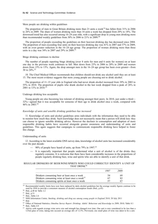 cobber Pack: U PL: CWE1 [E] Processed: [03-01-2012 16:31] Job: 015231 Unit: PG03
Ev 42 Science and Technology Committee: Evidence
More people are drinking within guidelines
The proportion of men in Great Britain drinking more than 21 units a week19
has fallen from 31% in 2006
to 26% in 2009. The share of women drinking more than 14 units a week has dropped from 20% to 18%. The
downward trend has also occurred among 16–24 year olds, with a signiﬁcant drop in young men drinking more
than recommended weekly guidelines from 30% in 2006 to 21% in 2009.20
The proportion of people exceeding the guidelines on their heaviest drinking day has decreased since 2004.
The proportion of men exceeding four units on their heaviest drinking day was 41% in 2007 and 37% in 2009,
with an even greater reduction in the 16–24 age group. The proportion of women drinking more than three
units in a day was 34% in 2007 and 29% in 2009.21
Binge drinking continues to decline
The number of people reporting binge drinking (over 8 units for men and 6 units for women) on at least
one day in the previous week continues to fall. Men down from 23% in 2006 to 20% in 2009 and women
down from 15% to 13%. Again, the drop amongst men in the 16–24 age group has been even greater—from
30 to 24%.22
10. The Chief Medical Ofﬁcer recommends that children should not drink any alcohol until they are at least
15. The most recent evidence suggests that more young people are choosing not to drink alcohol.
The proportion of 11–15 year olds in England who had never drunk alcohol increased from 39% in 2003 to
55% in 2010. The proportion of pupils who drank alcohol in the last week dropped from a peak of 26% in
2001 to 13% in 2010.23
Underage drinking less acceptable
Young people are also becoming less tolerant of drinking amongst their peers. In 2010, just under a third—
32%—agreed that it was acceptable for someone of their age to drink alcohol once a week, compared with
46% in 2003.24
Knowledge of units and sensible drinking guidelines has increased
11. Knowledge of units and alcohol guidelines arms individuals with the information they need to be able
to monitor how much they drink. Such knowledge does not necessarily mean that a person will drink less: they
can choose to ignore sensible drinking advice. However the declines in consumption and adoption of more
responsible drinking habits have occurred alongside greater awareness and understanding of units and
guidelines. This again suggests that campaigns to communicate responsible drinking have helped to foster
this change.
Understanding of units
12. According to the latest available ONS survey data, knowledge of alcohol units has increased considerably
over the past decade:
— 90% of people have heard of units, up from 79% in 1997.25
— It is especially important that people understand what a unit of alcohol is of the drinks they
regularly consume. It is welcome that there have been considerable increases in the proportions of
people regularly drinking beer, wine and spirits who are able to identify a unit of that drink.
REGULAR DRINKERS OF BEER/WINE/SPIRITS WHO COULD CORRECTLY IDENTIFY A UNIT OF
THAT DRINK26
1997 2009
Drinkers consuming beer at least once a week 54 69
Drinkers consuming wine at least once a week27
67 83
Drinkers consuming spirits at least once a week 57 67
19
Recommended weekly limits have now been replaced by daily alcohol guidelines but the average weekly ﬁgures continue to be
used by ONS to provide a consistent measure of alcohol consumption trends (Ibid., p.45)
20
Ibid., p.48 & Table 2.2
21
Ibid., p.51
22
Ibid., Table 2.4
23
NHS Information Centre, Smoking, drinking and drug use among young people in England 2010, 28 July 2011
24
Ibid.
25
Ofﬁce of National Statistics, Omnibus Survey Report: Drinking: Adults’ Behaviour and Knowledge in 2009, 2010, Table 4.1
26
Ibid., Table 4.9
27
Advice with regards average wine serve size and strength has changed over time. One unit is now considered to be less than a
125ml glass of wine, taking into account an average abv of 12.5%. Previously one small glass of wine was taken to be a unit.
 