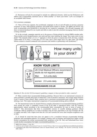 cobber Pack: U PL: CWE1 [E] Processed: [03-01-2012 16:31] Job: 015231 Unit: PG03
Ev 44 Science and Technology Committee: Evidence
22. Businesses will also be encouraged to include two additional elements, which are the Drinkaware web
address and a responsibility statement such as “drink sensibly” or “know your limits”. Left is an example of
an acceptable label format.
Unit awareness campaigns
23. There will be two separate, but coordinated, campaigns in the on and off trades to increase consumer
awareness of units, NHS drinking guidelines and health harms related to alcohol. The BBPA and WSTA will
work in partnership with Drinkaware to develop the two respective campaigns. The off-trade campaign will
draw on material produced for use in pubs and clubs in order to provide consistent messaging wherever alcohol
is being consumed.
24. In the on-trade, campaign materials are in the process of being piloted in selected BBPA member pubs.
These include newly designed posters, tent cards and beer mats featuring the slogan “how many units in your
drink?” The materials adopt a “2–2-2–1” approach, to show the units in a typical pint of 4% abv beer, a typical
330ml bottle of 5% beer, a 175ml glass of 12% wine, and a 25ml single serve of a 40% spirit. The design
follows extensive research conducted with consumers and retailers in partnership with Drinkaware.36
How many units
in your drink?
KNOW YOUR LIMITS
UK Chief Medical Officers recommend
adults do not regularly exceed
Men 3-4 units daily
women 2-3 units daily
DRINKAWARE.CO.UK
1.7
UK
Units
Question 4: How do the UK Government’s guidelines compare to those provided in other countries?
25. Many countries have recommended drinking guidelines. However there is no international consensus on
what constitutes a sensible daily limit or indeed how a unit of alcohol is measured—the average ranges between
8 and 14 grams of pure ethanol. Many countries have a maximum recommended gram intake per day without
deﬁning a unit. This makes international comparisons of recommended drinking advice difﬁcult.
26. The International Centre for Alcohol Policies compiles information on recommended drinking guidelines
from around the world. A simpliﬁed version of the ICAP table is reproduced below, with the countries
approximately ranked according to the recommended daily consumption for men in terms of grams of
alcohol.37
This demonstrates that there is considerable variance in sensible drinking guidance offered
worldwide. With its guideline of 3–4 units of alcohol a day for men, equivalent to 24–32g of alcohol, the UK
is roughly mid-table, with a higher limit than the USA and Australia but lower than European neighbours such
as Italy.
27. It should be noted that there does not appear to be a correlation between recommended drinking
guidelines and consumption patterns. For example, countries such as Germany and Ireland have higher overall
alcohol consumption but similar recommended daily guidelines to the UK. Italy and Netherlands have lower
overall alcohol consumption but higher recommended guidelines. 38
36
BBPA Press Release, 11 July 2011
37
A full list can be found at International Centre for Alcohol Policies: http://www.icap.org/table/InternationalDrinkingGuidelines
38
Consumption data taken from International Centre for Alcohol Policies, Issues Brieﬁngs: The Taxation of Beverage Alcohol,
2009, Table 1
 