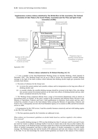 cobber Pack: U PL: CWE1 [E] Processed: [03-01-2012 16:31] Job: 015231 Unit: PG03
Ev 46 Science and Technology Committee: Evidence
recommend adults do not regularly
exceed
Men 3-4 units a day
Women 2-3 units a day
(x)
UK
Units
www.drinkaware.co.uk
Drink Responsibly
Number of UK units in
the container
( x - insert the correct number
of units for your drink)
Drinkaware
logo or website
(optional)
Pregnancy logo or
wording (‘Avoid alcohol
if pregnant or trying to
conceive’)
Responsibility
message
(optional)
Government safe
drinking guidelines
Information in a
boxed format
Supplementary written evidence submitted by The British Beer & Pub Association, The National
Association of Cider Makers,The Scotch Whisky Association and The Wine and Spirit Trade
Association (AG08a)
September 2011
Written evidence submitted by Dr Richard Harding (AG 13)
1. I was a member of the Inter-Departmental Working Group on Sensible Drinking, which reported in
December 1995.1
This Working Group was set up in 1994 to review the Government’s sensible drinking
message in the light of the latest evidence which indicated that drinking alcohol might give protection from
coronary heart disease.
2. The terms of reference for the Group were:
(i) to review the current medical and scientiﬁc evidence and its interpretation on the long term effects of
drinking alcohol; and
(ii) to consider whether the sensible drinking message should be reviewed in the light of this, also taking
into account current Government policies on the short term effects of drinking alcohol and any other
factors considered relevant by the Group.
3. The Working Group comprised ofﬁcials from a range of Government Departments with an interest in
Government policy on alcohol. At the time I worked in the Consumers and Nutrition Policy Division in the
Ministry of Agriculture, Fisheries and Food. I hold qualiﬁcations in chemistry, food science and law, and I
worked for a number of years in the food industry before joining the Ministry of Agriculture, Fisheries and
Food in 1975. I subsequently moved to the Food Standards Agency on its creation in 2000, and left Government
service in 2006.
4. In preparation for this 1995 review, I read the scientiﬁc literature extensively and met with leading experts
in the UK, USA and France.
5. The four questions posed by the Committee are addressed in turn.
What evidence are Government’s guidelines on alcohol intake based on, and how regularly is the evidence
base reviewed?
6. The sensible drinking message in 1994 was that drinking less than 21 units per week by men and 14 units
per week for women is unlikely to damage health. It was by no means clear at the time on what evidence this
advice was based, so the Working Group examined in detail the evidence for both harmful effects and beneﬁcial
effects of alcohol consumption, and then to reﬂect both aspects of alcohol consumption in a public health
message. The Working Group also had the beneﬁt of 89 submissions and took oral evidence from six experts
in the ﬁeld. To my best knowledge the current alcohol guidelines are based on this analysis of the evidence
 
