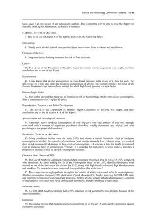 cobber Pack: U PL: CWE1 [O] Processed: [03-01-2012 16:31] Job: 015231 Unit: PG03
Science and Technology Committee: Evidence Ev 47
base, since I am not aware of any subsequent analysis. The Committee will be able to read the Report on
Sensible Drinking for themselves, but here is a summary.
Harmful Effects of Alcohol
7. This is set out in Chapter 6 of the Report, and covers the following topics.
Intoxication
8. Clearly much alcohol related harm resulted from intoxication, from accidents and social harm.
Cirrhosis of the liver
9. Long-term heavy drinking increases the risk of liver cirrhosis.
Cancer
10. The advice of the Department of Health’s Expert Committee on Carcinogenicity was sought, and their
conclusions are set out in the Report.
Hypertension
11. It was known that alcohol consumption increases blood pressure, to the extent of 1–2mm for each 10g/
day. However, it was also clear that moderate consumption of alcohol was overall protective for most of the
chronic diseases (except haemorrhagic stroke) for which high blood pressure is a risk factor.
Haemorrhagic Stroke
12. The studies showed that there was an increase in risk of haemorrhagic stroke with alcohol consumption,
from a consumption of of 16g/day (2 units).
Reproduction, Pregnancy and Infant Development
13. The advice of the Department of Health’s Expert Committee on Toxicity was sought, and their
conclusions are set out in section 6.19 of the Report.
Mental Illness and Neurological Disorders
14. Extremely heavy drinking (consumption of over 80g/day) over long periods of time was strongly
associated with a number of signiﬁcant psychiatric disorders, notably depression and suicide, and with
psychological and physical dependence.
Beneﬁcial Effects of Alcohol
15. Many population studies since the early 1970s had shown a marked beneﬁcial effect of moderate
consumption of alcohol, for a number of conditions. Most studies showed a J or U shaped curve, ie a marked
drop in risk compared to abstainers for low levels of consumption (1–2 units/day), then the beneﬁt is sustained
over an increased level of consumption (typically 3–4 units/day for men, more in some studies), and then a
progressive increase in risk as alcohol consumption increases.
Coronary Heart Disease (CHD)
16. The size of beneﬁt is signiﬁcant, with moderate consumers enjoying a drop in risk of 30–50% compared
with abstainers. An early ﬁnding (1972) of the Framingham study in the USA identiﬁed abstinence from
alcohol as one of the four major risk factors for CHD, along with high blood cholesterol, high blood pressure
and smoking. The researchers were prevented from publishing this at the time.2
17. There were convincing hypotheses to explain this beneﬁt, of which two seemed to be the most important.
Alcohol consumption increases HDL cholesterol (“good cholesterol”), thereby lowering the HDL/LDL ratio
and inhibiting formation of coronary artery atheroma. Further, alcohol directly affects advantageously a number
of mechanisms associated with blood clotting and thrombosis, thereby inhibiting a heart attack.
Ischaemic Stroke
18. As with CHD, moderate drinkers had a 50% reduction in risk compared to non-drinkers, because of the
same mechanisms.
Gallstones
19. The studies showed that moderate alcohol consumption up to 40g/day (5 units) confers protection against
cholesterol gallstones.
 