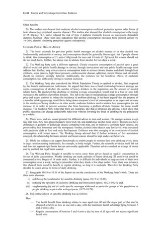 cobber Pack: U PL: CWE1 [E] Processed: [03-01-2012 16:31] Job: 015231 Unit: PG03
Ev 48 Science and Technology Committee: Evidence
Other beneﬁts
20. The studies also showed that moderate alcohol consumption conferred protection against other forms of
heart disease (eg peripheral vascular disease). The studies also showed that alcohol consumption in the range
of 15–40g/day (2–5 units) reduced the risk of type 2 diabetes (formerly known as non-insulin dependent
diabetes mellitus). There were also indications that alcohol consumption increased bone mineral density by
10–20%, thereby conferring protection against osteoporosis.
General Public Health Advice
21. The basic rationale for previous public health messages on alcohol seemed to be that alcohol was
fundamentally undesirable in society, and consumption should be generally discouraged, but if people choose
to drink, then consumption of 21 units (168g)/week for men and 14 units (112g)/week for women should not
do too much harm. Further, the advice was to abstain from alcohol for two days a week.
22. The Working Party took a different approach. Clearly excessive consumption of alcohol does a great
deal of social and public health damage in society through intoxication and any public health message must
address that. Further, long term excessive consumption leads to serious chronic disease and death through liver
cirrhosis, some cancers, high blood pressure, cardiovascular disease, addiction, mental illness, and obviously
should be similarly strongly deterred. Additionally, the evidence for the beneﬁcial effects of moderate
consumption was sufﬁciently strong to warrant inclusion.
23. The Working Party also considered the Whole Population Theory as applied to alcohol, ﬁrst proposed
by the French mathematician Ledermann. He argued that there was a ﬁxed relationship between average per
capita consumption of alcohol, the number of heavy drinkers in the population and the amount of alcohol
related harm. He predicted that doubling or tripling average consumption would lead to a four or nine fold
increase in the number of problem drinkers. This led to the idea of manipulating average consumption through
price and access controls to reduce the incidence of problem drinking. It had been argued3
that the purpose of
a sensible drinking message should be to bring down everyone’s level of consumption so as to prevent increase
in the numbers of heavy drinkers—in other words, moderate drinkers need to reduce their consumption (or not
increase it) in order to prevent someone else from becoming a problem drinker, because the mean would
increase. The Working Party noted that there are examples, like that of drinking and driving, which show that
public education can change undesirable behaviour without lowering the level of drinking by the population
as a whole.
24. There were, and are, sound grounds for different advice to men and women. On average women weigh
less than men, they have proportionately more body fat, and metabolise alcohol more slowly. Women also have
differences in patterns of pathology disease compared with men, and in relation to coronary heart disease, are
protected by their hormones until the menopause. Further, alcohol (other than at very low levels) was associated
with particular risks to fetal and early development. Evidence was also emerging of an association of alcohol
consumption with breast cancer. The Working Group advised that if further evidence of this association
emerged, the relationship between alcohol and breast cancer should be kept under careful review.
25. While the evidence can support benchmarks to enable people to monitor their own drinking levels, there
is large variation among individuals, for example, in body weight. Further, the scientiﬁc evidence itself did not
and does not support rigid limits that are universally applicable. Therefore advice couched as a range of intake
can be justiﬁed but rigid limits cannot.
26. The Working Party thought it sensible to move away from advice based on weekly consumption in
favour of daily consumption. Weekly drinking can mask episodes of heavy drinking (21 units/week could be
consumed in two binges of 10 units each). Further, it is difﬁcult for individuals to keep account of their own
consumption over a week, having to remember what they drank a few days earlier. Also, there was evidence
that showed there could be beneﬁt in regular drinking, so long it is moderate. Therefore the Working Party
decided to couch advice in terms of daily drinking.
27. Paragraphs 10.19 to 10.30 of the Report set out the conclusions of the Working Party’s work. There are
three main elements.
(i) redeﬁning the benchmarks for sensible drinking (paras 10.19 to 10.20);
(ii) reducing the episodes of excessive drinking and intoxication (paras. 10.23–10.24); and
(iii) supplementing (i) and (ii) with speciﬁc messages addressed to particular groups of the population or
people drinking in particular settings (paras. 10.25–10.28).
28. The central advice on sensible drinking was as follows:
Men
— The health beneﬁt from drinking relates to men aged over 40 and the major part of this can be
obtained at levels as low as one unit a day, with the maximum health advantage lying between 1
and 2 units a day.
— Regular consumption of between 3 and 4 units a day by men of all ages will not accrue signiﬁcant
health risk.
 