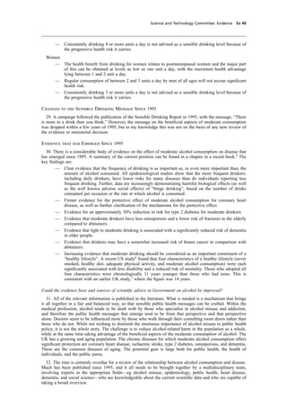 cobber Pack: U PL: CWE1 [O] Processed: [03-01-2012 16:31] Job: 015231 Unit: PG03
Science and Technology Committee: Evidence Ev 49
— Consistently drinking 4 or more units a day is not advised as a sensible drinking level because of
the progressive health risk it carries.
Women
— The health beneﬁt from drinking for women relates to postmenopausal women and the major part
of this can be obtained at levels as low as one unit a day, with the maximum health advantage
lying between 1 and 2 unit a day.
— Regular consumption of between 2 and 3 units a day by men of all ages will not accrue signiﬁcant
health risk.
— Consistently drinking 3 or more units a day is not advised as a sensible drinking level because of
the progressive health risk it carries.
Changes to the Sensible Drinking Message Since 1995
29. A campaign followed the publication of the Sensible Drinking Report in 1995, with the message, “There
is more to a drink than you think.” However, the message on the beneﬁcial aspects of moderate consumption
was dropped within a few years of 1995, but to my knowledge this was not on the basis of any new review of
the evidence or ministerial decision.
Evidence that has Emerged Since 1995
30. There is a considerable body of evidence on the effect of moderate alcohol consumption on disease that
has emerged since 1995. A summary of the current position can be found in a chapter in a recent book.5
The
key ﬁndings are:
— Clear evidence that the frequency of drinking is as important as, or even more important than, the
amount of alcohol consumed. All epidemiological studies show that the more frequent drinkers,
including daily drinkers, have lower risks for many diseases than do individuals reporting less
frequent drinking. Further, data are increasingly demonstrating harmful biological effects (as well
as the well known adverse social effects) of “binge drinking”, based on the number of drinks
consumed per occasion or the rate at which alcohol is consumed.
— Firmer evidence for the protective effect of moderate alcohol consumption for coronary heart
disease, as well as further clariﬁcation of the mechanisms for the protective effect.
— Evidence for an approximately 30% reduction in risk for type 2 diabetes for moderate drinkers.
— Evidence that moderate drinkers have less osteoporosis and a lower risk of fractures in the elderly
compared to abstainers.
— Evidence that light to moderate drinking is associated with a signiﬁcantly reduced risk of dementia
in older people.
— Evidence that drinkers may have a somewhat increased risk of breast cancer in comparison with
abstainers.
— Increasing evidence that moderate drinking should be considered as an important constituent of a
“healthy lifestyle”. A recent US study6
found that four characteristics of a healthy lifestyle (never
smoked, healthy diet, adequate physical activity, and moderate alcohol consumption) were each
signiﬁcantly associated with less disability and a reduced risk of mortality. Those who adopted all
four characteristics were chronologically 11 years younger than those who had none. This is
consistent with an earlier UK study,7
where the ﬁgure was 14 years.
Could the evidence base and sources of scientiﬁc advice to Government on alcohol be improved?
31. All of the relevant information is published in the literature. What is needed is a mechanism that brings
it all together in a fair and balanced way, so that sensible public health messages can be crafted. Within the
medical profession, alcohol tends to be dealt with by those who specialise in alcohol misuse and addiction,
and therefore the public health messages that emerge tend to be from that perspective and that perspective
alone. Doctors seem to be inﬂuenced more by those who walk through their consulting room doors rather than
those who do not. While not wishing to diminish the enormous importance of alcohol misuse to public health
policy, it is not the whole story. The challenge is to reduce alcohol-related harm in the population as a whole,
while at the same time taking advantage of the beneﬁcial aspects of the moderate consumption of alcohol. The
UK has a growing and aging population. The chronic diseases for which moderate alcohol consumption offers
signiﬁcant protection are coronary heart disease, ischaemic stroke, type 2 diabetes, osteoporosis, and dementia.
These are the common diseases of aging. The potential gain is large both for public health, the health of
individuals, and the public purse.
32. The time is certainly overdue for a review of the relationship between alcohol consumption and disease.
Much has been published since 1995, and it all needs to be brought together by a multidisciplinary team,
involving experts in the appropriate ﬁelds—eg alcohol misuse, epidemiology, public health, heart disease,
dementia, and social science—who are knowledgeable about the current scientiﬁc data and who are capable of
taking a broad overview.
 