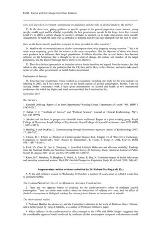 cobber Pack: U PL: CWE1 [E] Processed: [03-01-2012 16:31] Job: 015231 Unit: PG03
Ev 50 Science and Technology Committee: Evidence
How well does the Government communicate its guidelines and the risks of alcohol intake to the public?
33. In the short term, giving guidance to speciﬁc groups in the general population (men, women, young
people, middle aged and the elderly) is probably the best governments can do. In the longer term, Government
could try to effect a culture change in society’s attitudes to alcohol, eg to make intoxication more socially
unacceptable, in much the same way as attitudes to drinking and driving have changed over the past 50 years.
How do the Government’s guidelines compare to those provided in other countries?
34. World-wide recommendations on alcohol consumption show wide disparity among countries.4
This is in
some ways surprising, given that the science is the same everywhere. But the objective of those who frame
such guidance is to inﬂuence their target populations. It follows therefore that several factors then become
relevant, eg the behaviour that is thought to be in need of change, the culture and mindset of the target
population, and the kind of message that is likely to be effective.
35. Therefore the best approach is to formulate advice ﬁrmly based on and argued from the science, but that
which is also appropriate to the problems that the UK face and is likely to be effective, and not to take much
notice of what other governments or health bodies recommend.
Declaration of Interest
36. Since leaving Government, I have worked as a consultant, including one study for the wine industry on
labelling in 2007, but I have done no work on the health aspects of alcohol consumption. Further, I am not
seeking further consultancy work. I have given presentations on alcohol and health at two international
conferences for which my ﬂights and hotel were provided, but I received no fee.
September 2011
References
1. Sensible Drinking. Report of an Inter-Departmental Working Group. Department of Health 1995. ISBN 1
85839 621 2
2. Selzer, C C. “Conﬂicts of Interest” and “Political Science”. Journal of Clinical Epidemiology 50(5),
627–629 (1997).
3. Alcohol and the heart in perspective—Sensible limits reafﬁrmed. Report of a joint working group. Royal
College of Physicians, Royal College of Psychiatrists, Royal College of General Practitioners. June 1995. ISBN
1 86016 019 0.
4. Harding, R and Stockley, C. Communicating through Government Agencies. Annals of Epidemiology 2007;
17: S98-S102.
5. Ellison, R C. Effects of Alcohol on Cardiovascular Disease Risk. Chapter 18 of “Preventive Cardiology:
Companion to Braunwald’s Heart Disease by Blumenthal”, R, Foody, J, Wong, N. 2011, Elsevier. ISBN
978–1-4377–1366–4.
6. Ford, ES, Zhao, G, Tsai, J, Chaoyang, L. Low-Risk Lifestyle Behaviors and all-cause mortality: Findings
from the National Health and Nutrition Examination Survey III Mortality Study. American Journal of Public
Health 18 August 2011: e1-e8. doi:10.2105/AJPH.2011.300167.
7. Khaw, K-T, Wareham, N, Bingham, S, Welsh, A, Luben, R, Day, N. Combined impact of health behaviours
and mortality in men and women: The EPIC-Norfolk Prospective Population Study. PLoS Med. 2008; 5(1):e12.
Supplementary written evidence submitted by Dr Richard Harding (AG 13a)
1. At the oral evidence session on Wednesday 12 October, a number of issues arose on which I would like
to comment further.
The Cardio-Protective Effect of Moderate Alcohol Consumption
2. There are two separate bodies of evidence for the cardio-protective effect of moderate alcohol
consumption. These are observation studies, based on observation of subjects over time, and the effect of
alcohol consumption on biological markers for coronary heart disease in humans and in animals.
The observational studies
3. Professor Heather has drawn my and the Committee’s attention to the work of Professor Kaye Fillmore,
and a further paper by Tanya Chikrtzhs, a co-author of Professor Fillmore’s paper.
4. When evidence for the cardio-protective effect emerged in the 1970s and 1980s, Shaper1
suggested that
the considerable apparent beneﬁt conferred by moderate alcohol consumption compared with abstainers could
 