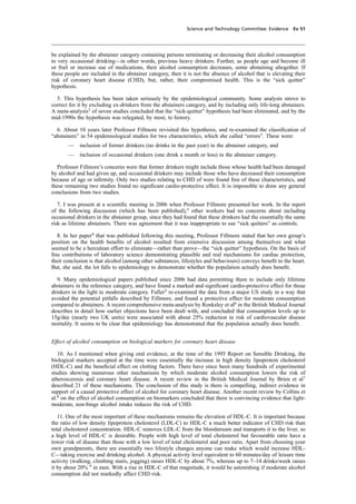 cobber Pack: U PL: CWE1 [O] Processed: [03-01-2012 16:31] Job: 015231 Unit: PG03
Science and Technology Committee: Evidence Ev 51
be explained by the abstainer category containing persons terminating or decreasing their alcohol consumption
to very occasional drinking—in other words, previous heavy drinkers. Further, as people age and become ill
or frail or increase use of medications, their alcohol consumption decreases, some abstaining altogether. If
these people are included in the abstainer category, then it is not the absence of alcohol that is elevating their
risk of coronary heart disease (CHD), but, rather, their compromised health. This is the “sick quitter”
hypothesis.
5. This hypothesis has been taken seriously by the epidemiological community. Some analysts strove to
correct for it by excluding ex-drinkers from the abstainers category, and by including only life-long abstainers.
A meta-analysis2
of seven studies concluded that the “sick-quitter” hypothesis had been eliminated, and by the
mid-1990s the hypothesis was relegated, by most, to history.
6. About 10 years later Professor Fillmore revisited this hypothesis, and re-examined the classiﬁcation of
“abstainers” in 54 epidemiological studies for two characteristics, which she called “errors”. These were:
— inclusion of former drinkers (no drinks in the past year) in the abstainer category, and
— inclusion of occasional drinkers (one drink a month or less) in the abstainer category.
Professor Fillmore’s concerns were that former drinkers might include those whose health had been damaged
by alcohol and had given up, and occasional drinkers may include those who have decreased their consumption
because of age or inﬁrmity. Only two studies relating to CHD of were found free of these characteristics, and
these remaining two studies found no signiﬁcant cardio-protective effect. It is impossible to draw any general
conclusions from two studies.
7. I was present at a scientiﬁc meeting in 2006 when Professor Fillmore presented her work. In the report
of the following discussion (which has been published),3
other workers had no concerns about including
occasional drinkers in the abstainer group, since they had found that these drinkers had the essentially the same
risk as lifetime abstainers. There was agreement that it was inappropriate to use “sick quitters” as controls.
8. In her paper4
that was published following this meeting, Professor Fillmore stated that her own group’s
position on the health beneﬁts of alcohol resulted from extensive discussion among themselves and what
seemed to be a herculean effort to eliminate—rather than prove—the “sick quitter” hypothesis. On the basis of
ﬁne contributions of laboratory science demonstrating plausible and real mechanisms for cardiac protection,
their conclusion is that alcohol (among other substances, lifestyles and behaviours) conveys beneﬁt to the heart.
But, she said, the lot falls to epidemiology to demonstrate whether the population actually does beneﬁt.
9. Many epidemiological papers published since 2006 had data permitting them to include only lifetime
abstainers in the reference category, and have found a marked and signiﬁcant cardio-protective effect for those
drinkers in the light to moderate category. Fuller5
re-examined the data from a major US study in a way that
avoided the potential pitfalls described by Fillmore, and found a protective effect for moderate consumption
compared to abstainers. A recent comprehensive meta-analysis by Ronksley et al6
in the British Medical Journal
describes in detail how earlier objections have been dealt with, and concluded that consumption levels up to
15g/day (nearly two UK units) were associated with about 25% reduction in risk of cardiovascular disease
mortality. It seems to be clear that epidemiology has demonstrated that the population actually does beneﬁt.
Effect of alcohol consumption on biological markers for coronary heart disease
10. As I mentioned when giving oral evidence, at the time of the 1995 Report on Sensible Drinking, the
biological markers accepted at the time were essentially the increase in high density lipoprotein cholesterol
(HDL-C) and the beneﬁcial effect on clotting factors. There have since been many hundreds of experimental
studies showing numerous other mechanisms by which moderate alcohol consumption lowers the risk of
atheroscerosis and coronary heart disease. A recent review in the British Medical Journal by Brien et al7
described 21 of these mechanisms. The conclusion of this study is there is compelling, indirect evidence in
support of a causal protective effect of alcohol for coronary heart disease. Another recent review by Collins et
al.8
on the effect of alcohol consumption on biomarkers concluded that there is convincing evidence that light-
moderate, non-binge alcohol intake reduces the risk of CHD.
11. One of the most important of these mechanisms remains the elevation of HDL-C. It is important because
the ratio of low density lipoprotein cholesterol (LDL-C) to HDL-C a much better indicator of CHD risk than
total cholesterol concentration. HDL-C removes LDL-C from the bloodstream and transports it to the liver, so
a high level of HDL-C is desirable. People with high level of total cholesterol but favourable ratio have a
lower risk of disease than those with a low level of total cholesterol and poor ratio. Apart from choosing your
own grandparents, there are essentially two lifestyle changes anyone can make which would increase HDL-
C—taking exercise and drinking alcohol. A physical activity level equivalent to 60 minutes/day of leisure time
activity (walking, climbing stairs, jogging) raises HDL-C by about 7%, whereas up to 7–14 drinks/week raises
it by about 20% 9
in men. With a rise in HDL-C of that magnitude, it would be astonishing if moderate alcohol
consumption did not markedly affect CHD risk.
 