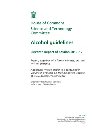HC 1536
Published on 9 January 2012
by authority of the House of Commons
London: The Stationery Office Limited
£17.50
House of Commons
Science and Technology
Committee
Alcohol guidelines
Eleventh Report of Session 2010–12
Report, together with formal minutes, oral and
written evidence
Additional written evidence is contained in
Volume II, available on the Committee website
at www.parliament.uk/science
Ordered by the House of Commons
to be printed 7 December 2011
 