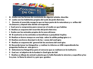 •
•
•

•
•
•
•
•
•
•
•
•
•
•

G. Cuales son las formas de crecimiento de algunos arboles, describe.
H cuales son los habitantes propios del suelo de jardín Botánico.
I Durante el recorrido recoge lo que no hace parte de la naturaleza y a orillas del
rio.(basura) y deposit alas donde corresponde.
J Cual sera tu compromiso para conservar el medio en que habitas.
K Realiza un esquema del recorrido del jardín Botánico.
L Cuales son los animales propios de la zona africana.
M El cautiverio en los animales es beneficioso o perjudicial. Explica.
N Realiza un breve ensayo en una hoja sobre la salida pedagógica (8-9)
O Realiza una breve descripción de las 7 zonas del zoológico.
P Realiza un esquema del general de las secciones del zoológico.
Q Recuerda tomar tus fotografías y realizar tu informe en USB respondiendo las
preguntas hechas en esta guía.(9).
R Selecciona tus fotografías para el concurso que se realizara en la institución.
S Cual será el objetivo de la fundación Zoológico de Cali.
T Realiza un dibujo de animal o planta que te halla llamado la atencion y especifica q fue
lo q mas te llamo la atención y por que..(grado6).

 