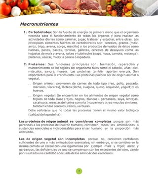 Guía Alimentaria para Honduras 
Macronutrientes 
1. Carbohidratos: Son la fuente de energía de primera mano que el organismo 
necesita para el funcionamiento de todos los órganos y para realizar las 
actividades diarias como caminar, jugar, trabajar y estudiar, entre otras. Los 
principales alimentos fuentes de carbohidratos son: cereales, granos (maíz, 
arroz, trigo, avena, sorgo, maicillo) y los productos derivados de éstos como 
harinas, panes, pastas, tortillas, galletas, cereales de desayuno como las 
hojuelas de maíz y avena, raíces y tubérculos (papa, yuca, camote, malanga), 
plátanos, azúcar, miel y la panela o rapadura. 
2. Proteínas: Sus funciones principales son: formación, reparación y 
mantenimiento de los tejidos del organismo tales como el cabello, uñas, piel, 
músculos, sangre, huesos. Las proteínas también aportan energía. Son 
importantes para el crecimiento. Las proteínas pueden ser de origen animal o 
vegetal. 
  Origen animal: provienen de carnes de todo tipo (res, pollo, pescado, 
mariscos, vísceras), lácteos (leche, cuajada, queso, requesón, yogurt) y los 
huevos. 
  Origen vegetal: Se encuentran en los alimentos de origen vegetal como 
frijoles de toda clase (rojos, negros, blancos), garbanzos, soya, lentejas, 
cacahuate, mezclas de harina como la Incaparina y otras mezclas similares; 
también en los cereales, raíces, verduras. 
Debe señalarse que no todas las proteínas tienen el mismo valor biológico 
(calidad de la proteína). 
Las proteínas de origen animal se consideran completas porque son más 
parecidas a las proteínas del cuerpo humano, contienen todos los aminoácidos o 
sustancias esenciales o indispensables para el ser humano en la proporción más 
adecuada. 
Las de origen vegetal son incompletas porque no contienen cantidades 
sucientes de uno o más aminoácidos esenciales; sin embargo, si se combina en la 
misma comida un cereal con una leguminosa por ejemplo maíz y frijol; arroz y 
garbanzos, las deciencias de uno se compensan con los excedentes del otro, dando 
por resultado una cantidad adecuada de los aminoácidos esenciales. 
7 
 